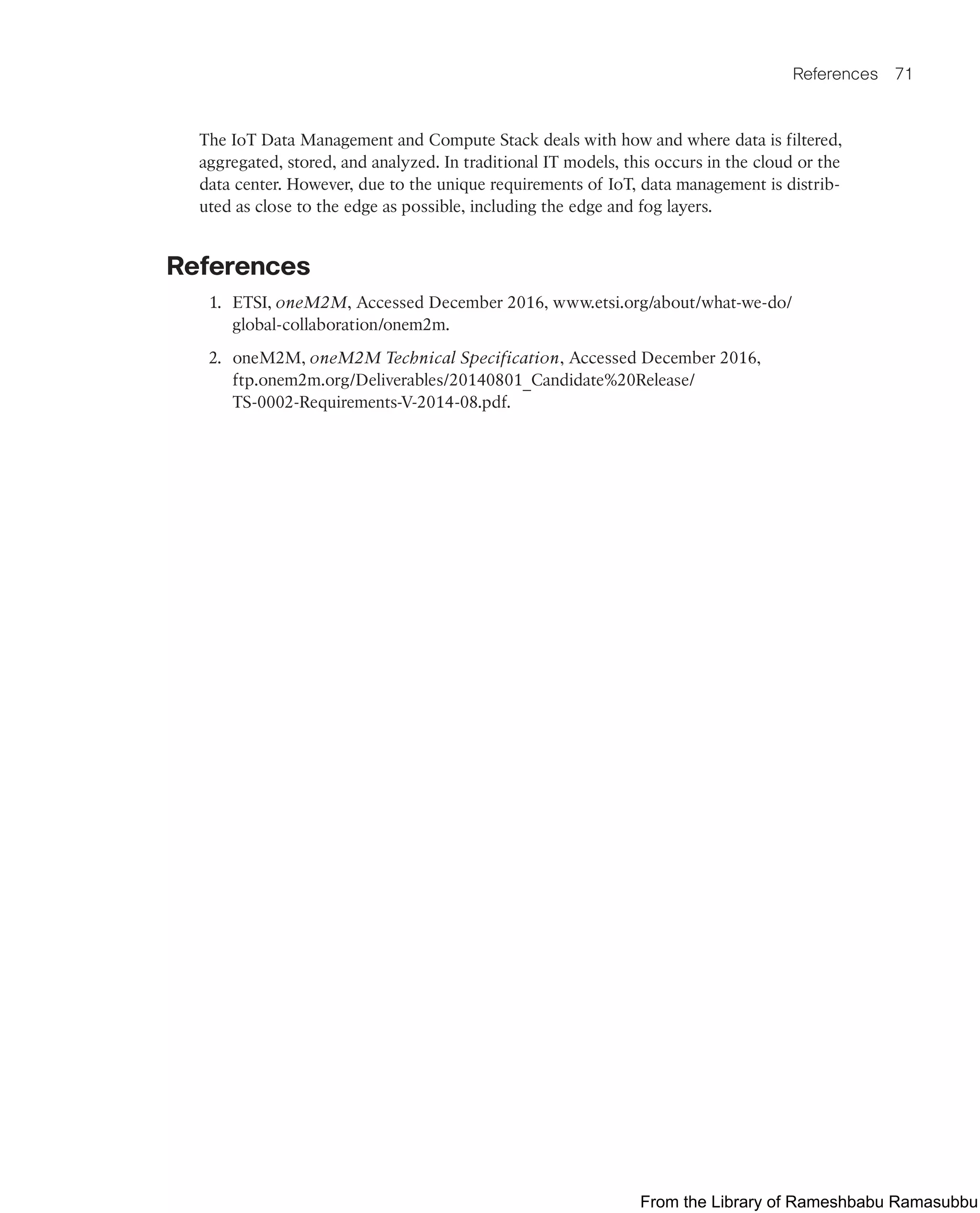 References 71
The IoT Data Management and Compute Stack deals with how and where data is filtered,
aggregated, stored, and analyzed. In traditional IT models, this occurs in the cloud or the
data center. However, due to the unique requirements of IoT, data management is distrib-
uted as close to the edge as possible, including the edge and fog layers.
References
1. ETSI, oneM2M, Accessed December 2016, www.etsi.org/about/what-we-do/
global-collaboration/onem2m.
2. oneM2M, oneM2M Technical Specification, Accessed December 2016,
ftp.onem2m.org/Deliverables/20140801_Candidate%20Release/
TS-0002-Requirements-V-2014-08.pdf.
From the Library of Rameshbabu Ramasubbu
 