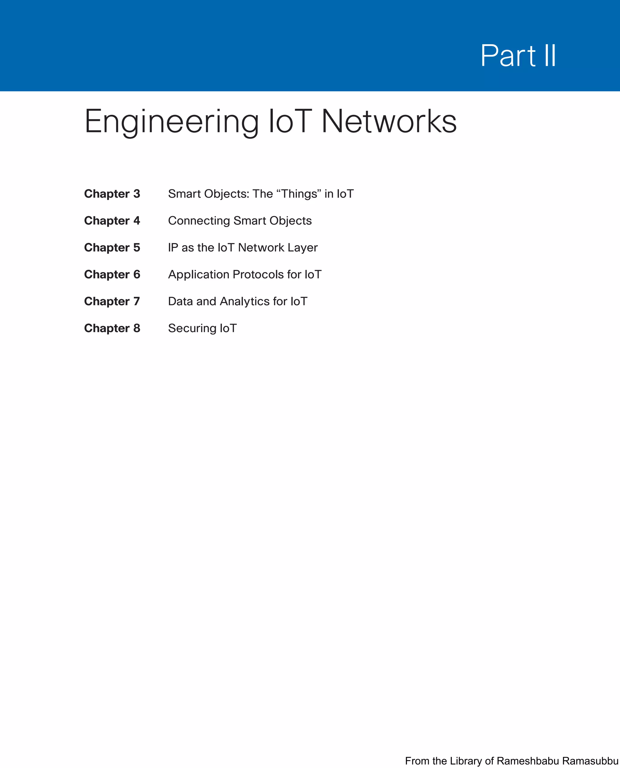 Part II
Engineering IoT Networks
Chapter 3 Smart Objects: The “Things” in IoT
Chapter 4 Connecting Smart Objects
Chapter 5 IP as the IoT Network Layer
Chapter 6 Application Protocols for IoT
Chapter 7 Data and Analytics for IoT
Chapter 8 Securing IoT
From the Library of Rameshbabu Ramasubbu
 