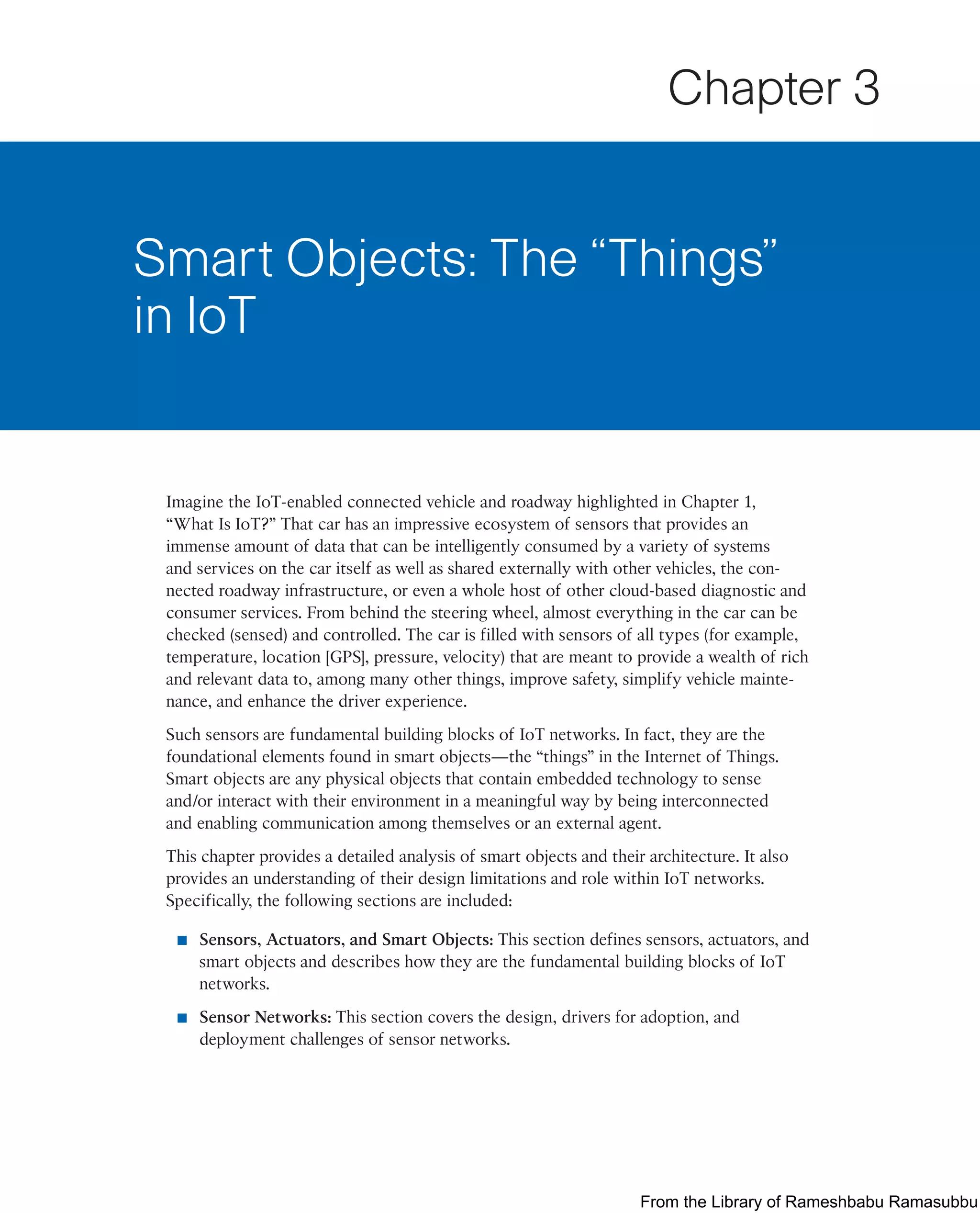 Imagine the IoT-enabled connected vehicle and roadway highlighted in Chapter 1,
“What Is IoT?” That car has an impressive ecosystem of sensors that provides an
immense amount of data that can be intelligently consumed by a variety of systems
and services on the car itself as well as shared externally with other vehicles, the con-
nected roadway infrastructure, or even a whole host of other cloud-based diagnostic and
consumer services. From behind the steering wheel, almost everything in the car can be
checked (sensed) and controlled. The car is filled with sensors of all types (for example,
temperature, location [GPS], pressure, velocity) that are meant to provide a wealth of rich
and relevant data to, among many other things, improve safety, simplify vehicle mainte-
nance, and enhance the driver experience.
Such sensors are fundamental building blocks of IoT networks. In fact, they are the
foundational elements found in smart objects—the “things” in the Internet of Things.
Smart objects are any physical objects that contain embedded technology to sense
and/or interact with their environment in a meaningful way by being interconnected
and enabling communication among themselves or an external agent.
This chapter provides a detailed analysis of smart objects and their architecture. It also
provides an understanding of their design limitations and role within IoT networks.
Specifically, the following sections are included:
■ Sensors, Actuators, and Smart Objects: This section defines sensors, actuators, and
smart objects and describes how they are the fundamental building blocks of IoT
networks.
■ Sensor Networks: This section covers the design, drivers for adoption, and
deployment challenges of sensor networks.
Smart Objects: The “Things”
in IoT
Chapter 3
From the Library of Rameshbabu Ramasubbu
 