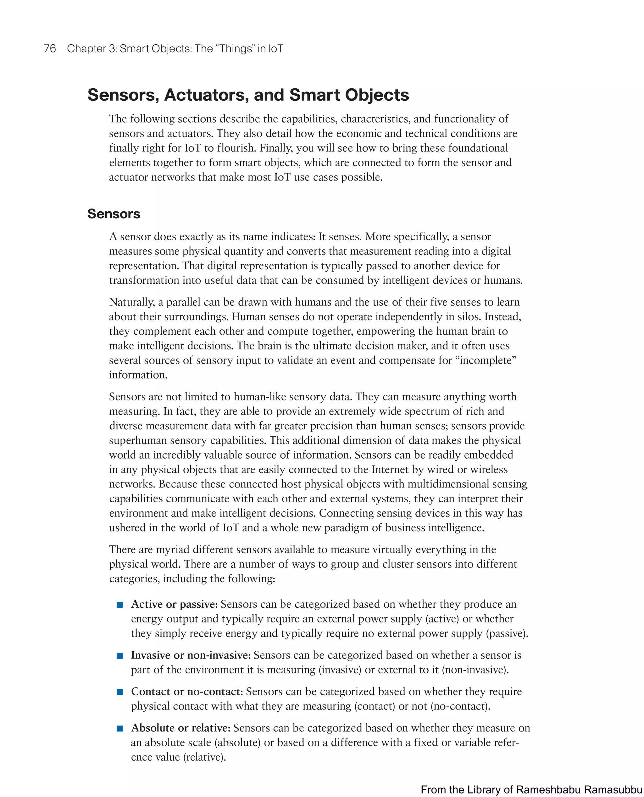 76 Chapter 3: Smart Objects: The “Things” in IoT
Sensors, Actuators, and Smart Objects
The following sections describe the capabilities, characteristics, and functionality of
sensors and actuators. They also detail how the economic and technical conditions are
finally right for IoT to flourish. Finally, you will see how to bring these foundational
elements together to form smart objects, which are connected to form the sensor and
actuator networks that make most IoT use cases possible.
Sensors
A sensor does exactly as its name indicates: It senses. More specifically, a sensor
measures some physical quantity and converts that measurement reading into a digital
representation. That digital representation is typically passed to another device for
transformation into useful data that can be consumed by intelligent devices or humans.
Naturally, a parallel can be drawn with humans and the use of their five senses to learn
about their surroundings. Human senses do not operate independently in silos. Instead,
they complement each other and compute together, empowering the human brain to
make intelligent decisions. The brain is the ultimate decision maker, and it often uses
several sources of sensory input to validate an event and compensate for “incomplete”
information.
Sensors are not limited to human-like sensory data. They can measure anything worth
measuring. In fact, they are able to provide an extremely wide spectrum of rich and
diverse measurement data with far greater precision than human senses; sensors provide
superhuman sensory capabilities. This additional dimension of data makes the physical
world an incredibly valuable source of information. Sensors can be readily embedded
in any physical objects that are easily connected to the Internet by wired or wireless
networks. Because these connected host physical objects with multidimensional sensing
capabilities communicate with each other and external systems, they can interpret their
environment and make intelligent decisions. Connecting sensing devices in this way has
ushered in the world of IoT and a whole new paradigm of business intelligence.
There are myriad different sensors available to measure virtually everything in the
physical world. There are a number of ways to group and cluster sensors into different
categories, including the following:
■ Active or passive: Sensors can be categorized based on whether they produce an
energy output and typically require an external power supply (active) or whether
they simply receive energy and typically require no external power supply (passive).
■ Invasive or non-invasive: Sensors can be categorized based on whether a sensor is
part of the environment it is measuring (invasive) or external to it (non-invasive).
■ Contact or no-contact: Sensors can be categorized based on whether they require
physical contact with what they are measuring (contact) or not (no-contact).
■ Absolute or relative: Sensors can be categorized based on whether they measure on
an absolute scale (absolute) or based on a difference with a fixed or variable refer-
ence value (relative).
From the Library of Rameshbabu Ramasubbu
 