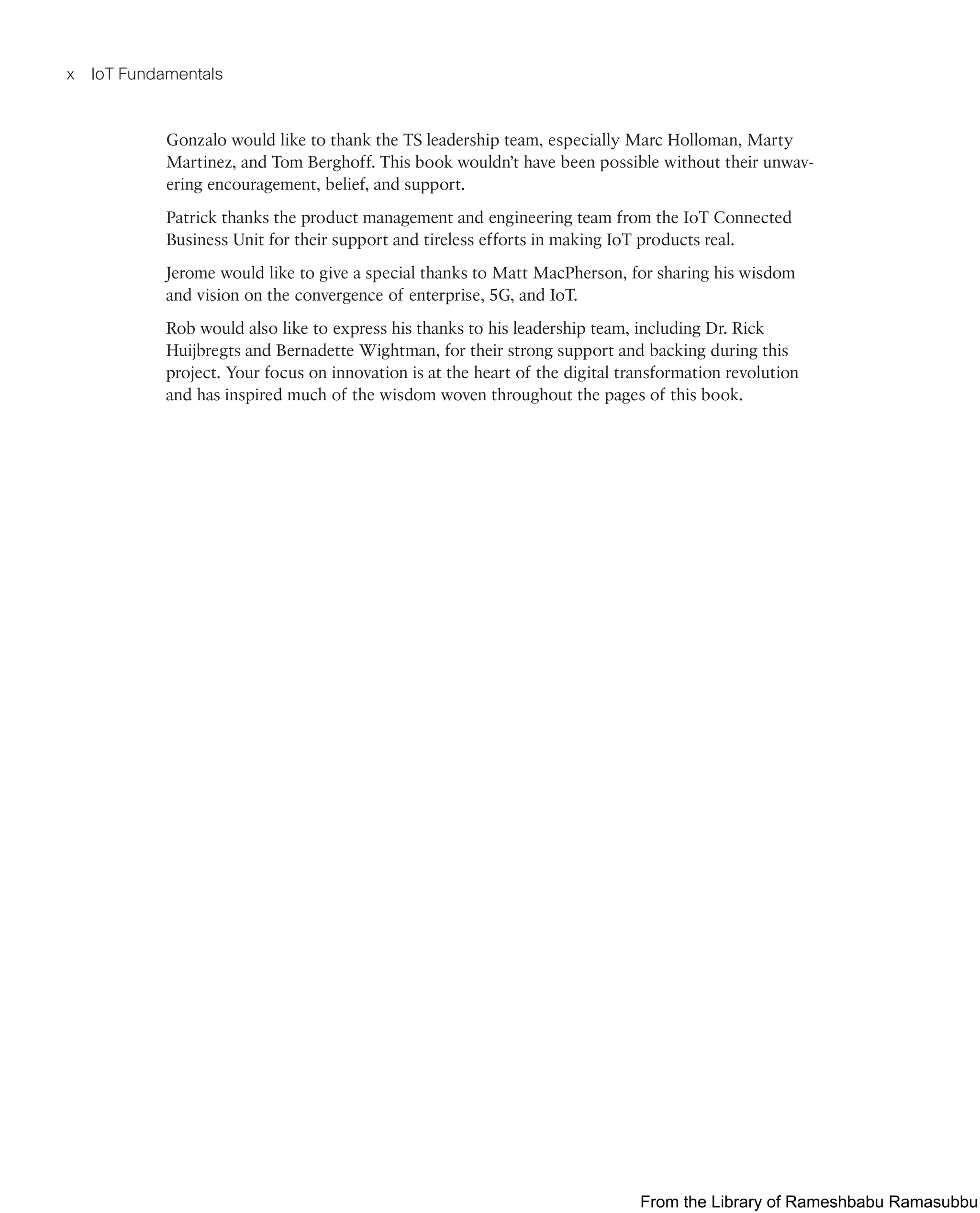 x IoT Fundamentals
Gonzalo would like to thank the TS leadership team, especially Marc Holloman, Marty
Martinez, and Tom Berghoff. This book wouldn’t have been possible without their unwav-
ering encouragement, belief, and support.
Patrick thanks the product management and engineering team from the IoT Connected
Business Unit for their support and tireless efforts in making IoT products real.
Jerome would like to give a special thanks to Matt MacPherson, for sharing his wisdom
and vision on the convergence of enterprise, 5G, and IoT.
Rob would also like to express his thanks to his leadership team, including Dr. Rick
Huijbregts and Bernadette Wightman, for their strong support and backing during this
project. Your focus on innovation is at the heart of the digital transformation revolution
and has inspired much of the wisdom woven throughout the pages of this book.
From the Library of Rameshbabu Ramasubbu
 