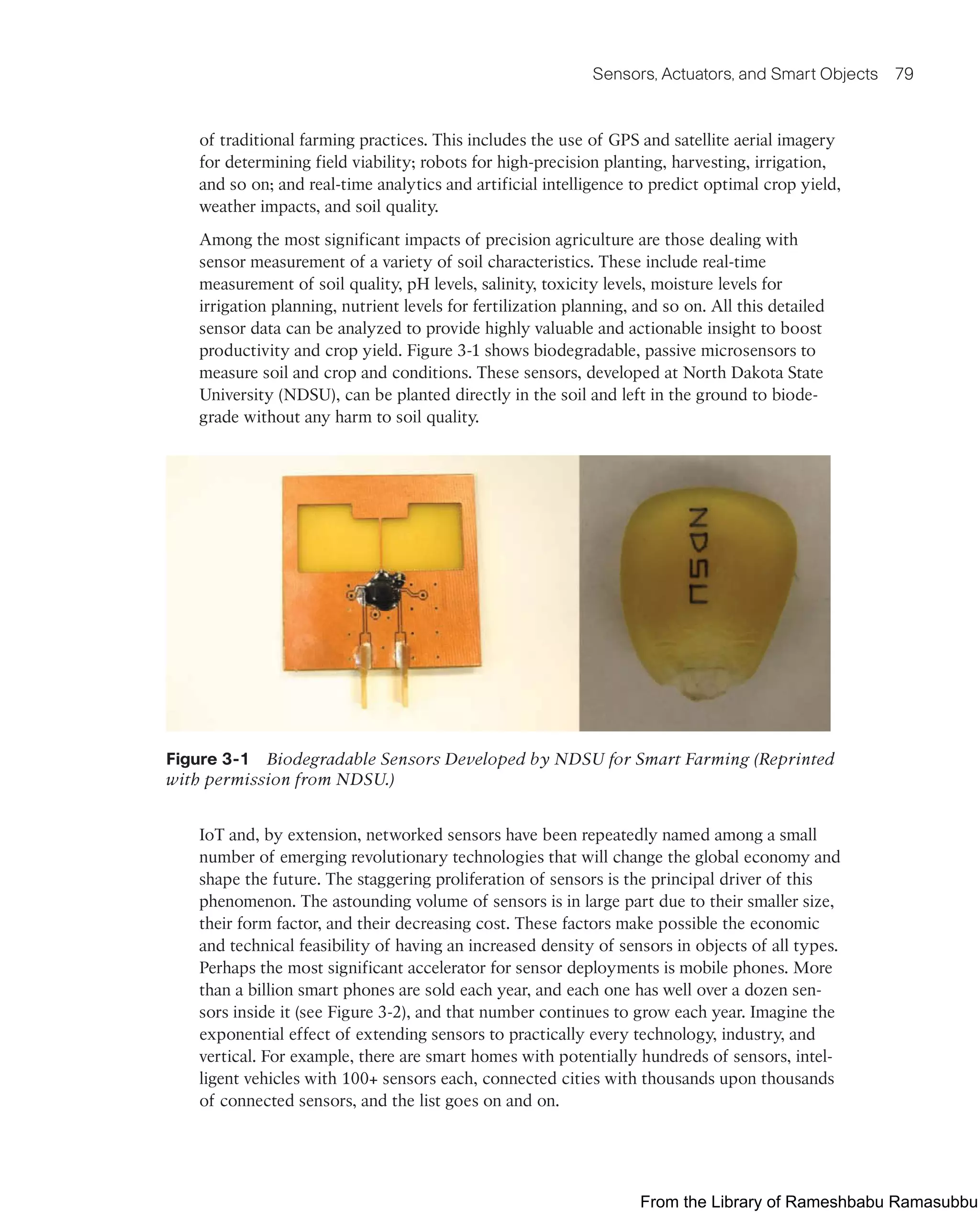 Sensors, Actuators, and Smart Objects 79
of traditional farming practices. This includes the use of GPS and satellite aerial imagery
for determining field viability; robots for high-precision planting, harvesting, irrigation,
and so on; and real-time analytics and artificial intelligence to predict optimal crop yield,
weather impacts, and soil quality.
Among the most significant impacts of precision agriculture are those dealing with
sensor measurement of a variety of soil characteristics. These include real-time
measurement of soil quality, pH levels, salinity, toxicity levels, moisture levels for
irrigation planning, nutrient levels for fertilization planning, and so on. All this detailed
sensor data can be analyzed to provide highly valuable and actionable insight to boost
productivity and crop yield. Figure 3-1 shows biodegradable, passive microsensors to
measure soil and crop and conditions. These sensors, developed at North Dakota State
University (NDSU), can be planted directly in the soil and left in the ground to biode-
grade without any harm to soil quality.
Figure 3-1 Biodegradable Sensors Developed by NDSU for Smart Farming (Reprinted
with permission from NDSU.)
IoT and, by extension, networked sensors have been repeatedly named among a small
number of emerging revolutionary technologies that will change the global economy and
shape the future. The staggering proliferation of sensors is the principal driver of this
phenomenon. The astounding volume of sensors is in large part due to their smaller size,
their form factor, and their decreasing cost. These factors make possible the economic
and technical feasibility of having an increased density of sensors in objects of all types.
Perhaps the most significant accelerator for sensor deployments is mobile phones. More
than a billion smart phones are sold each year, and each one has well over a dozen sen-
sors inside it (see Figure 3-2), and that number continues to grow each year. Imagine the
exponential effect of extending sensors to practically every technology, industry, and
vertical. For example, there are smart homes with potentially hundreds of sensors, intel-
ligent vehicles with 100+ sensors each, connected cities with thousands upon thousands
of connected sensors, and the list goes on and on.
From the Library of Rameshbabu Ramasubbu
 