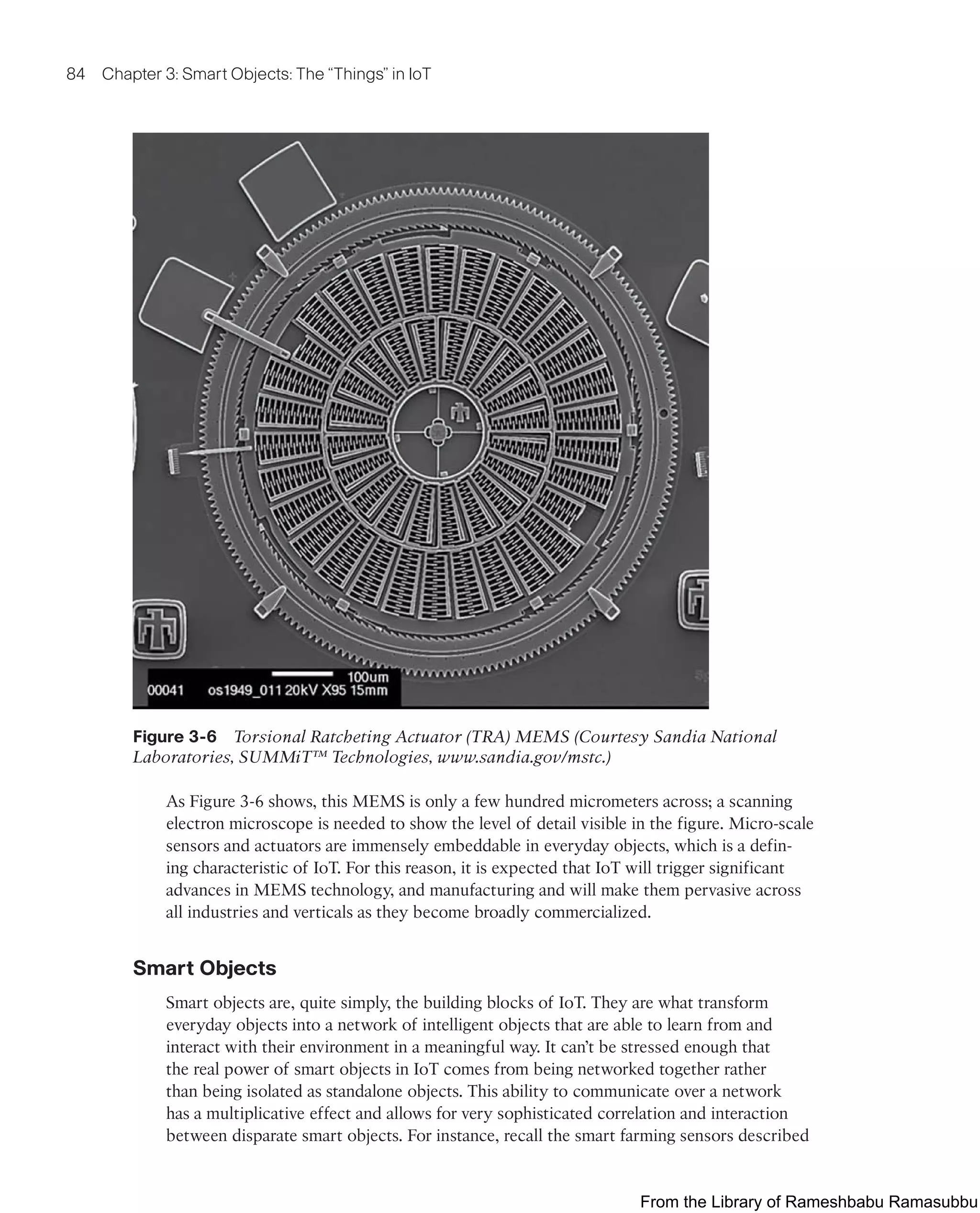 84 Chapter 3: Smart Objects: The “Things” in IoT
Figure 3-6 Torsional Ratcheting Actuator (TRA) MEMS (Courtesy Sandia National
Laboratories, SUMMiT™ Technologies, www.sandia.gov/mstc.)
As Figure 3-6 shows, this MEMS is only a few hundred micrometers across; a scanning
electron microscope is needed to show the level of detail visible in the figure. Micro-scale
sensors and actuators are immensely embeddable in everyday objects, which is a defin-
ing characteristic of IoT. For this reason, it is expected that IoT will trigger significant
advances in MEMS technology, and manufacturing and will make them pervasive across
all industries and verticals as they become broadly commercialized.
Smart Objects
Smart objects are, quite simply, the building blocks of IoT. They are what transform
everyday objects into a network of intelligent objects that are able to learn from and
interact with their environment in a meaningful way. It can’t be stressed enough that
the real power of smart objects in IoT comes from being networked together rather
than being isolated as standalone objects. This ability to communicate over a network
has a multiplicative effect and allows for very sophisticated correlation and interaction
between disparate smart objects. For instance, recall the smart farming sensors described
From the Library of Rameshbabu Ramasubbu
 