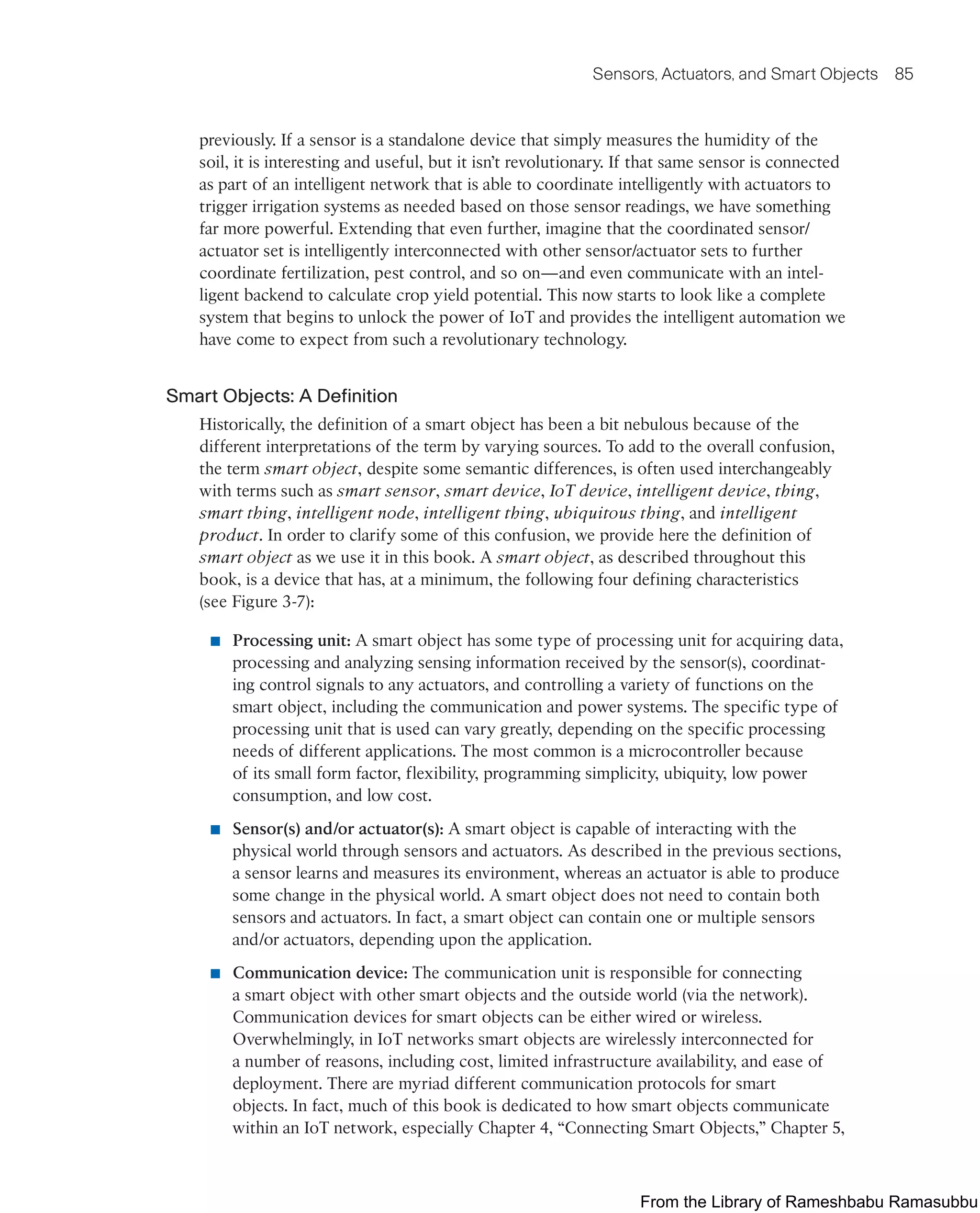 Sensors, Actuators, and Smart Objects 85
previously. If a sensor is a standalone device that simply measures the humidity of the
soil, it is interesting and useful, but it isn’t revolutionary. If that same sensor is connected
as part of an intelligent network that is able to coordinate intelligently with actuators to
trigger irrigation systems as needed based on those sensor readings, we have something
far more powerful. Extending that even further, imagine that the coordinated sensor/
actuator set is intelligently interconnected with other sensor/actuator sets to further
coordinate fertilization, pest control, and so on—and even communicate with an intel-
ligent backend to calculate crop yield potential. This now starts to look like a complete
system that begins to unlock the power of IoT and provides the intelligent automation we
have come to expect from such a revolutionary technology.
Smart Objects: A Definition
Historically, the definition of a smart object has been a bit nebulous because of the
different interpretations of the term by varying sources. To add to the overall confusion,
the term smart object, despite some semantic differences, is often used interchangeably
with terms such as smart sensor, smart device, IoT device, intelligent device, thing,
smart thing, intelligent node, intelligent thing, ubiquitous thing, and intelligent
product. In order to clarify some of this confusion, we provide here the definition of
smart object as we use it in this book. A smart object, as described throughout this
book, is a device that has, at a minimum, the following four defining characteristics
(see Figure 3-7):
■ Processing unit: A smart object has some type of processing unit for acquiring data,
processing and analyzing sensing information received by the sensor(s), coordinat-
ing control signals to any actuators, and controlling a variety of functions on the
smart object, including the communication and power systems. The specific type of
processing unit that is used can vary greatly, depending on the specific processing
needs of different applications. The most common is a microcontroller because
of its small form factor, flexibility, programming simplicity, ubiquity, low power
consumption, and low cost.
■ Sensor(s) and/or actuator(s): A smart object is capable of interacting with the
physical world through sensors and actuators. As described in the previous sections,
a sensor learns and measures its environment, whereas an actuator is able to produce
some change in the physical world. A smart object does not need to contain both
sensors and actuators. In fact, a smart object can contain one or multiple sensors
and/or actuators, depending upon the application.
■ Communication device: The communication unit is responsible for connecting
a smart object with other smart objects and the outside world (via the network).
Communication devices for smart objects can be either wired or wireless.
Overwhelmingly, in IoT networks smart objects are wirelessly interconnected for
a number of reasons, including cost, limited infrastructure availability, and ease of
deployment. There are myriad different communication protocols for smart
objects. In fact, much of this book is dedicated to how smart objects communicate
within an IoT network, especially Chapter 4, “Connecting Smart Objects,” Chapter 5,
From the Library of Rameshbabu Ramasubbu
 