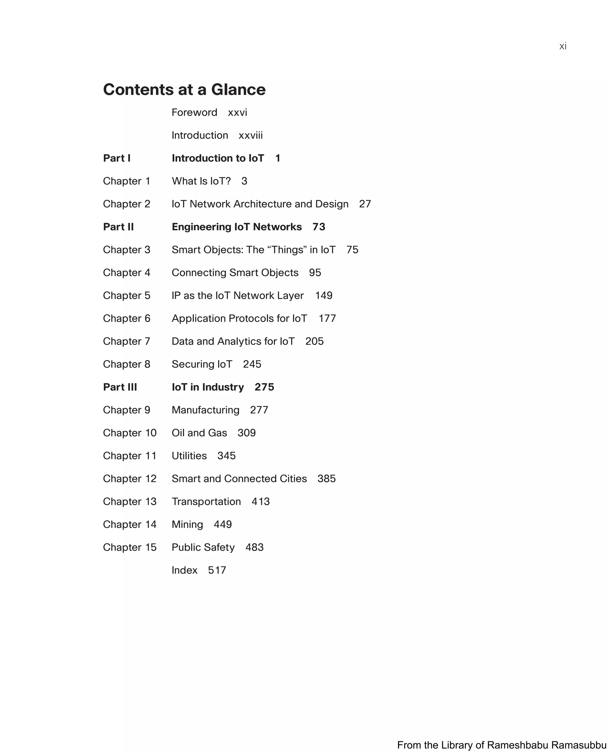 xi
Contents at a Glance
Foreword xxvi
Introduction xxviii
Part I Introduction to IoT 1
Chapter 1 What Is IoT? 3
Chapter 2 IoT Network Architecture and Design 27
Part II Engineering IoT Networks 73
Chapter 3 Smart Objects: The “Things” in IoT 75
Chapter 4 Connecting Smart Objects 95
Chapter 5 IP as the IoT Network Layer 149
Chapter 6 Application Protocols for IoT 177
Chapter 7 Data and Analytics for IoT 205
Chapter 8 Securing IoT 245
Part III IoT in Industry 275
Chapter 9 Manufacturing 277
Chapter 10 Oil and Gas 309
Chapter 11 Utilities 345
Chapter 12 Smart and Connected Cities 385
Chapter 13 Transportation 413
Chapter 14 Mining 449
Chapter 15 Public Safety 483
Index 517
From the Library of Rameshbabu Ramasubbu
 