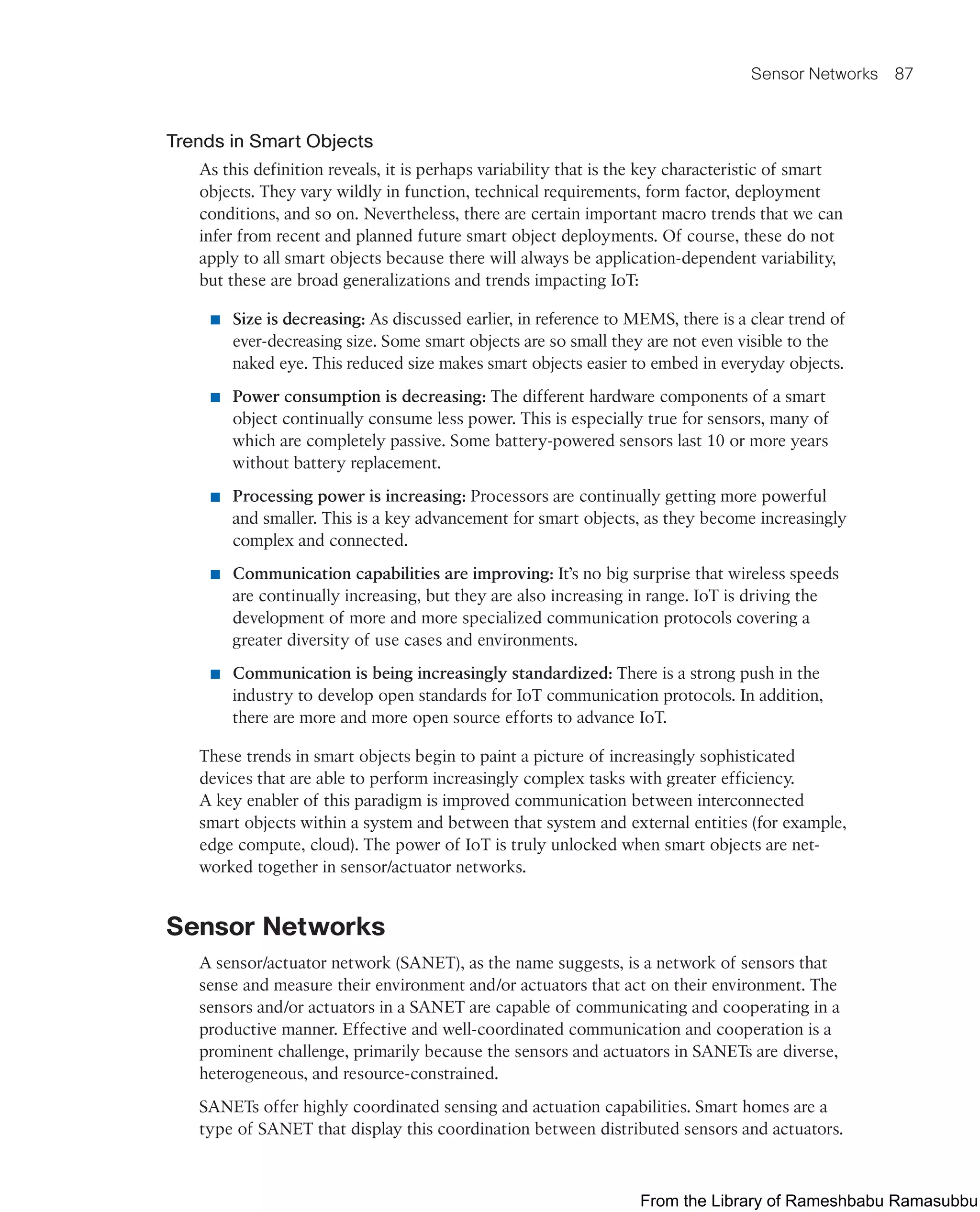 Sensor Networks 87
Trends in Smart Objects
As this definition reveals, it is perhaps variability that is the key characteristic of smart
objects. They vary wildly in function, technical requirements, form factor, deployment
conditions, and so on. Nevertheless, there are certain important macro trends that we can
infer from recent and planned future smart object deployments. Of course, these do not
apply to all smart objects because there will always be application-dependent variability,
but these are broad generalizations and trends impacting IoT:
■ Size is decreasing: As discussed earlier, in reference to MEMS, there is a clear trend of
ever-decreasing size. Some smart objects are so small they are not even visible to the
naked eye. This reduced size makes smart objects easier to embed in everyday objects.
■ Power consumption is decreasing: The different hardware components of a smart
object continually consume less power. This is especially true for sensors, many of
which are completely passive. Some battery-powered sensors last 10 or more years
without battery replacement.
■ Processing power is increasing: Processors are continually getting more powerful
and smaller. This is a key advancement for smart objects, as they become increasingly
complex and connected.
■ Communication capabilities are improving: It’s no big surprise that wireless speeds
are continually increasing, but they are also increasing in range. IoT is driving the
development of more and more specialized communication protocols covering a
greater diversity of use cases and environments.
■ Communication is being increasingly standardized: There is a strong push in the
industry to develop open standards for IoT communication protocols. In addition,
there are more and more open source efforts to advance IoT.
These trends in smart objects begin to paint a picture of increasingly sophisticated
devices that are able to perform increasingly complex tasks with greater efficiency.
A key enabler of this paradigm is improved communication between interconnected
smart objects within a system and between that system and external entities (for example,
edge compute, cloud). The power of IoT is truly unlocked when smart objects are net-
worked together in sensor/actuator networks.
Sensor Networks
A sensor/actuator network (SANET), as the name suggests, is a network of sensors that
sense and measure their environment and/or actuators that act on their environment. The
sensors and/or actuators in a SANET are capable of communicating and cooperating in a
productive manner. Effective and well-coordinated communication and cooperation is a
prominent challenge, primarily because the sensors and actuators in SANETs are diverse,
heterogeneous, and resource-constrained.
SANETs offer highly coordinated sensing and actuation capabilities. Smart homes are a
type of SANET that display this coordination between distributed sensors and actuators.
From the Library of Rameshbabu Ramasubbu
 