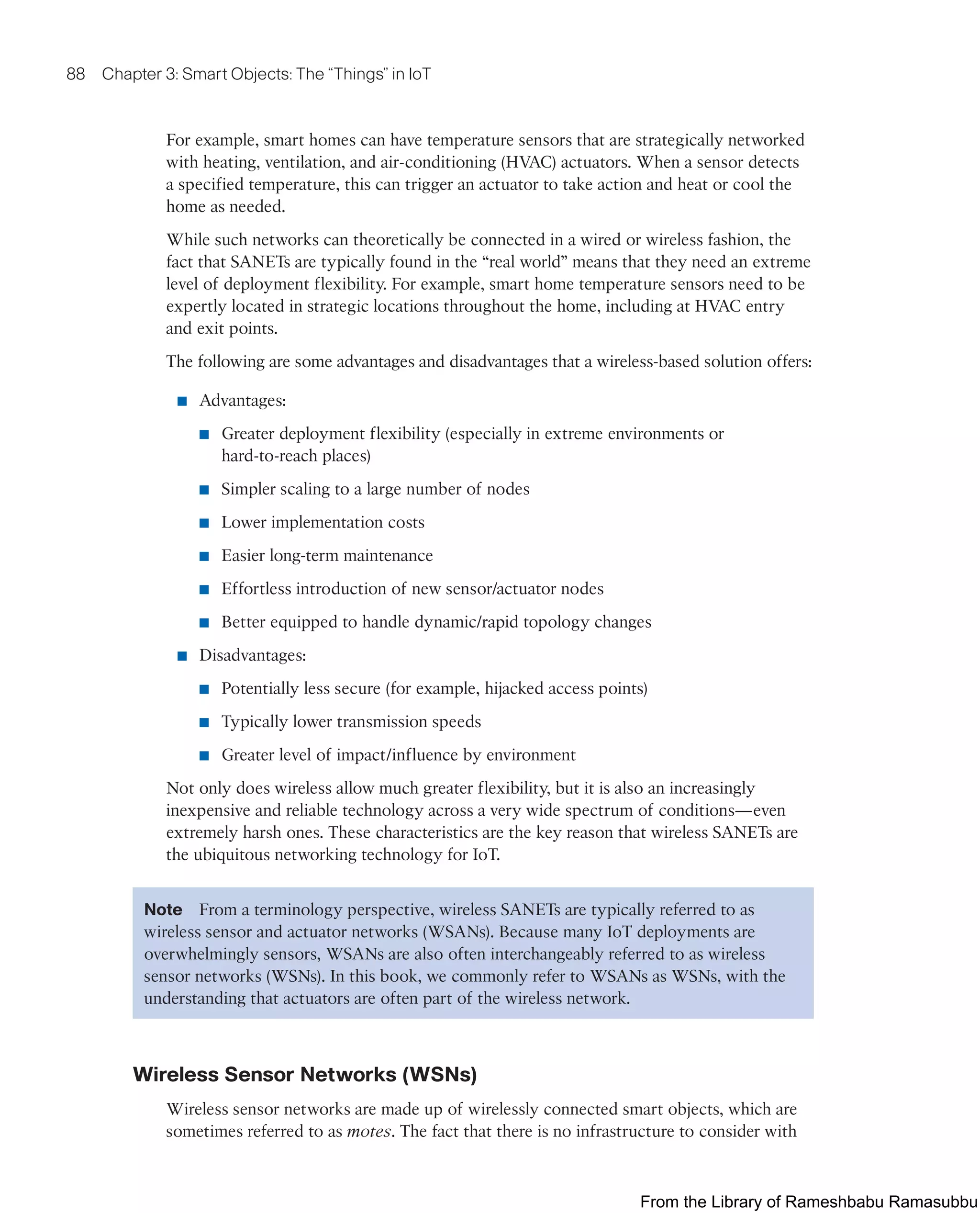 88 Chapter 3: Smart Objects: The “Things” in IoT
For example, smart homes can have temperature sensors that are strategically networked
with heating, ventilation, and air-conditioning (HVAC) actuators. When a sensor detects
a specified temperature, this can trigger an actuator to take action and heat or cool the
home as needed.
While such networks can theoretically be connected in a wired or wireless fashion, the
fact that SANETs are typically found in the “real world” means that they need an extreme
level of deployment flexibility. For example, smart home temperature sensors need to be
expertly located in strategic locations throughout the home, including at HVAC entry
and exit points.
The following are some advantages and disadvantages that a wireless-based solution offers:
■ Advantages:
■ Greater deployment flexibility (especially in extreme environments or
hard-to-reach places)
■ Simpler scaling to a large number of nodes
■ Lower implementation costs
■ Easier long-term maintenance
■ Effortless introduction of new sensor/actuator nodes
■ Better equipped to handle dynamic/rapid topology changes
■ Disadvantages:
■ Potentially less secure (for example, hijacked access points)
■ Typically lower transmission speeds
■ Greater level of impact/influence by environment
Not only does wireless allow much greater flexibility, but it is also an increasingly
inexpensive and reliable technology across a very wide spectrum of conditions—even
extremely harsh ones. These characteristics are the key reason that wireless SANETs are
the ubiquitous networking technology for IoT.
Note From a terminology perspective, wireless SANETs are typically referred to as
wireless sensor and actuator networks (WSANs). Because many IoT deployments are
overwhelmingly sensors, WSANs are also often interchangeably referred to as wireless
sensor networks (WSNs). In this book, we commonly refer to WSANs as WSNs, with the
understanding that actuators are often part of the wireless network.
Wireless Sensor Networks (WSNs)
Wireless sensor networks are made up of wirelessly connected smart objects, which are
sometimes referred to as motes. The fact that there is no infrastructure to consider with
From the Library of Rameshbabu Ramasubbu
 
