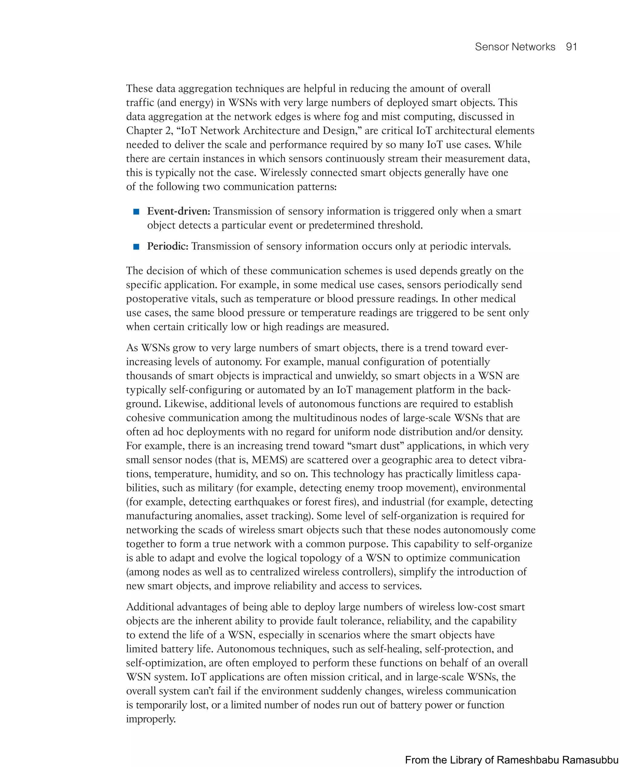 Sensor Networks 91
These data aggregation techniques are helpful in reducing the amount of overall
traffic (and energy) in WSNs with very large numbers of deployed smart objects. This
data aggregation at the network edges is where fog and mist computing, discussed in
Chapter 2, “IoT Network Architecture and Design,” are critical IoT architectural elements
needed to deliver the scale and performance required by so many IoT use cases. While
there are certain instances in which sensors continuously stream their measurement data,
this is typically not the case. Wirelessly connected smart objects generally have one
of the following two communication patterns:
■ Event-driven: Transmission of sensory information is triggered only when a smart
object detects a particular event or predetermined threshold.
■ Periodic: Transmission of sensory information occurs only at periodic intervals.
The decision of which of these communication schemes is used depends greatly on the
specific application. For example, in some medical use cases, sensors periodically send
postoperative vitals, such as temperature or blood pressure readings. In other medical
use cases, the same blood pressure or temperature readings are triggered to be sent only
when certain critically low or high readings are measured.
As WSNs grow to very large numbers of smart objects, there is a trend toward ever-
increasing levels of autonomy. For example, manual configuration of potentially
thousands of smart objects is impractical and unwieldy, so smart objects in a WSN are
typically self-configuring or automated by an IoT management platform in the back-
ground. Likewise, additional levels of autonomous functions are required to establish
cohesive communication among the multitudinous nodes of large-scale WSNs that are
often ad hoc deployments with no regard for uniform node distribution and/or density.
For example, there is an increasing trend toward “smart dust” applications, in which very
small sensor nodes (that is, MEMS) are scattered over a geographic area to detect vibra-
tions, temperature, humidity, and so on. This technology has practically limitless capa-
bilities, such as military (for example, detecting enemy troop movement), environmental
(for example, detecting earthquakes or forest fires), and industrial (for example, detecting
manufacturing anomalies, asset tracking). Some level of self-organization is required for
networking the scads of wireless smart objects such that these nodes autonomously come
together to form a true network with a common purpose. This capability to self-organize
is able to adapt and evolve the logical topology of a WSN to optimize communication
(among nodes as well as to centralized wireless controllers), simplify the introduction of
new smart objects, and improve reliability and access to services.
Additional advantages of being able to deploy large numbers of wireless low-cost smart
objects are the inherent ability to provide fault tolerance, reliability, and the capability
to extend the life of a WSN, especially in scenarios where the smart objects have
limited battery life. Autonomous techniques, such as self-healing, self-protection, and
self-optimization, are often employed to perform these functions on behalf of an overall
WSN system. IoT applications are often mission critical, and in large-scale WSNs, the
overall system can’t fail if the environment suddenly changes, wireless communication
is temporarily lost, or a limited number of nodes run out of battery power or function
improperly.
From the Library of Rameshbabu Ramasubbu
 