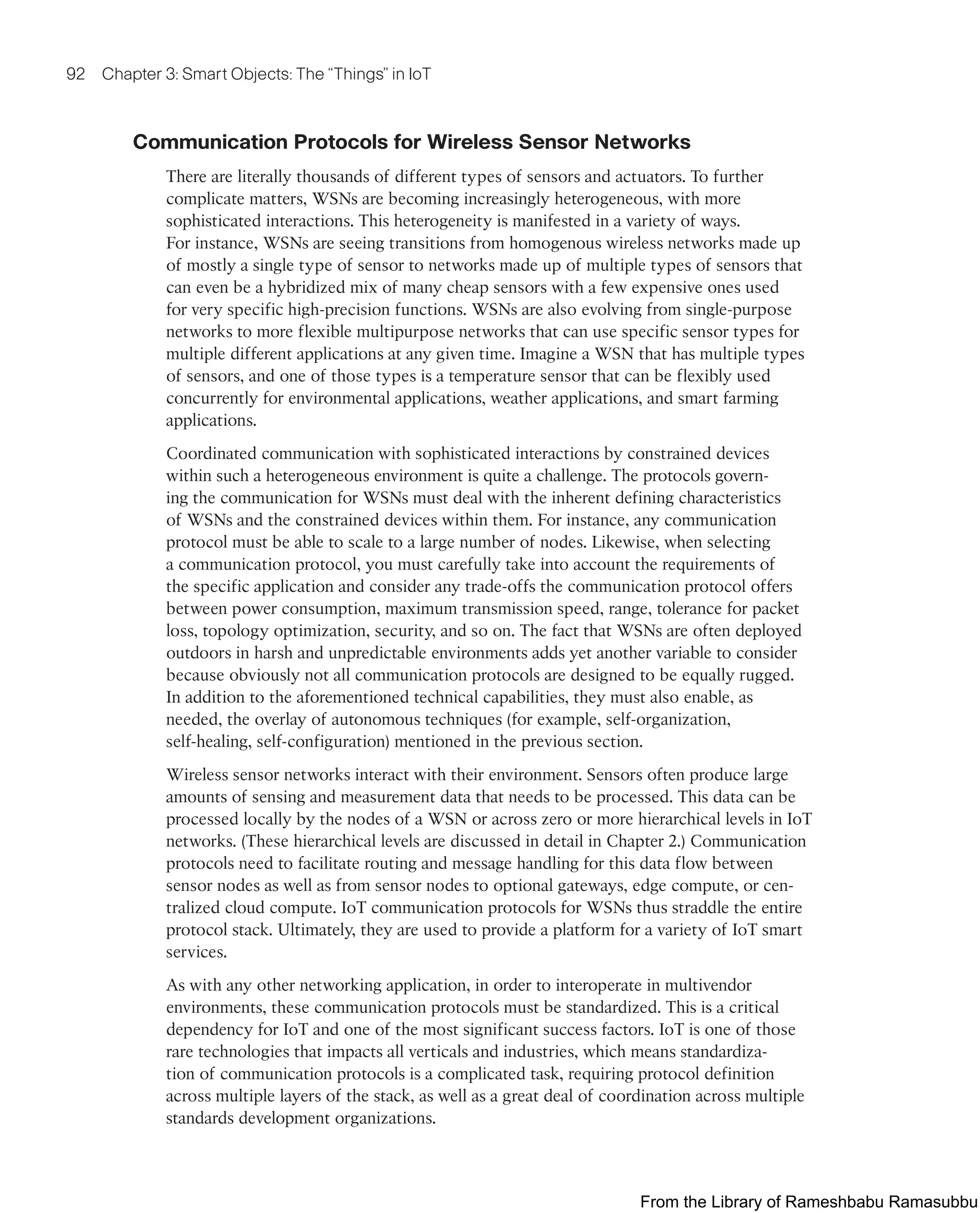 92 Chapter 3: Smart Objects: The “Things” in IoT
Communication Protocols for Wireless Sensor Networks
There are literally thousands of different types of sensors and actuators. To further
complicate matters, WSNs are becoming increasingly heterogeneous, with more
sophisticated interactions. This heterogeneity is manifested in a variety of ways.
For instance, WSNs are seeing transitions from homogenous wireless networks made up
of mostly a single type of sensor to networks made up of multiple types of sensors that
can even be a hybridized mix of many cheap sensors with a few expensive ones used
for very specific high-precision functions. WSNs are also evolving from single-purpose
networks to more flexible multipurpose networks that can use specific sensor types for
multiple different applications at any given time. Imagine a WSN that has multiple types
of sensors, and one of those types is a temperature sensor that can be flexibly used
concurrently for environmental applications, weather applications, and smart farming
applications.
Coordinated communication with sophisticated interactions by constrained devices
within such a heterogeneous environment is quite a challenge. The protocols govern-
ing the communication for WSNs must deal with the inherent defining characteristics
of WSNs and the constrained devices within them. For instance, any communication
protocol must be able to scale to a large number of nodes. Likewise, when selecting
a communication protocol, you must carefully take into account the requirements of
the specific application and consider any trade-offs the communication protocol offers
between power consumption, maximum transmission speed, range, tolerance for packet
loss, topology optimization, security, and so on. The fact that WSNs are often deployed
outdoors in harsh and unpredictable environments adds yet another variable to consider
because obviously not all communication protocols are designed to be equally rugged.
In addition to the aforementioned technical capabilities, they must also enable, as
needed, the overlay of autonomous techniques (for example, self-organization,
self-healing, self-configuration) mentioned in the previous section.
Wireless sensor networks interact with their environment. Sensors often produce large
amounts of sensing and measurement data that needs to be processed. This data can be
processed locally by the nodes of a WSN or across zero or more hierarchical levels in IoT
networks. (These hierarchical levels are discussed in detail in Chapter 2.) Communication
protocols need to facilitate routing and message handling for this data flow between
sensor nodes as well as from sensor nodes to optional gateways, edge compute, or cen-
tralized cloud compute. IoT communication protocols for WSNs thus straddle the entire
protocol stack. Ultimately, they are used to provide a platform for a variety of IoT smart
services.
As with any other networking application, in order to interoperate in multivendor
environments, these communication protocols must be standardized. This is a critical
dependency for IoT and one of the most significant success factors. IoT is one of those
rare technologies that impacts all verticals and industries, which means standardiza-
tion of communication protocols is a complicated task, requiring protocol definition
across multiple layers of the stack, as well as a great deal of coordination across multiple
standards development organizations.
From the Library of Rameshbabu Ramasubbu
 