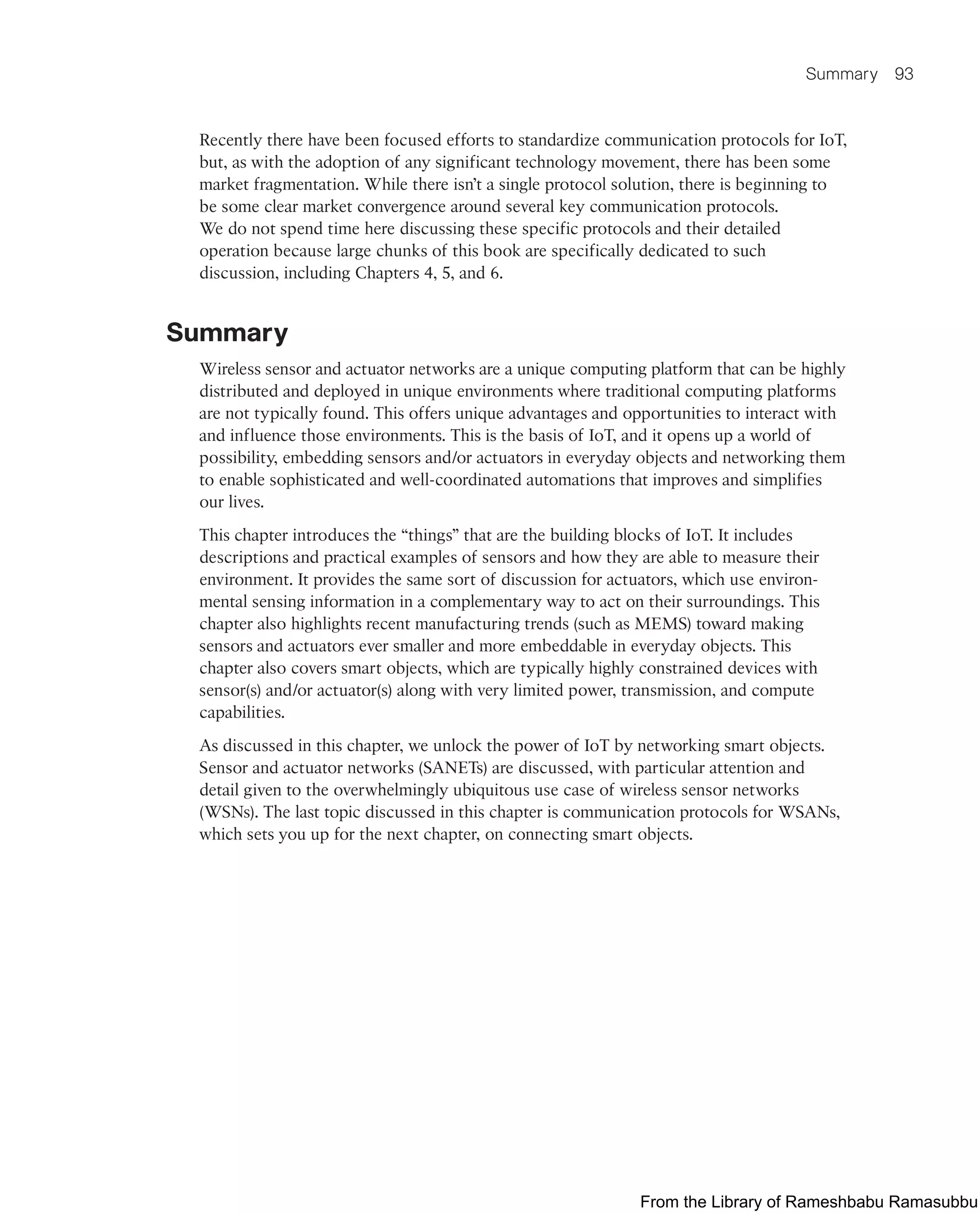 Summary 93
Recently there have been focused efforts to standardize communication protocols for IoT,
but, as with the adoption of any significant technology movement, there has been some
market fragmentation. While there isn’t a single protocol solution, there is beginning to
be some clear market convergence around several key communication protocols.
We do not spend time here discussing these specific protocols and their detailed
operation because large chunks of this book are specifically dedicated to such
discussion, including Chapters 4, 5, and 6.
Summary
Wireless sensor and actuator networks are a unique computing platform that can be highly
distributed and deployed in unique environments where traditional computing platforms
are not typically found. This offers unique advantages and opportunities to interact with
and influence those environments. This is the basis of IoT, and it opens up a world of
possibility, embedding sensors and/or actuators in everyday objects and networking them
to enable sophisticated and well-coordinated automations that improves and simplifies
our lives.
This chapter introduces the “things” that are the building blocks of IoT. It includes
descriptions and practical examples of sensors and how they are able to measure their
environment. It provides the same sort of discussion for actuators, which use environ-
mental sensing information in a complementary way to act on their surroundings. This
chapter also highlights recent manufacturing trends (such as MEMS) toward making
sensors and actuators ever smaller and more embeddable in everyday objects. This
chapter also covers smart objects, which are typically highly constrained devices with
sensor(s) and/or actuator(s) along with very limited power, transmission, and compute
capabilities.
As discussed in this chapter, we unlock the power of IoT by networking smart objects.
Sensor and actuator networks (SANETs) are discussed, with particular attention and
detail given to the overwhelmingly ubiquitous use case of wireless sensor networks
(WSNs). The last topic discussed in this chapter is communication protocols for WSANs,
which sets you up for the next chapter, on connecting smart objects.
From the Library of Rameshbabu Ramasubbu
 