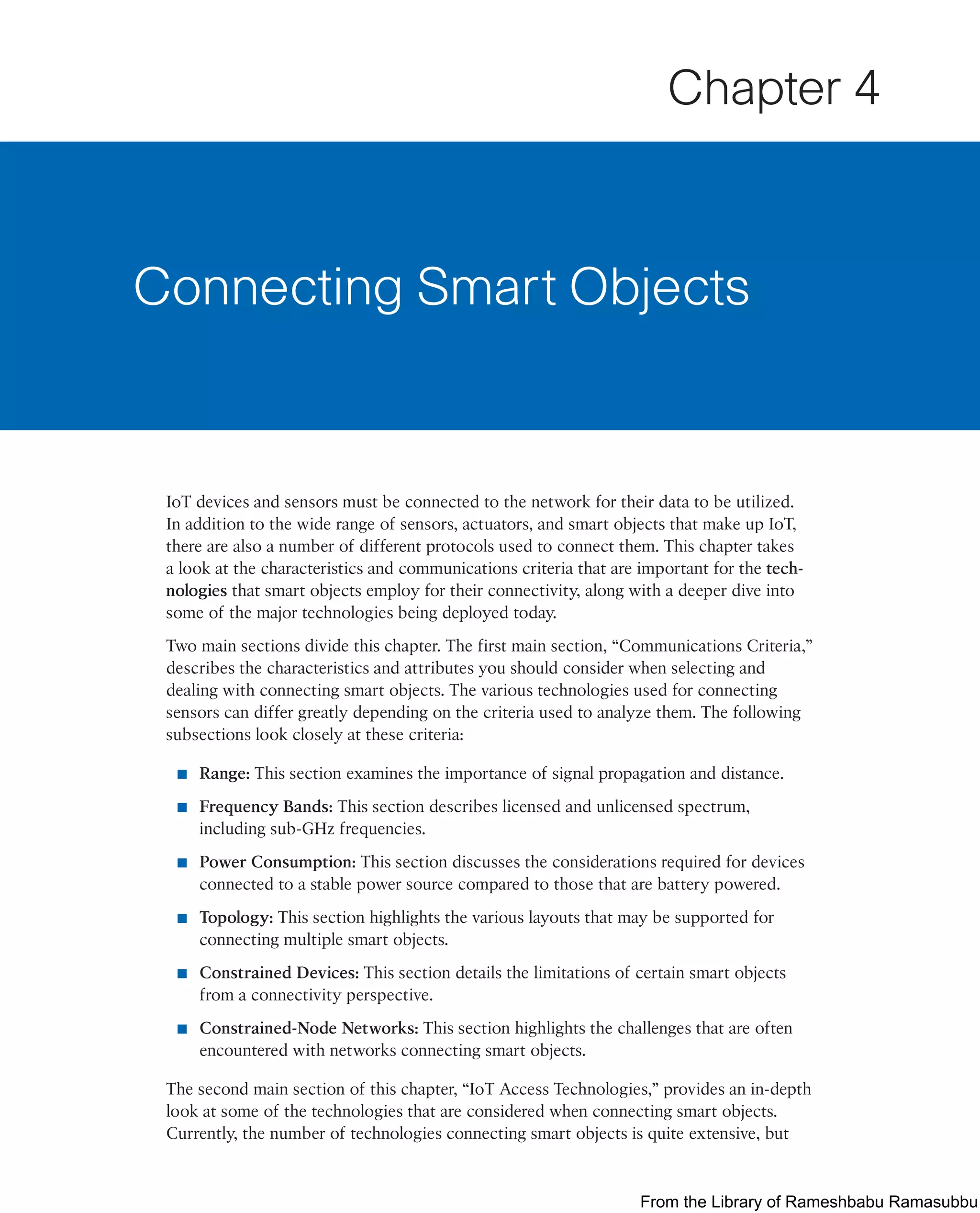 IoT devices and sensors must be connected to the network for their data to be utilized.
In addition to the wide range of sensors, actuators, and smart objects that make up IoT,
there are also a number of different protocols used to connect them. This chapter takes
a look at the characteristics and communications criteria that are important for the tech-
nologies that smart objects employ for their connectivity, along with a deeper dive into
some of the major technologies being deployed today.
Two main sections divide this chapter. The first main section, “Communications Criteria,”
describes the characteristics and attributes you should consider when selecting and
dealing with connecting smart objects. The various technologies used for connecting
sensors can differ greatly depending on the criteria used to analyze them. The following
subsections look closely at these criteria:
■ Range: This section examines the importance of signal propagation and distance.
■ Frequency Bands: This section describes licensed and unlicensed spectrum,
including sub-GHz frequencies.
■ Power Consumption: This section discusses the considerations required for devices
connected to a stable power source compared to those that are battery powered.
■ Topology: This section highlights the various layouts that may be supported for
connecting multiple smart objects.
■ Constrained Devices: This section details the limitations of certain smart objects
from a connectivity perspective.
■ Constrained-Node Networks: This section highlights the challenges that are often
encountered with networks connecting smart objects.
The second main section of this chapter, “IoT Access Technologies,” provides an in-depth
look at some of the technologies that are considered when connecting smart objects.
Currently, the number of technologies connecting smart objects is quite extensive, but
Connecting Smart Objects
Chapter 4
From the Library of Rameshbabu Ramasubbu
 