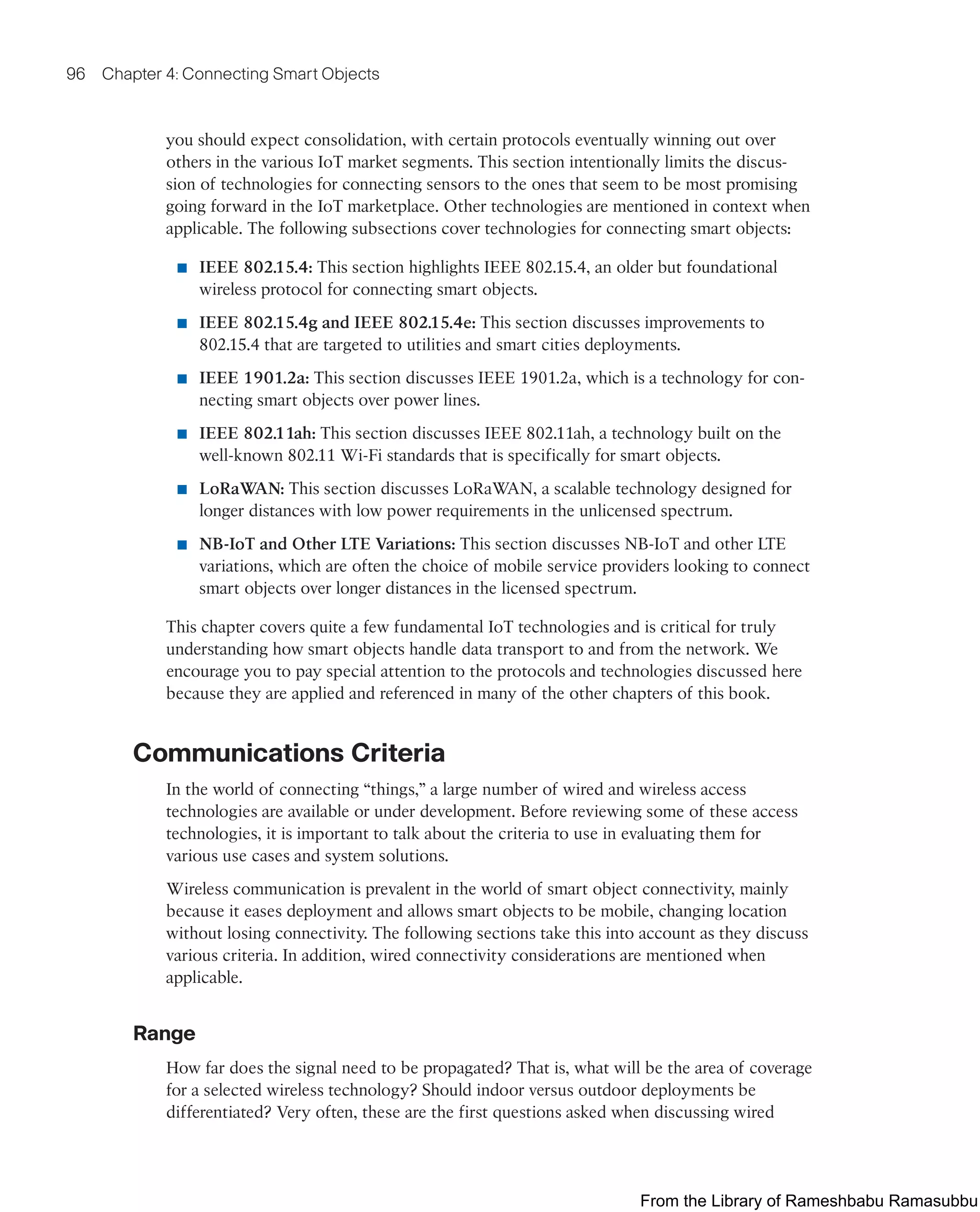 96 Chapter 4: Connecting Smart Objects
you should expect consolidation, with certain protocols eventually winning out over
others in the various IoT market segments. This section intentionally limits the discus-
sion of technologies for connecting sensors to the ones that seem to be most promising
going forward in the IoT marketplace. Other technologies are mentioned in context when
applicable. The following subsections cover technologies for connecting smart objects:
■ IEEE 802.15.4: This section highlights IEEE 802.15.4, an older but foundational
wireless protocol for connecting smart objects.
■ IEEE 802.15.4g and IEEE 802.15.4e: This section discusses improvements to
802.15.4 that are targeted to utilities and smart cities deployments.
■ IEEE 1901.2a: This section discusses IEEE 1901.2a, which is a technology for con-
necting smart objects over power lines.
■ IEEE 802.11ah: This section discusses IEEE 802.11ah, a technology built on the
well-known 802.11 Wi-Fi standards that is specifically for smart objects.
■ LoRaWAN: This section discusses LoRaWAN, a scalable technology designed for
longer distances with low power requirements in the unlicensed spectrum.
■ NB-IoT and Other LTE Variations: This section discusses NB-IoT and other LTE
variations, which are often the choice of mobile service providers looking to connect
smart objects over longer distances in the licensed spectrum.
This chapter covers quite a few fundamental IoT technologies and is critical for truly
understanding how smart objects handle data transport to and from the network. We
encourage you to pay special attention to the protocols and technologies discussed here
because they are applied and referenced in many of the other chapters of this book.
Communications Criteria
In the world of connecting “things,” a large number of wired and wireless access
technologies are available or under development. Before reviewing some of these access
technologies, it is important to talk about the criteria to use in evaluating them for
various use cases and system solutions.
Wireless communication is prevalent in the world of smart object connectivity, mainly
because it eases deployment and allows smart objects to be mobile, changing location
without losing connectivity. The following sections take this into account as they discuss
various criteria. In addition, wired connectivity considerations are mentioned when
applicable.
Range
How far does the signal need to be propagated? That is, what will be the area of coverage
for a selected wireless technology? Should indoor versus outdoor deployments be
differentiated? Very often, these are the first questions asked when discussing wired
From the Library of Rameshbabu Ramasubbu
 