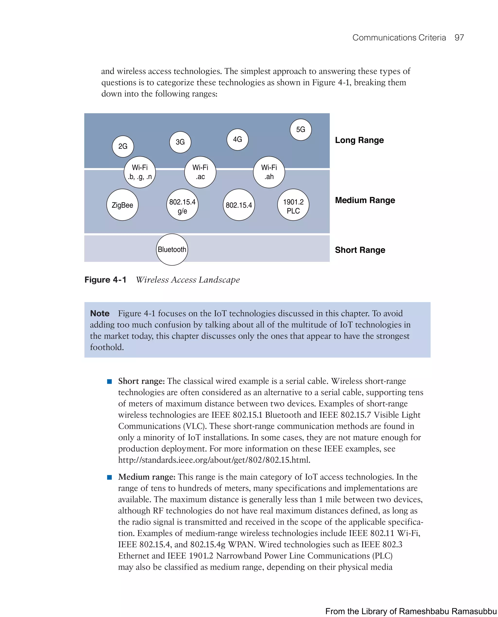 Communications Criteria 97
and wireless access technologies. The simplest approach to answering these types of
questions is to categorize these technologies as shown in Figure 4-1, breaking them
down into the following ranges:
Long Range
Medium Range
Short Range
2G
3G 4G
5G
Wi-Fi
.b, .g, .n
Wi-Fi
.ac
Wi-Fi
.ah
1901.2
PLC
802.15.4
802.15.4
g/e
Bluetooth
ZigBee
Figure 4-1 Wireless Access Landscape
Note Figure 4-1 focuses on the IoT technologies discussed in this chapter. To avoid
adding too much confusion by talking about all of the multitude of IoT technologies in
the market today, this chapter discusses only the ones that appear to have the strongest
foothold.
■ Short range: The classical wired example is a serial cable. Wireless short-range
technologies are often considered as an alternative to a serial cable, supporting tens
of meters of maximum distance between two devices. Examples of short-range
wireless technologies are IEEE 802.15.1 Bluetooth and IEEE 802.15.7 Visible Light
Communications (VLC). These short-range communication methods are found in
only a minority of IoT installations. In some cases, they are not mature enough for
production deployment. For more information on these IEEE examples, see
http://standards.ieee.org/about/get/802/802.15.html.
■ Medium range: This range is the main category of IoT access technologies. In the
range of tens to hundreds of meters, many specifications and implementations are
available. The maximum distance is generally less than 1 mile between two devices,
although RF technologies do not have real maximum distances defined, as long as
the radio signal is transmitted and received in the scope of the applicable specifica-
tion. Examples of medium-range wireless technologies include IEEE 802.11 Wi-Fi,
IEEE 802.15.4, and 802.15.4g WPAN. Wired technologies such as IEEE 802.3
Ethernet and IEEE 1901.2 Narrowband Power Line Communications (PLC)
may also be classified as medium range, depending on their physical media
From the Library of Rameshbabu Ramasubbu
 