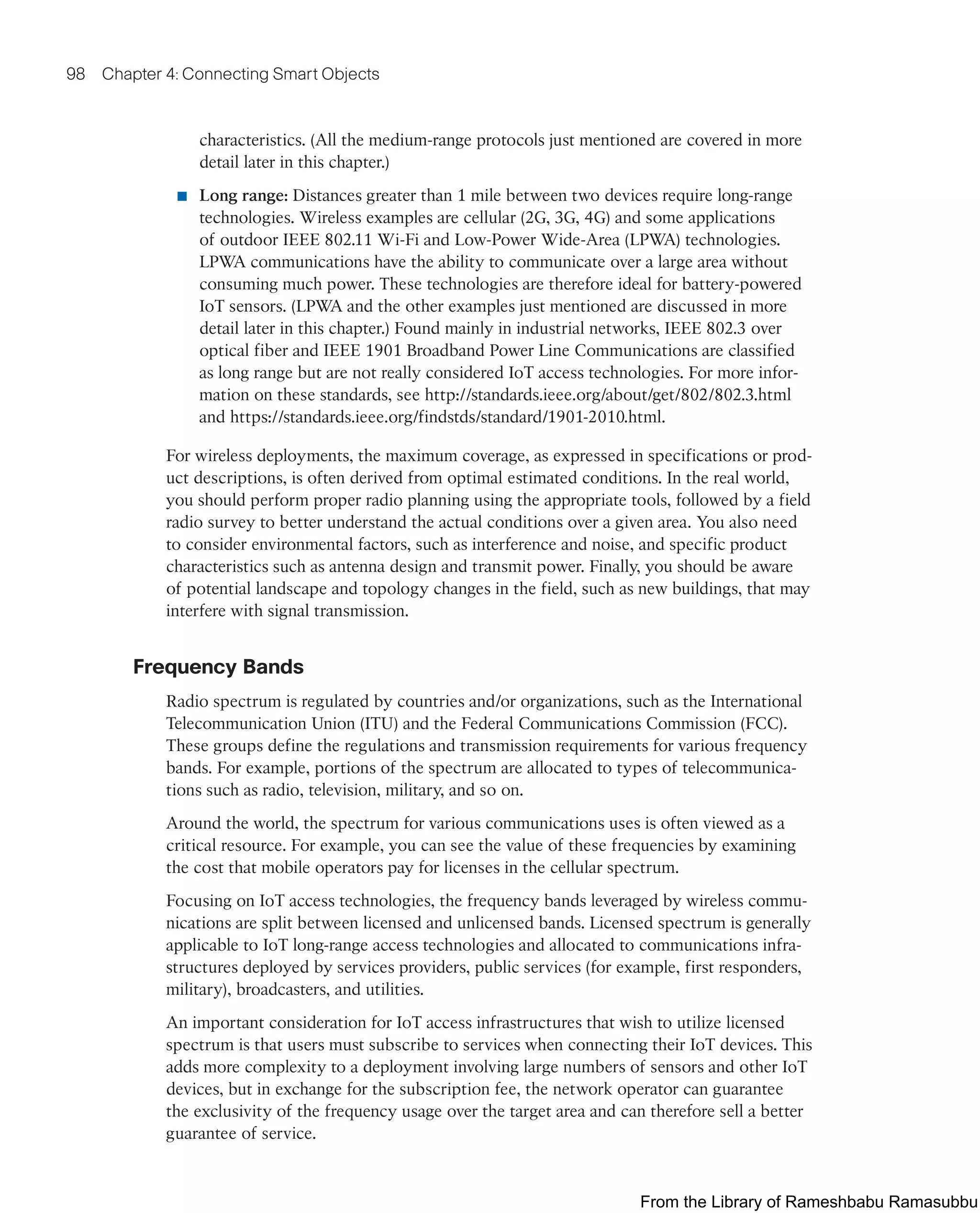98 Chapter 4: Connecting Smart Objects
characteristics. (All the medium-range protocols just mentioned are covered in more
detail later in this chapter.)
■ Long range: Distances greater than 1 mile between two devices require long-range
technologies. Wireless examples are cellular (2G, 3G, 4G) and some applications
of outdoor IEEE 802.11 Wi-Fi and Low-Power Wide-Area (LPWA) technologies.
LPWA communications have the ability to communicate over a large area without
consuming much power. These technologies are therefore ideal for battery-powered
IoT sensors. (LPWA and the other examples just mentioned are discussed in more
detail later in this chapter.) Found mainly in industrial networks, IEEE 802.3 over
optical fiber and IEEE 1901 Broadband Power Line Communications are classified
as long range but are not really considered IoT access technologies. For more infor-
mation on these standards, see http://standards.ieee.org/about/get/802/802.3.html
and https://standards.ieee.org/findstds/standard/1901-2010.html.
For wireless deployments, the maximum coverage, as expressed in specifications or prod-
uct descriptions, is often derived from optimal estimated conditions. In the real world,
you should perform proper radio planning using the appropriate tools, followed by a field
radio survey to better understand the actual conditions over a given area. You also need
to consider environmental factors, such as interference and noise, and specific product
characteristics such as antenna design and transmit power. Finally, you should be aware
of potential landscape and topology changes in the field, such as new buildings, that may
interfere with signal transmission.
Frequency Bands
Radio spectrum is regulated by countries and/or organizations, such as the International
Telecommunication Union (ITU) and the Federal Communications Commission (FCC).
These groups define the regulations and transmission requirements for various frequency
bands. For example, portions of the spectrum are allocated to types of telecommunica-
tions such as radio, television, military, and so on.
Around the world, the spectrum for various communications uses is often viewed as a
critical resource. For example, you can see the value of these frequencies by examining
the cost that mobile operators pay for licenses in the cellular spectrum.
Focusing on IoT access technologies, the frequency bands leveraged by wireless commu-
nications are split between licensed and unlicensed bands. Licensed spectrum is generally
applicable to IoT long-range access technologies and allocated to communications infra-
structures deployed by services providers, public services (for example, first responders,
military), broadcasters, and utilities.
An important consideration for IoT access infrastructures that wish to utilize licensed
spectrum is that users must subscribe to services when connecting their IoT devices. This
adds more complexity to a deployment involving large numbers of sensors and other IoT
devices, but in exchange for the subscription fee, the network operator can guarantee
the exclusivity of the frequency usage over the target area and can therefore sell a better
guarantee of service.
From the Library of Rameshbabu Ramasubbu
 