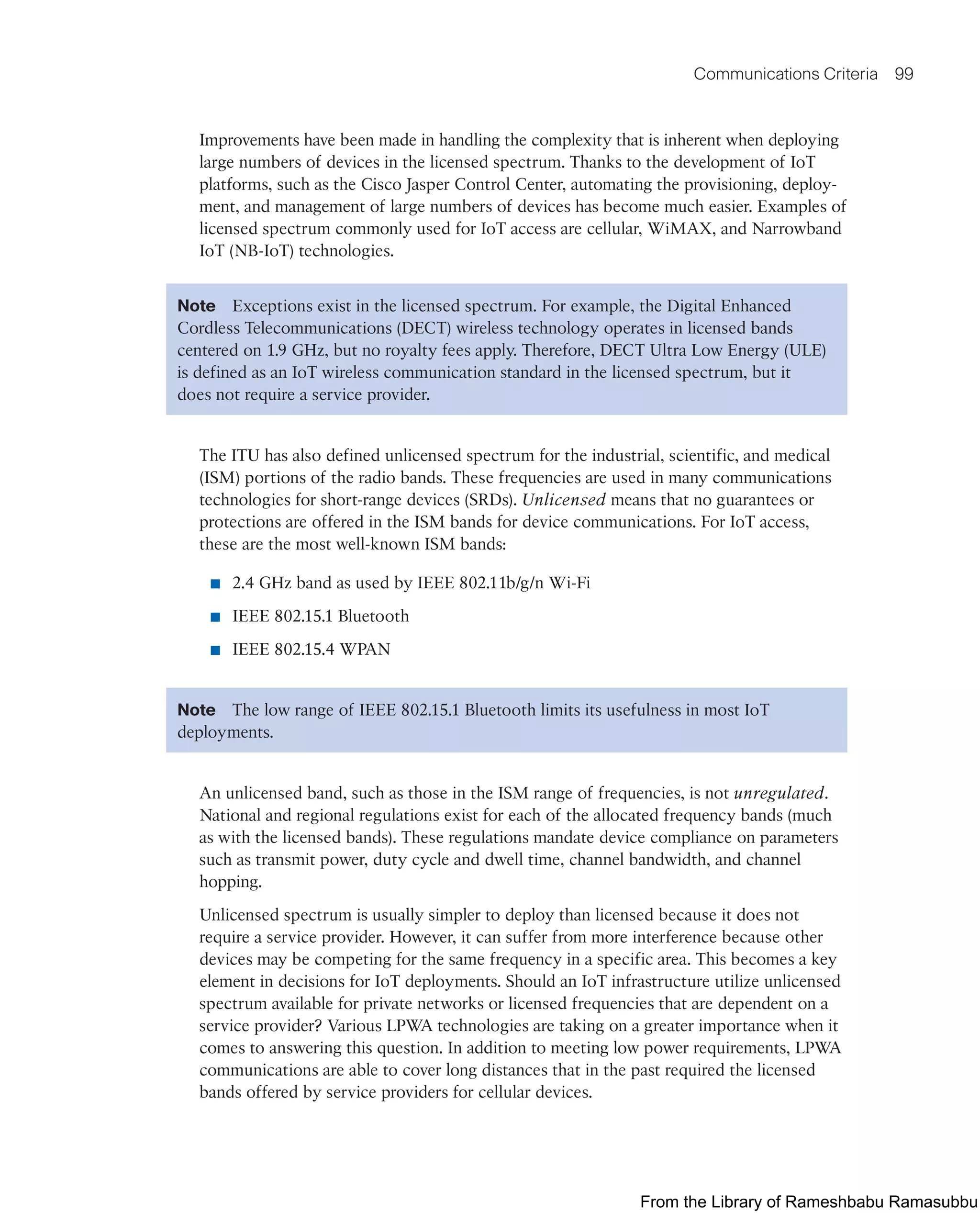 Communications Criteria 99
Improvements have been made in handling the complexity that is inherent when deploying
large numbers of devices in the licensed spectrum. Thanks to the development of IoT
platforms, such as the Cisco Jasper Control Center, automating the provisioning, deploy-
ment, and management of large numbers of devices has become much easier. Examples of
licensed spectrum commonly used for IoT access are cellular, WiMAX, and Narrowband
IoT (NB-IoT) technologies.
Note Exceptions exist in the licensed spectrum. For example, the Digital Enhanced
Cordless Telecommunications (DECT) wireless technology operates in licensed bands
centered on 1.9 GHz, but no royalty fees apply. Therefore, DECT Ultra Low Energy (ULE)
is defined as an IoT wireless communication standard in the licensed spectrum, but it
does not require a service provider.
The ITU has also defined unlicensed spectrum for the industrial, scientific, and medical
(ISM) portions of the radio bands. These frequencies are used in many communications
technologies for short-range devices (SRDs). Unlicensed means that no guarantees or
protections are offered in the ISM bands for device communications. For IoT access,
these are the most well-known ISM bands:
■ 2.4 GHz band as used by IEEE 802.11b/g/n Wi-Fi
■ IEEE 802.15.1 Bluetooth
■ IEEE 802.15.4 WPAN
Note The low range of IEEE 802.15.1 Bluetooth limits its usefulness in most IoT
deployments.
An unlicensed band, such as those in the ISM range of frequencies, is not unregulated.
National and regional regulations exist for each of the allocated frequency bands (much
as with the licensed bands). These regulations mandate device compliance on parameters
such as transmit power, duty cycle and dwell time, channel bandwidth, and channel
hopping.
Unlicensed spectrum is usually simpler to deploy than licensed because it does not
require a service provider. However, it can suffer from more interference because other
devices may be competing for the same frequency in a specific area. This becomes a key
element in decisions for IoT deployments. Should an IoT infrastructure utilize unlicensed
spectrum available for private networks or licensed frequencies that are dependent on a
service provider? Various LPWA technologies are taking on a greater importance when it
comes to answering this question. In addition to meeting low power requirements, LPWA
communications are able to cover long distances that in the past required the licensed
bands offered by service providers for cellular devices.
From the Library of Rameshbabu Ramasubbu
 
