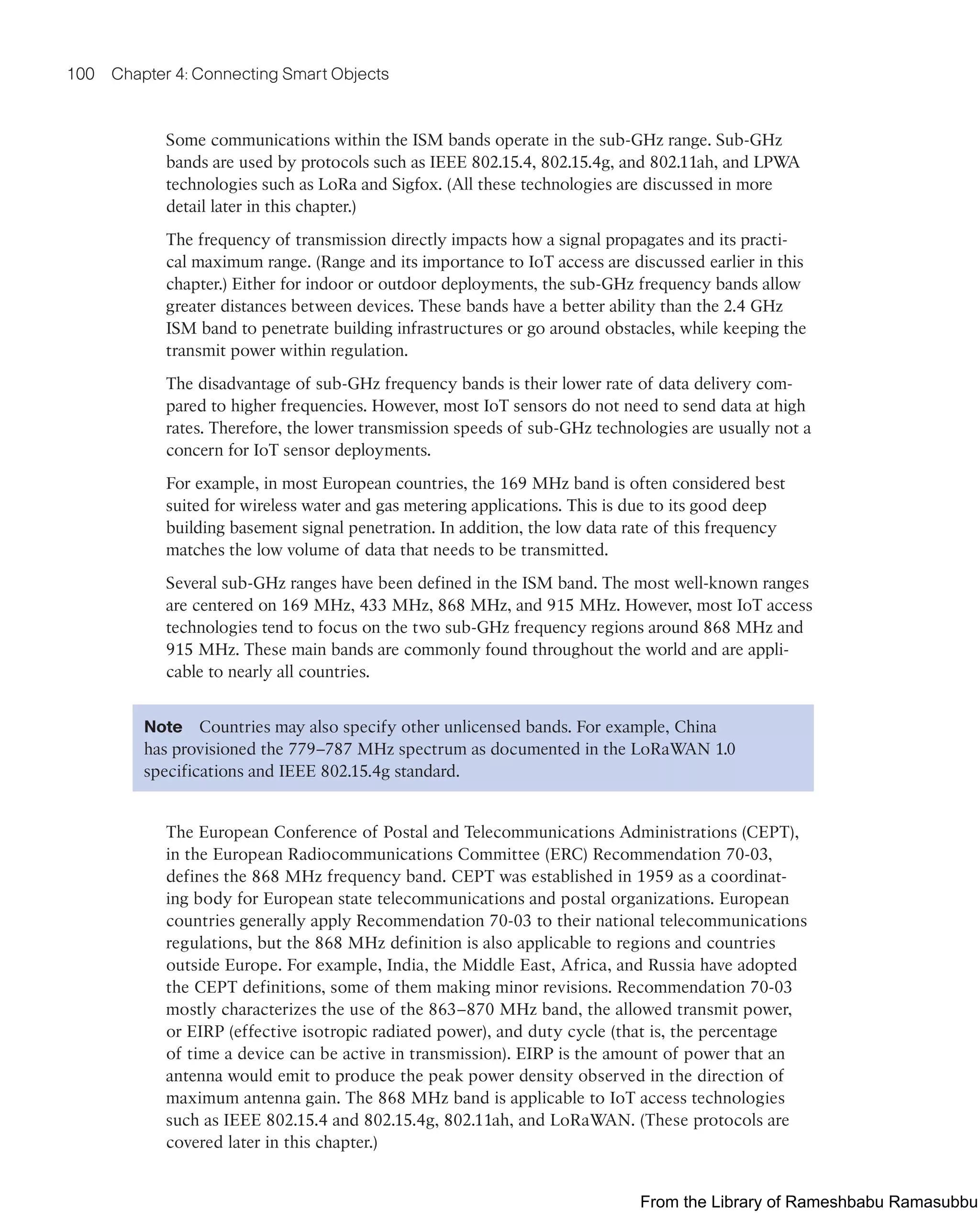 100 Chapter 4: Connecting Smart Objects
Some communications within the ISM bands operate in the sub-GHz range. Sub-GHz
bands are used by protocols such as IEEE 802.15.4, 802.15.4g, and 802.11ah, and LPWA
technologies such as LoRa and Sigfox. (All these technologies are discussed in more
detail later in this chapter.)
The frequency of transmission directly impacts how a signal propagates and its practi-
cal maximum range. (Range and its importance to IoT access are discussed earlier in this
chapter.) Either for indoor or outdoor deployments, the sub-GHz frequency bands allow
greater distances between devices. These bands have a better ability than the 2.4 GHz
ISM band to penetrate building infrastructures or go around obstacles, while keeping the
transmit power within regulation.
The disadvantage of sub-GHz frequency bands is their lower rate of data delivery com-
pared to higher frequencies. However, most IoT sensors do not need to send data at high
rates. Therefore, the lower transmission speeds of sub-GHz technologies are usually not a
concern for IoT sensor deployments.
For example, in most European countries, the 169 MHz band is often considered best
suited for wireless water and gas metering applications. This is due to its good deep
building basement signal penetration. In addition, the low data rate of this frequency
matches the low volume of data that needs to be transmitted.
Several sub-GHz ranges have been defined in the ISM band. The most well-known ranges
are centered on 169 MHz, 433 MHz, 868 MHz, and 915 MHz. However, most IoT access
technologies tend to focus on the two sub-GHz frequency regions around 868 MHz and
915 MHz. These main bands are commonly found throughout the world and are appli-
cable to nearly all countries.
Note Countries may also specify other unlicensed bands. For example, China
has provisioned the 779–787 MHz spectrum as documented in the LoRaWAN 1.0
specifications and IEEE 802.15.4g standard.
The European Conference of Postal and Telecommunications Administrations (CEPT),
in the European Radiocommunications Committee (ERC) Recommendation 70-03,
defines the 868 MHz frequency band. CEPT was established in 1959 as a coordinat-
ing body for European state telecommunications and postal organizations. European
countries generally apply Recommendation 70-03 to their national telecommunications
regulations, but the 868 MHz definition is also applicable to regions and countries
outside Europe. For example, India, the Middle East, Africa, and Russia have adopted
the CEPT definitions, some of them making minor revisions. Recommendation 70-03
mostly characterizes the use of the 863–870 MHz band, the allowed transmit power,
or EIRP (effective isotropic radiated power), and duty cycle (that is, the percentage
of time a device can be active in transmission). EIRP is the amount of power that an
antenna would emit to produce the peak power density observed in the direction of
maximum antenna gain. The 868 MHz band is applicable to IoT access technologies
such as IEEE 802.15.4 and 802.15.4g, 802.11ah, and LoRaWAN. (These protocols are
covered later in this chapter.)
From the Library of Rameshbabu Ramasubbu
 