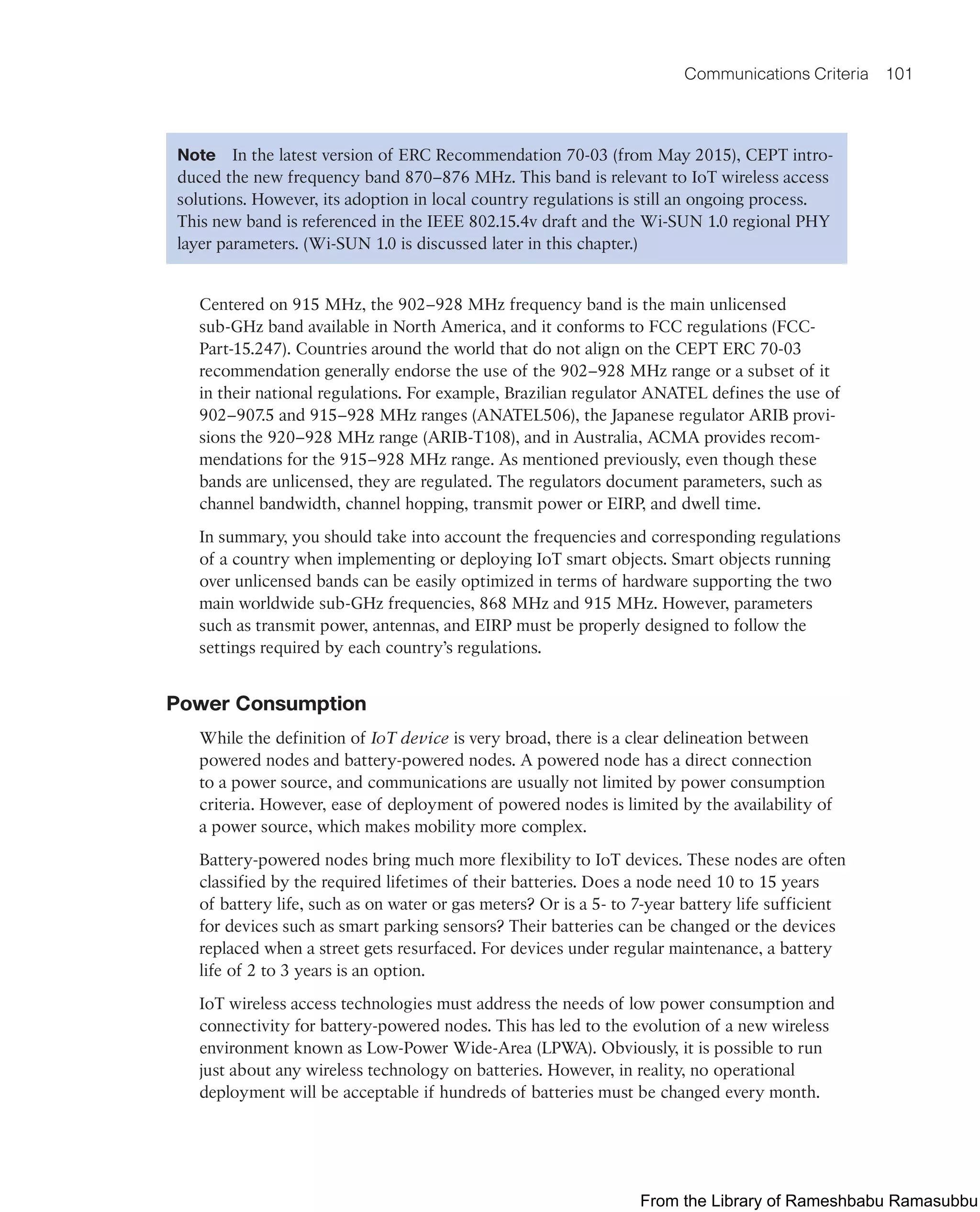 Communications Criteria 101
Note In the latest version of ERC Recommendation 70-03 (from May 2015), CEPT intro-
duced the new frequency band 870–876 MHz. This band is relevant to IoT wireless access
solutions. However, its adoption in local country regulations is still an ongoing process.
This new band is referenced in the IEEE 802.15.4v draft and the Wi-SUN 1.0 regional PHY
layer parameters. (Wi-SUN 1.0 is discussed later in this chapter.)
Centered on 915 MHz, the 902–928 MHz frequency band is the main unlicensed
sub-GHz band available in North America, and it conforms to FCC regulations (FCC-
Part-15.247). Countries around the world that do not align on the CEPT ERC 70-03
recommendation generally endorse the use of the 902–928 MHz range or a subset of it
in their national regulations. For example, Brazilian regulator ANATEL defines the use of
902–907.5 and 915–928 MHz ranges (ANATEL506), the Japanese regulator ARIB provi-
sions the 920–928 MHz range (ARIB-T108), and in Australia, ACMA provides recom-
mendations for the 915–928 MHz range. As mentioned previously, even though these
bands are unlicensed, they are regulated. The regulators document parameters, such as
channel bandwidth, channel hopping, transmit power or EIRP, and dwell time.
In summary, you should take into account the frequencies and corresponding regulations
of a country when implementing or deploying IoT smart objects. Smart objects running
over unlicensed bands can be easily optimized in terms of hardware supporting the two
main worldwide sub-GHz frequencies, 868 MHz and 915 MHz. However, parameters
such as transmit power, antennas, and EIRP must be properly designed to follow the
settings required by each country’s regulations.
Power Consumption
While the definition of IoT device is very broad, there is a clear delineation between
powered nodes and battery-powered nodes. A powered node has a direct connection
to a power source, and communications are usually not limited by power consumption
criteria. However, ease of deployment of powered nodes is limited by the availability of
a power source, which makes mobility more complex.
Battery-powered nodes bring much more flexibility to IoT devices. These nodes are often
classified by the required lifetimes of their batteries. Does a node need 10 to 15 years
of battery life, such as on water or gas meters? Or is a 5- to 7-year battery life sufficient
for devices such as smart parking sensors? Their batteries can be changed or the devices
replaced when a street gets resurfaced. For devices under regular maintenance, a battery
life of 2 to 3 years is an option.
IoT wireless access technologies must address the needs of low power consumption and
connectivity for battery-powered nodes. This has led to the evolution of a new wireless
environment known as Low-Power Wide-Area (LPWA). Obviously, it is possible to run
just about any wireless technology on batteries. However, in reality, no operational
deployment will be acceptable if hundreds of batteries must be changed every month.
From the Library of Rameshbabu Ramasubbu
 