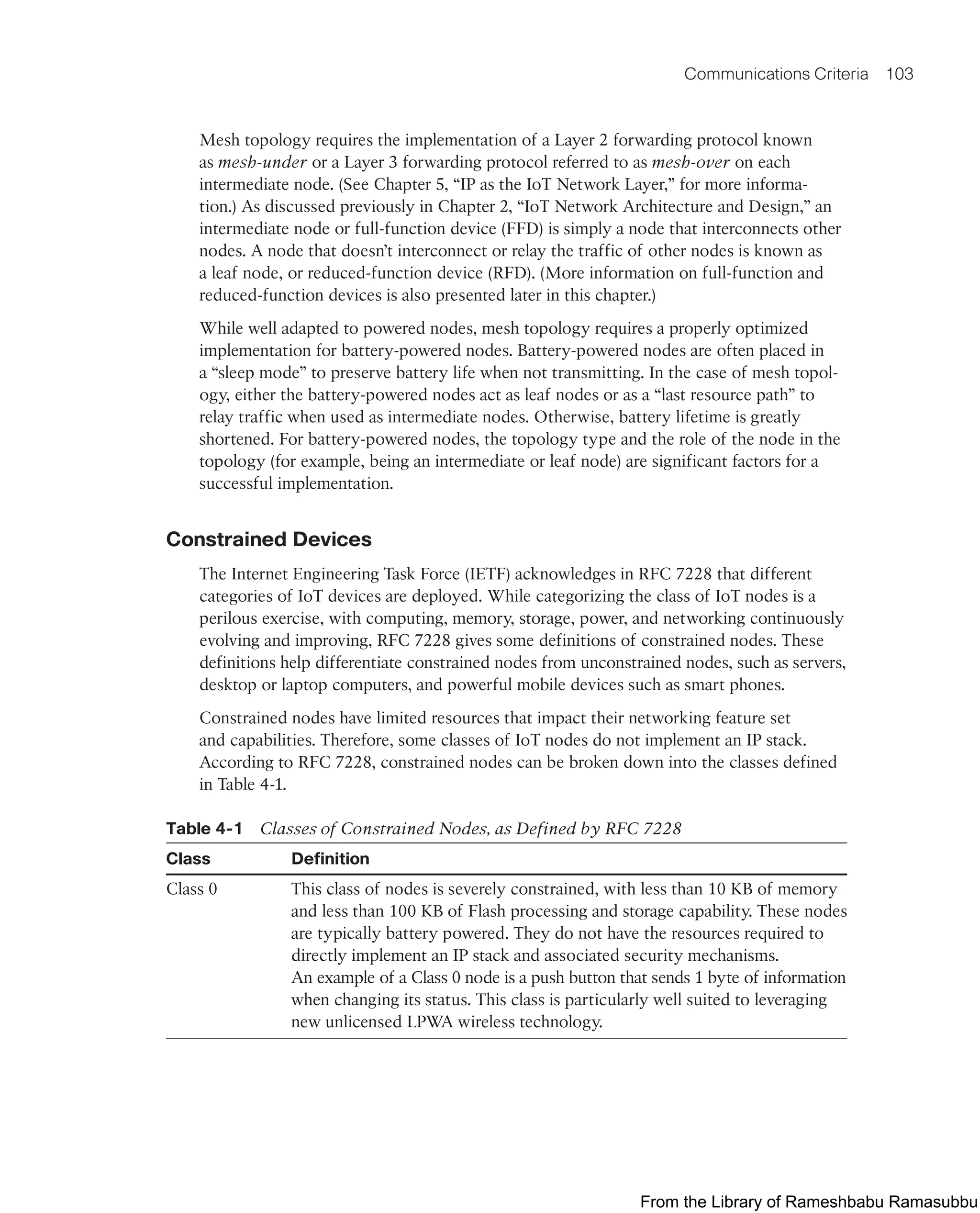 Communications Criteria 103
Mesh topology requires the implementation of a Layer 2 forwarding protocol known
as mesh-under or a Layer 3 forwarding protocol referred to as mesh-over on each
intermediate node. (See Chapter 5, “IP as the IoT Network Layer,” for more informa-
tion.) As discussed previously in Chapter 2, “IoT Network Architecture and Design,” an
intermediate node or full-function device (FFD) is simply a node that interconnects other
nodes. A node that doesn’t interconnect or relay the traffic of other nodes is known as
a leaf node, or reduced-function device (RFD). (More information on full-function and
reduced-function devices is also presented later in this chapter.)
While well adapted to powered nodes, mesh topology requires a properly optimized
implementation for battery-powered nodes. Battery-powered nodes are often placed in
a “sleep mode” to preserve battery life when not transmitting. In the case of mesh topol-
ogy, either the battery-powered nodes act as leaf nodes or as a “last resource path” to
relay traffic when used as intermediate nodes. Otherwise, battery lifetime is greatly
shortened. For battery-powered nodes, the topology type and the role of the node in the
topology (for example, being an intermediate or leaf node) are significant factors for a
successful implementation.
Constrained Devices
The Internet Engineering Task Force (IETF) acknowledges in RFC 7228 that different
categories of IoT devices are deployed. While categorizing the class of IoT nodes is a
perilous exercise, with computing, memory, storage, power, and networking continuously
evolving and improving, RFC 7228 gives some definitions of constrained nodes. These
definitions help differentiate constrained nodes from unconstrained nodes, such as servers,
desktop or laptop computers, and powerful mobile devices such as smart phones.
Constrained nodes have limited resources that impact their networking feature set
and capabilities. Therefore, some classes of IoT nodes do not implement an IP stack.
According to RFC 7228, constrained nodes can be broken down into the classes defined
in Table 4-1.
Table 4-1 Classes of Constrained Nodes, as Defined by RFC 7228
Class Definition
Class 0 This class of nodes is severely constrained, with less than 10 KB of memory
and less than 100 KB of Flash processing and storage capability. These nodes
are typically battery powered. They do not have the resources required to
directly implement an IP stack and associated security mechanisms.
An example of a Class 0 node is a push button that sends 1 byte of information
when changing its status. This class is particularly well suited to leveraging
new unlicensed LPWA wireless technology.
From the Library of Rameshbabu Ramasubbu
 