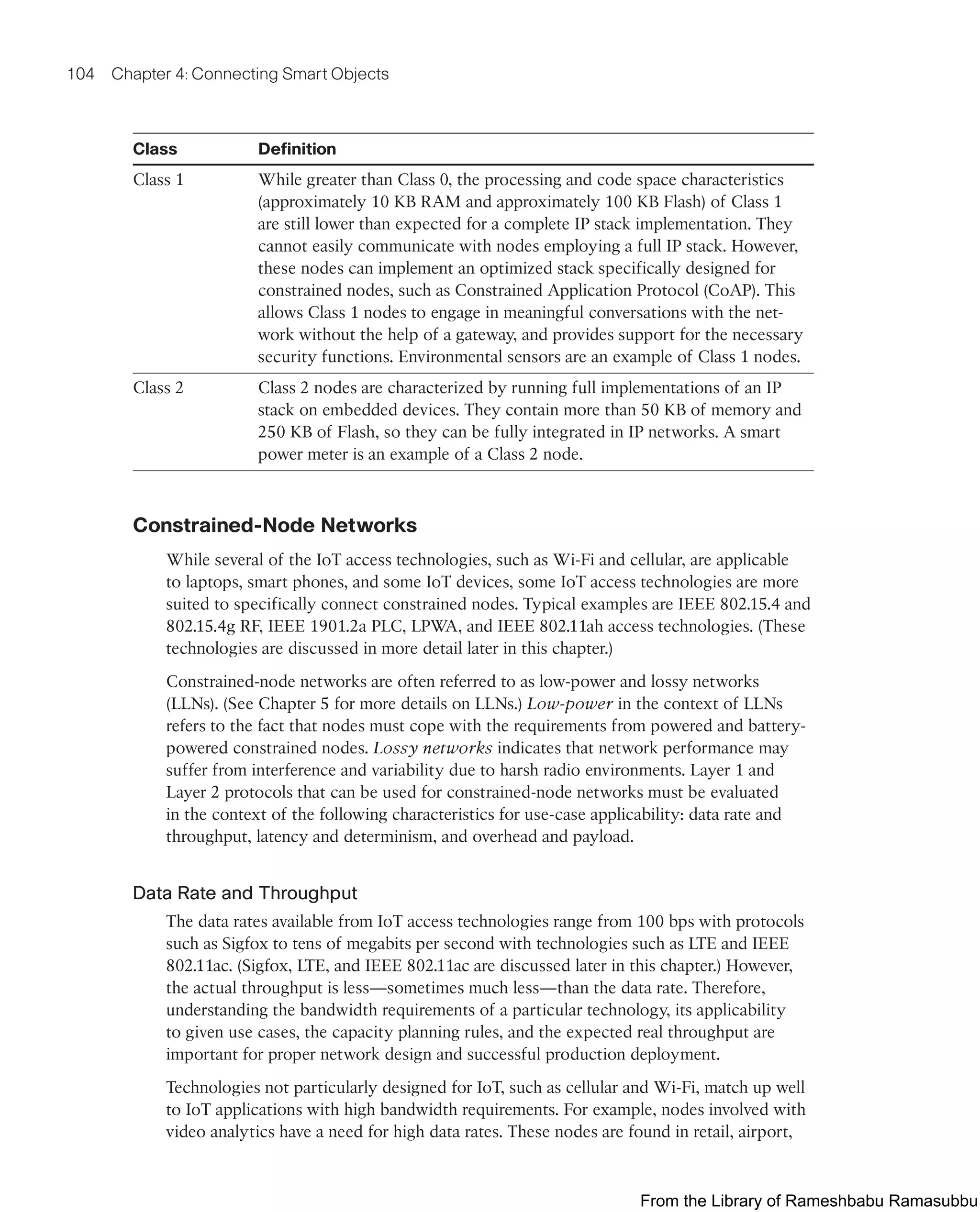 104 Chapter 4: Connecting Smart Objects
Class Definition
Class 1 While greater than Class 0, the processing and code space characteristics
(approximately 10 KB RAM and approximately 100 KB Flash) of Class 1
are still lower than expected for a complete IP stack implementation. They
cannot easily communicate with nodes employing a full IP stack. However,
these nodes can implement an optimized stack specifically designed for
constrained nodes, such as Constrained Application Protocol (CoAP). This
allows Class 1 nodes to engage in meaningful conversations with the net-
work without the help of a gateway, and provides support for the necessary
security functions. Environmental sensors are an example of Class 1 nodes.
Class 2 Class 2 nodes are characterized by running full implementations of an IP
stack on embedded devices. They contain more than 50 KB of memory and
250 KB of Flash, so they can be fully integrated in IP networks. A smart
power meter is an example of a Class 2 node.
Constrained-Node Networks
While several of the IoT access technologies, such as Wi-Fi and cellular, are applicable
to laptops, smart phones, and some IoT devices, some IoT access technologies are more
suited to specifically connect constrained nodes. Typical examples are IEEE 802.15.4 and
802.15.4g RF, IEEE 1901.2a PLC, LPWA, and IEEE 802.11ah access technologies. (These
technologies are discussed in more detail later in this chapter.)
Constrained-node networks are often referred to as low-power and lossy networks
(LLNs). (See Chapter 5 for more details on LLNs.) Low-power in the context of LLNs
refers to the fact that nodes must cope with the requirements from powered and battery-
powered constrained nodes. Lossy networks indicates that network performance may
suffer from interference and variability due to harsh radio environments. Layer 1 and
Layer 2 protocols that can be used for constrained-node networks must be evaluated
in the context of the following characteristics for use-case applicability: data rate and
throughput, latency and determinism, and overhead and payload.
Data Rate and Throughput
The data rates available from IoT access technologies range from 100 bps with protocols
such as Sigfox to tens of megabits per second with technologies such as LTE and IEEE
802.11ac. (Sigfox, LTE, and IEEE 802.11ac are discussed later in this chapter.) However,
the actual throughput is less—sometimes much less—than the data rate. Therefore,
understanding the bandwidth requirements of a particular technology, its applicability
to given use cases, the capacity planning rules, and the expected real throughput are
important for proper network design and successful production deployment.
Technologies not particularly designed for IoT, such as cellular and Wi-Fi, match up well
to IoT applications with high bandwidth requirements. For example, nodes involved with
video analytics have a need for high data rates. These nodes are found in retail, airport,
From the Library of Rameshbabu Ramasubbu
 