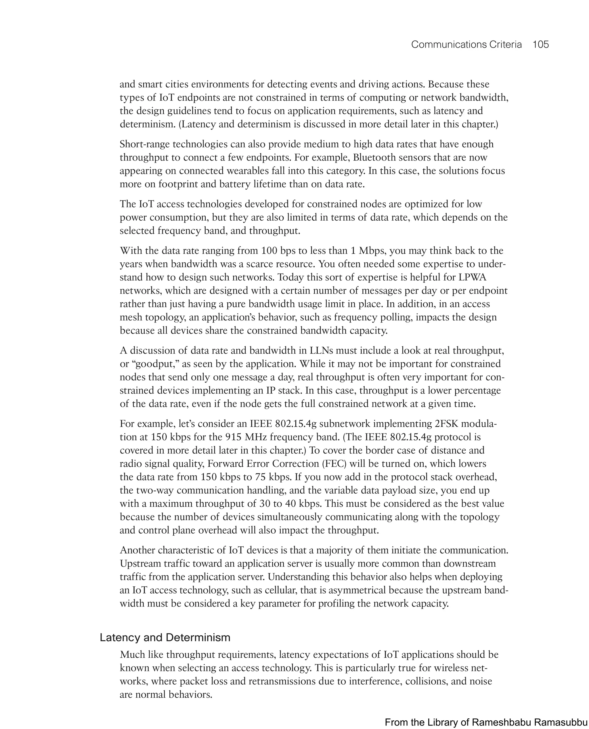 Communications Criteria 105
and smart cities environments for detecting events and driving actions. Because these
types of IoT endpoints are not constrained in terms of computing or network bandwidth,
the design guidelines tend to focus on application requirements, such as latency and
determinism. (Latency and determinism is discussed in more detail later in this chapter.)
Short-range technologies can also provide medium to high data rates that have enough
throughput to connect a few endpoints. For example, Bluetooth sensors that are now
appearing on connected wearables fall into this category. In this case, the solutions focus
more on footprint and battery lifetime than on data rate.
The IoT access technologies developed for constrained nodes are optimized for low
power consumption, but they are also limited in terms of data rate, which depends on the
selected frequency band, and throughput.
With the data rate ranging from 100 bps to less than 1 Mbps, you may think back to the
years when bandwidth was a scarce resource. You often needed some expertise to under-
stand how to design such networks. Today this sort of expertise is helpful for LPWA
networks, which are designed with a certain number of messages per day or per endpoint
rather than just having a pure bandwidth usage limit in place. In addition, in an access
mesh topology, an application’s behavior, such as frequency polling, impacts the design
because all devices share the constrained bandwidth capacity.
A discussion of data rate and bandwidth in LLNs must include a look at real throughput,
or “goodput,” as seen by the application. While it may not be important for constrained
nodes that send only one message a day, real throughput is often very important for con-
strained devices implementing an IP stack. In this case, throughput is a lower percentage
of the data rate, even if the node gets the full constrained network at a given time.
For example, let’s consider an IEEE 802.15.4g subnetwork implementing 2FSK modula-
tion at 150 kbps for the 915 MHz frequency band. (The IEEE 802.15.4g protocol is
covered in more detail later in this chapter.) To cover the border case of distance and
radio signal quality, Forward Error Correction (FEC) will be turned on, which lowers
the data rate from 150 kbps to 75 kbps. If you now add in the protocol stack overhead,
the two-way communication handling, and the variable data payload size, you end up
with a maximum throughput of 30 to 40 kbps. This must be considered as the best value
because the number of devices simultaneously communicating along with the topology
and control plane overhead will also impact the throughput.
Another characteristic of IoT devices is that a majority of them initiate the communication.
Upstream traffic toward an application server is usually more common than downstream
traffic from the application server. Understanding this behavior also helps when deploying
an IoT access technology, such as cellular, that is asymmetrical because the upstream band-
width must be considered a key parameter for profiling the network capacity.
Latency and Determinism
Much like throughput requirements, latency expectations of IoT applications should be
known when selecting an access technology. This is particularly true for wireless net-
works, where packet loss and retransmissions due to interference, collisions, and noise
are normal behaviors.
From the Library of Rameshbabu Ramasubbu
 