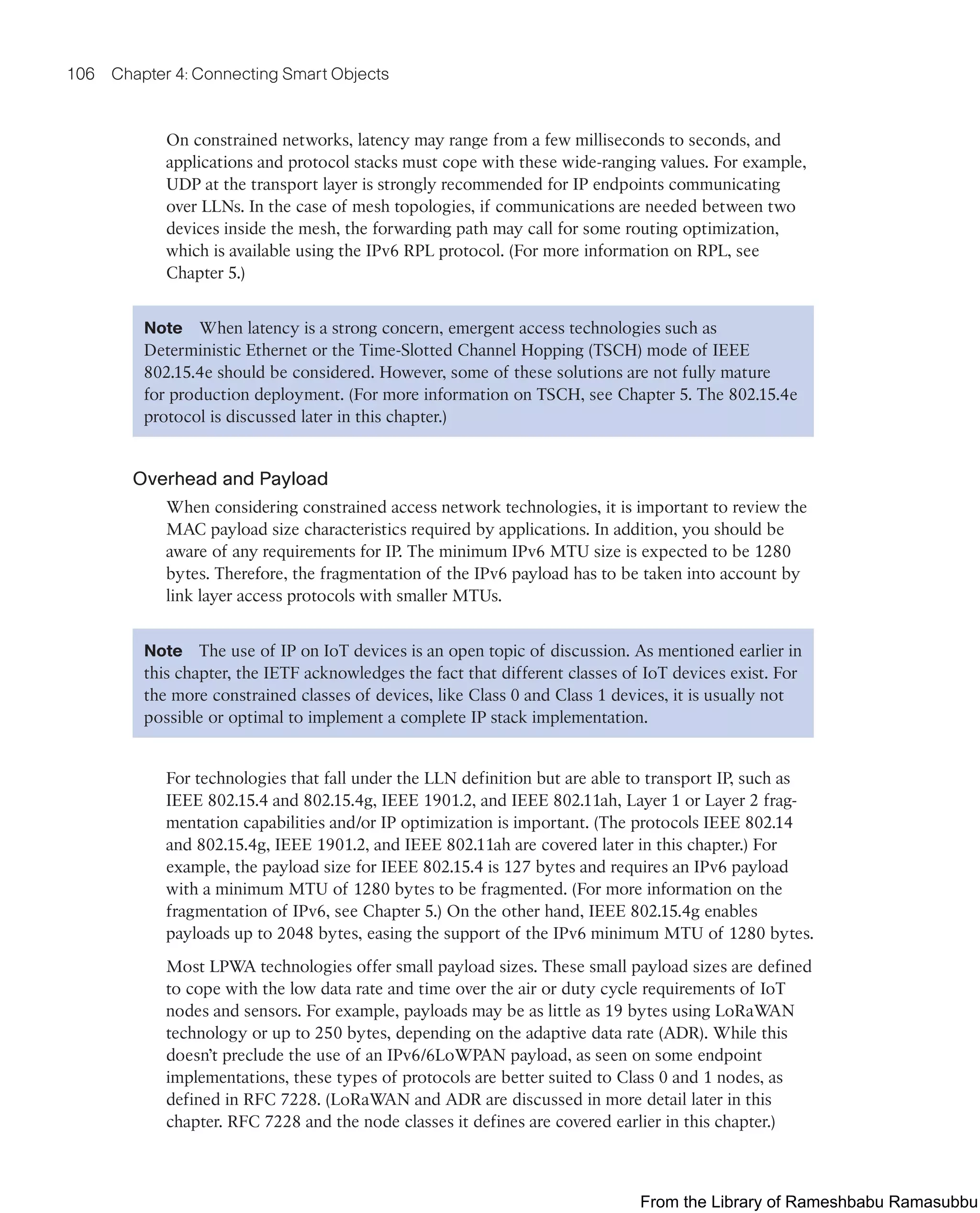 106 Chapter 4: Connecting Smart Objects
On constrained networks, latency may range from a few milliseconds to seconds, and
applications and protocol stacks must cope with these wide-ranging values. For example,
UDP at the transport layer is strongly recommended for IP endpoints communicating
over LLNs. In the case of mesh topologies, if communications are needed between two
devices inside the mesh, the forwarding path may call for some routing optimization,
which is available using the IPv6 RPL protocol. (For more information on RPL, see
Chapter 5.)
Note When latency is a strong concern, emergent access technologies such as
Deterministic Ethernet or the Time-Slotted Channel Hopping (TSCH) mode of IEEE
802.15.4e should be considered. However, some of these solutions are not fully mature
for production deployment. (For more information on TSCH, see Chapter 5. The 802.15.4e
protocol is discussed later in this chapter.)
Overhead and Payload
When considering constrained access network technologies, it is important to review the
MAC payload size characteristics required by applications. In addition, you should be
aware of any requirements for IP. The minimum IPv6 MTU size is expected to be 1280
bytes. Therefore, the fragmentation of the IPv6 payload has to be taken into account by
link layer access protocols with smaller MTUs.
Note The use of IP on IoT devices is an open topic of discussion. As mentioned earlier in
this chapter, the IETF acknowledges the fact that different classes of IoT devices exist. For
the more constrained classes of devices, like Class 0 and Class 1 devices, it is usually not
possible or optimal to implement a complete IP stack implementation.
For technologies that fall under the LLN definition but are able to transport IP, such as
IEEE 802.15.4 and 802.15.4g, IEEE 1901.2, and IEEE 802.11ah, Layer 1 or Layer 2 frag-
mentation capabilities and/or IP optimization is important. (The protocols IEEE 802.14
and 802.15.4g, IEEE 1901.2, and IEEE 802.11ah are covered later in this chapter.) For
example, the payload size for IEEE 802.15.4 is 127 bytes and requires an IPv6 payload
with a minimum MTU of 1280 bytes to be fragmented. (For more information on the
fragmentation of IPv6, see Chapter 5.) On the other hand, IEEE 802.15.4g enables
payloads up to 2048 bytes, easing the support of the IPv6 minimum MTU of 1280 bytes.
Most LPWA technologies offer small payload sizes. These small payload sizes are defined
to cope with the low data rate and time over the air or duty cycle requirements of IoT
nodes and sensors. For example, payloads may be as little as 19 bytes using LoRaWAN
technology or up to 250 bytes, depending on the adaptive data rate (ADR). While this
doesn’t preclude the use of an IPv6/6LoWPAN payload, as seen on some endpoint
implementations, these types of protocols are better suited to Class 0 and 1 nodes, as
defined in RFC 7228. (LoRaWAN and ADR are discussed in more detail later in this
chapter. RFC 7228 and the node classes it defines are covered earlier in this chapter.)
From the Library of Rameshbabu Ramasubbu
 