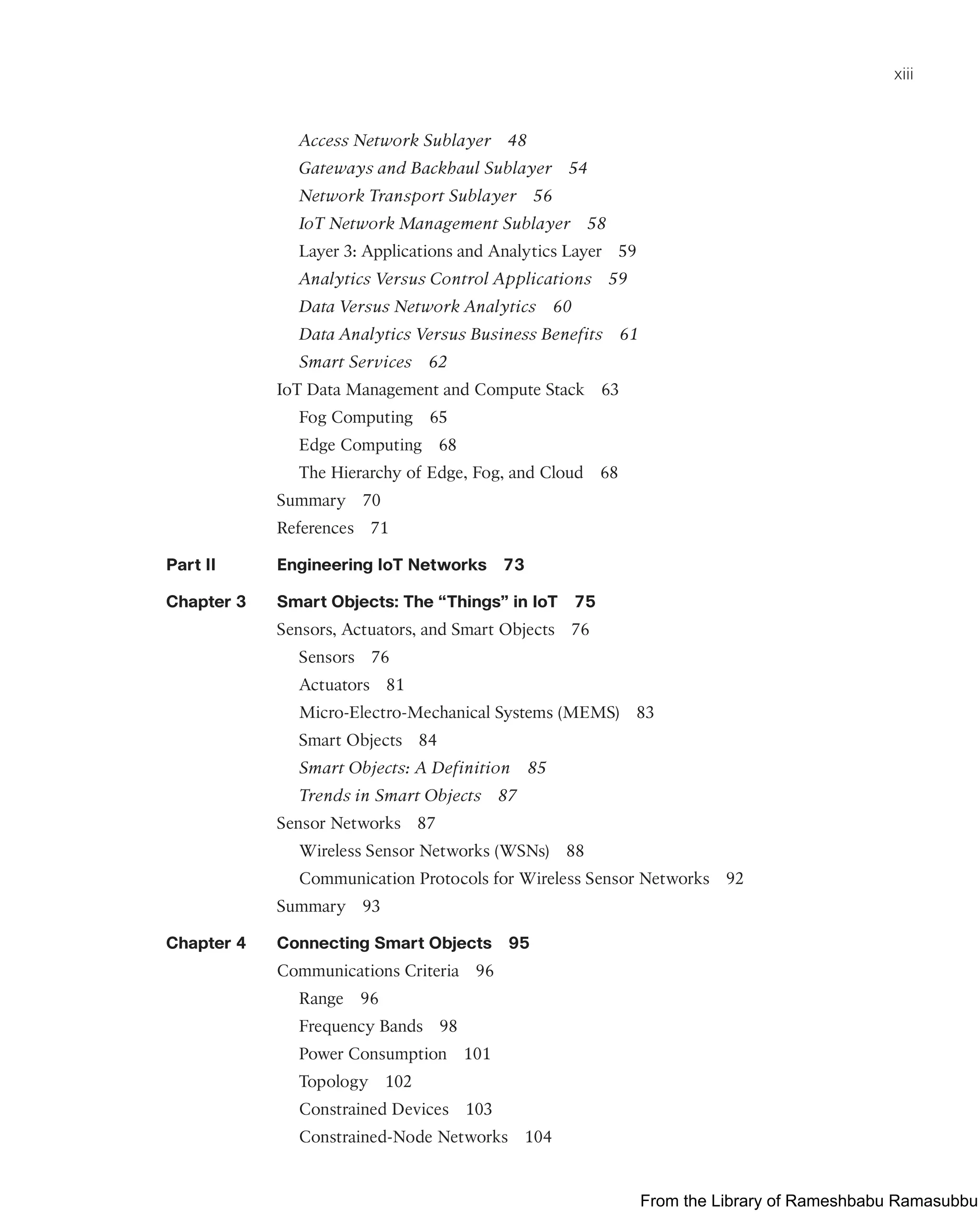 xiii
Access Network Sublayer 48
Gateways and Backhaul Sublayer 54
Network Transport Sublayer 56
IoT Network Management Sublayer 58
Layer 3: Applications and Analytics Layer 59
Analytics Versus Control Applications 59
Data Versus Network Analytics 60
Data Analytics Versus Business Benefits 61
Smart Services 62
IoT Data Management and Compute Stack 63
Fog Computing 65
Edge Computing 68
The Hierarchy of Edge, Fog, and Cloud 68
Summary 70
References 71
Part II Engineering IoT Networks 73
Chapter 3 Smart Objects: The “Things” in IoT 75
Sensors, Actuators, and Smart Objects 76
Sensors 76
Actuators 81
Micro-Electro-Mechanical Systems (MEMS) 83
Smart Objects 84
Smart Objects: A Definition 85
Trends in Smart Objects 87
Sensor Networks 87
Wireless Sensor Networks (WSNs) 88
Communication Protocols for Wireless Sensor Networks 92
Summary 93
Chapter 4 Connecting Smart Objects 95
Communications Criteria 96
Range 96
Frequency Bands 98
Power Consumption 101
Topology 102
Constrained Devices 103
Constrained-Node Networks 104
From the Library of Rameshbabu Ramasubbu
 