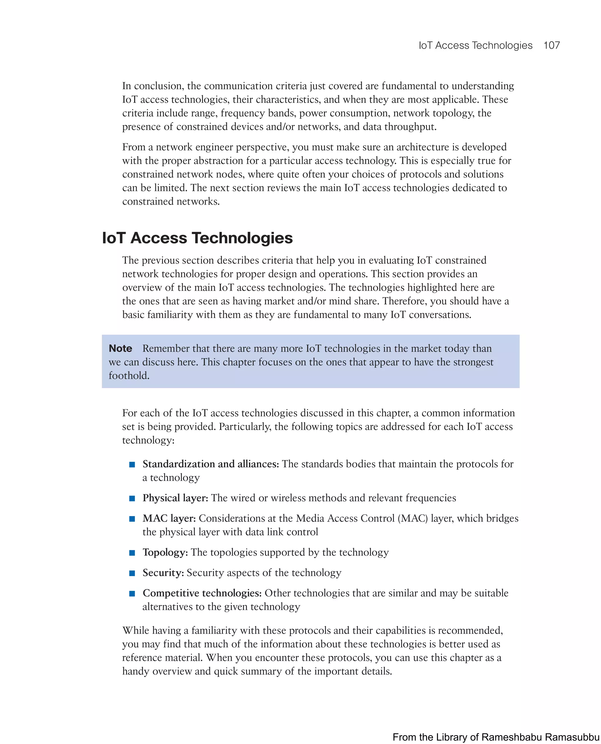 IoT Access Technologies 107
In conclusion, the communication criteria just covered are fundamental to understanding
IoT access technologies, their characteristics, and when they are most applicable. These
criteria include range, frequency bands, power consumption, network topology, the
presence of constrained devices and/or networks, and data throughput.
From a network engineer perspective, you must make sure an architecture is developed
with the proper abstraction for a particular access technology. This is especially true for
constrained network nodes, where quite often your choices of protocols and solutions
can be limited. The next section reviews the main IoT access technologies dedicated to
constrained networks.
IoT Access Technologies
The previous section describes criteria that help you in evaluating IoT constrained
network technologies for proper design and operations. This section provides an
overview of the main IoT access technologies. The technologies highlighted here are
the ones that are seen as having market and/or mind share. Therefore, you should have a
basic familiarity with them as they are fundamental to many IoT conversations.
Note Remember that there are many more IoT technologies in the market today than
we can discuss here. This chapter focuses on the ones that appear to have the strongest
foothold.
For each of the IoT access technologies discussed in this chapter, a common information
set is being provided. Particularly, the following topics are addressed for each IoT access
technology:
■ Standardization and alliances: The standards bodies that maintain the protocols for
a technology
■ Physical layer: The wired or wireless methods and relevant frequencies
■ MAC layer: Considerations at the Media Access Control (MAC) layer, which bridges
the physical layer with data link control
■ Topology: The topologies supported by the technology
■ Security: Security aspects of the technology
■ Competitive technologies: Other technologies that are similar and may be suitable
alternatives to the given technology
While having a familiarity with these protocols and their capabilities is recommended,
you may find that much of the information about these technologies is better used as
reference material. When you encounter these protocols, you can use this chapter as a
handy overview and quick summary of the important details.
From the Library of Rameshbabu Ramasubbu
 