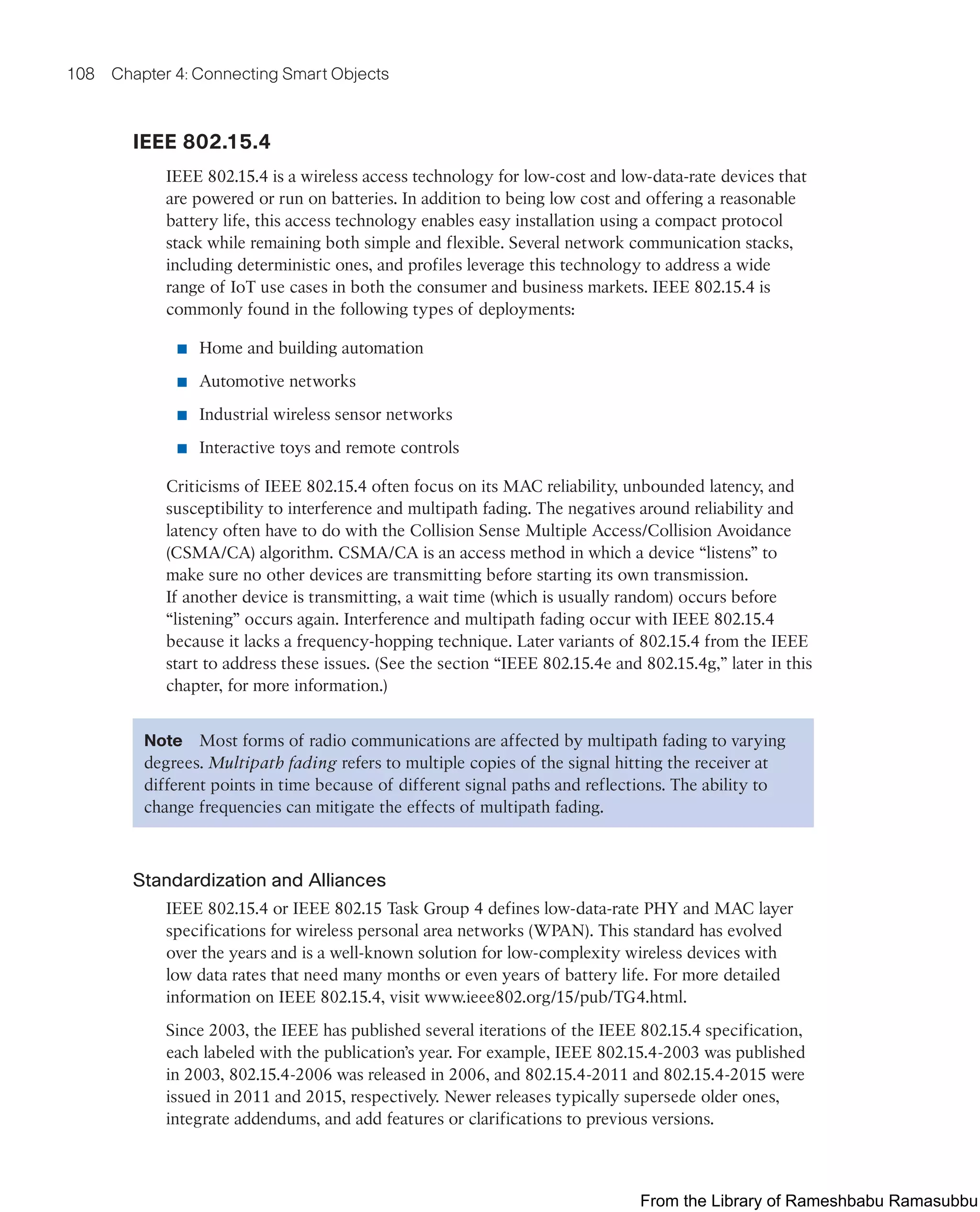 108 Chapter 4: Connecting Smart Objects
IEEE 802.15.4
IEEE 802.15.4 is a wireless access technology for low-cost and low-data-rate devices that
are powered or run on batteries. In addition to being low cost and offering a reasonable
battery life, this access technology enables easy installation using a compact protocol
stack while remaining both simple and flexible. Several network communication stacks,
including deterministic ones, and profiles leverage this technology to address a wide
range of IoT use cases in both the consumer and business markets. IEEE 802.15.4 is
commonly found in the following types of deployments:
■ Home and building automation
■ Automotive networks
■ Industrial wireless sensor networks
■ Interactive toys and remote controls
Criticisms of IEEE 802.15.4 often focus on its MAC reliability, unbounded latency, and
susceptibility to interference and multipath fading. The negatives around reliability and
latency often have to do with the Collision Sense Multiple Access/Collision Avoidance
(CSMA/CA) algorithm. CSMA/CA is an access method in which a device “listens” to
make sure no other devices are transmitting before starting its own transmission.
If another device is transmitting, a wait time (which is usually random) occurs before
“listening” occurs again. Interference and multipath fading occur with IEEE 802.15.4
because it lacks a frequency-hopping technique. Later variants of 802.15.4 from the IEEE
start to address these issues. (See the section “IEEE 802.15.4e and 802.15.4g,” later in this
chapter, for more information.)
Note Most forms of radio communications are affected by multipath fading to varying
degrees. Multipath fading refers to multiple copies of the signal hitting the receiver at
different points in time because of different signal paths and reflections. The ability to
change frequencies can mitigate the effects of multipath fading.
Standardization and Alliances
IEEE 802.15.4 or IEEE 802.15 Task Group 4 defines low-data-rate PHY and MAC layer
specifications for wireless personal area networks (WPAN). This standard has evolved
over the years and is a well-known solution for low-complexity wireless devices with
low data rates that need many months or even years of battery life. For more detailed
information on IEEE 802.15.4, visit www.ieee802.org/15/pub/TG4.html.
Since 2003, the IEEE has published several iterations of the IEEE 802.15.4 specification,
each labeled with the publication’s year. For example, IEEE 802.15.4-2003 was published
in 2003, 802.15.4-2006 was released in 2006, and 802.15.4-2011 and 802.15.4-2015 were
issued in 2011 and 2015, respectively. Newer releases typically supersede older ones,
integrate addendums, and add features or clarifications to previous versions.
From the Library of Rameshbabu Ramasubbu
 