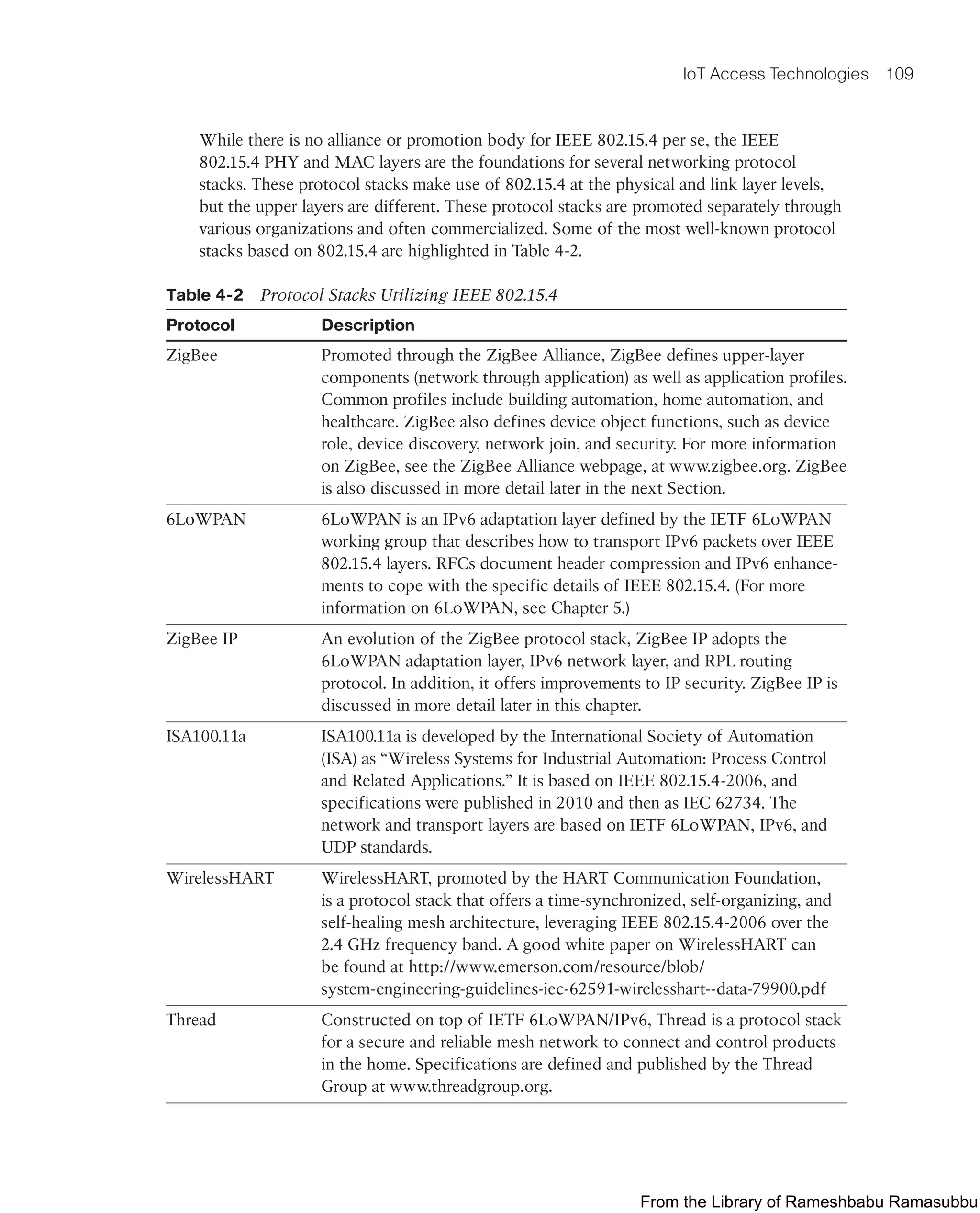 IoT Access Technologies 109
While there is no alliance or promotion body for IEEE 802.15.4 per se, the IEEE
802.15.4 PHY and MAC layers are the foundations for several networking protocol
stacks. These protocol stacks make use of 802.15.4 at the physical and link layer levels,
but the upper layers are different. These protocol stacks are promoted separately through
various organizations and often commercialized. Some of the most well-known protocol
stacks based on 802.15.4 are highlighted in Table 4-2.
Table 4-2 Protocol Stacks Utilizing IEEE 802.15.4
Protocol Description
ZigBee Promoted through the ZigBee Alliance, ZigBee defines upper-layer
components (network through application) as well as application profiles.
Common profiles include building automation, home automation, and
healthcare. ZigBee also defines device object functions, such as device
role, device discovery, network join, and security. For more information
on ZigBee, see the ZigBee Alliance webpage, at www.zigbee.org. ZigBee
is also discussed in more detail later in the next Section.
6LoWPAN 6LoWPAN is an IPv6 adaptation layer defined by the IETF 6LoWPAN
working group that describes how to transport IPv6 packets over IEEE
802.15.4 layers. RFCs document header compression and IPv6 enhance-
ments to cope with the specific details of IEEE 802.15.4. (For more
information on 6LoWPAN, see Chapter 5.)
ZigBee IP An evolution of the ZigBee protocol stack, ZigBee IP adopts the
6LoWPAN adaptation layer, IPv6 network layer, and RPL routing
protocol. In addition, it offers improvements to IP security. ZigBee IP is
discussed in more detail later in this chapter.
ISA100.11a ISA100.11a is developed by the International Society of Automation
(ISA) as “Wireless Systems for Industrial Automation: Process Control
and Related Applications.” It is based on IEEE 802.15.4-2006, and
specifications were published in 2010 and then as IEC 62734. The
network and transport layers are based on IETF 6LoWPAN, IPv6, and
UDP standards.
WirelessHART WirelessHART, promoted by the HART Communication Foundation,
is a protocol stack that offers a time-synchronized, self-organizing, and
self-healing mesh architecture, leveraging IEEE 802.15.4-2006 over the
2.4 GHz frequency band. A good white paper on WirelessHART can
be found at http://www.emerson.com/resource/blob/
system-engineering-guidelines-iec-62591-wirelesshart--data-79900.pdf
Thread Constructed on top of IETF 6LoWPAN/IPv6, Thread is a protocol stack
for a secure and reliable mesh network to connect and control products
in the home. Specifications are defined and published by the Thread
Group at www.threadgroup.org.
From the Library of Rameshbabu Ramasubbu
 