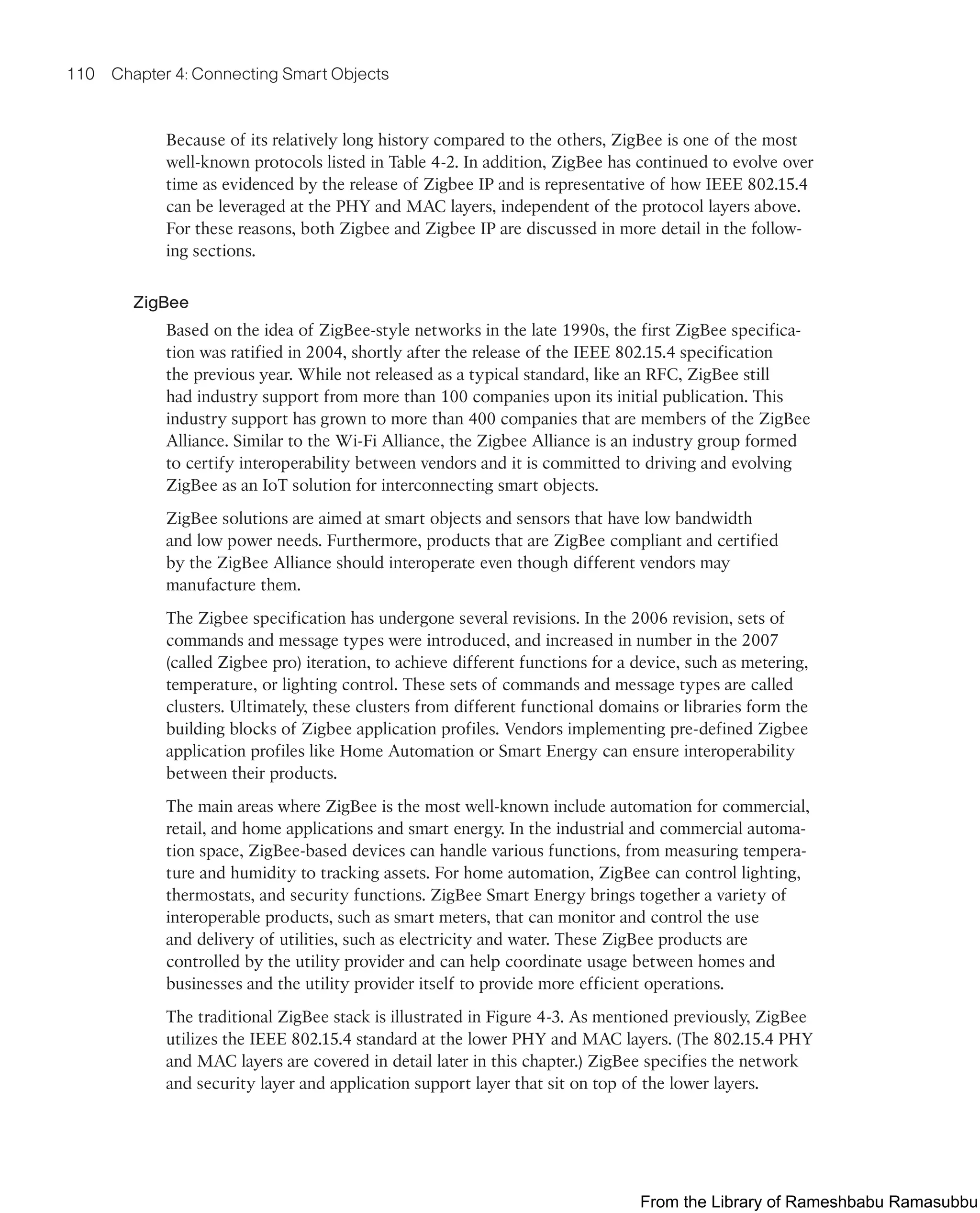 110 Chapter 4: Connecting Smart Objects
Because of its relatively long history compared to the others, ZigBee is one of the most
well-known protocols listed in Table 4-2. In addition, ZigBee has continued to evolve over
time as evidenced by the release of Zigbee IP and is representative of how IEEE 802.15.4
can be leveraged at the PHY and MAC layers, independent of the protocol layers above.
For these reasons, both Zigbee and Zigbee IP are discussed in more detail in the follow-
ing sections.
ZigBee
Based on the idea of ZigBee-style networks in the late 1990s, the first ZigBee specifica-
tion was ratified in 2004, shortly after the release of the IEEE 802.15.4 specification
the previous year. While not released as a typical standard, like an RFC, ZigBee still
had industry support from more than 100 companies upon its initial publication. This
industry support has grown to more than 400 companies that are members of the ZigBee
Alliance. Similar to the Wi-Fi Alliance, the Zigbee Alliance is an industry group formed
to certify interoperability between vendors and it is committed to driving and evolving
ZigBee as an IoT solution for interconnecting smart objects.
ZigBee solutions are aimed at smart objects and sensors that have low bandwidth
and low power needs. Furthermore, products that are ZigBee compliant and certified
by the ZigBee Alliance should interoperate even though different vendors may
manufacture them.
The Zigbee specification has undergone several revisions. In the 2006 revision, sets of
commands and message types were introduced, and increased in number in the 2007
(called Zigbee pro) iteration, to achieve different functions for a device, such as metering,
temperature, or lighting control. These sets of commands and message types are called
clusters. Ultimately, these clusters from different functional domains or libraries form the
building blocks of Zigbee application profiles. Vendors implementing pre-defined Zigbee
application profiles like Home Automation or Smart Energy can ensure interoperability
between their products.
The main areas where ZigBee is the most well-known include automation for commercial,
retail, and home applications and smart energy. In the industrial and commercial automa-
tion space, ZigBee-based devices can handle various functions, from measuring tempera-
ture and humidity to tracking assets. For home automation, ZigBee can control lighting,
thermostats, and security functions. ZigBee Smart Energy brings together a variety of
interoperable products, such as smart meters, that can monitor and control the use
and delivery of utilities, such as electricity and water. These ZigBee products are
controlled by the utility provider and can help coordinate usage between homes and
businesses and the utility provider itself to provide more efficient operations.
The traditional ZigBee stack is illustrated in Figure 4-3. As mentioned previously, ZigBee
utilizes the IEEE 802.15.4 standard at the lower PHY and MAC layers. (The 802.15.4 PHY
and MAC layers are covered in detail later in this chapter.) ZigBee specifies the network
and security layer and application support layer that sit on top of the lower layers.
From the Library of Rameshbabu Ramasubbu
 