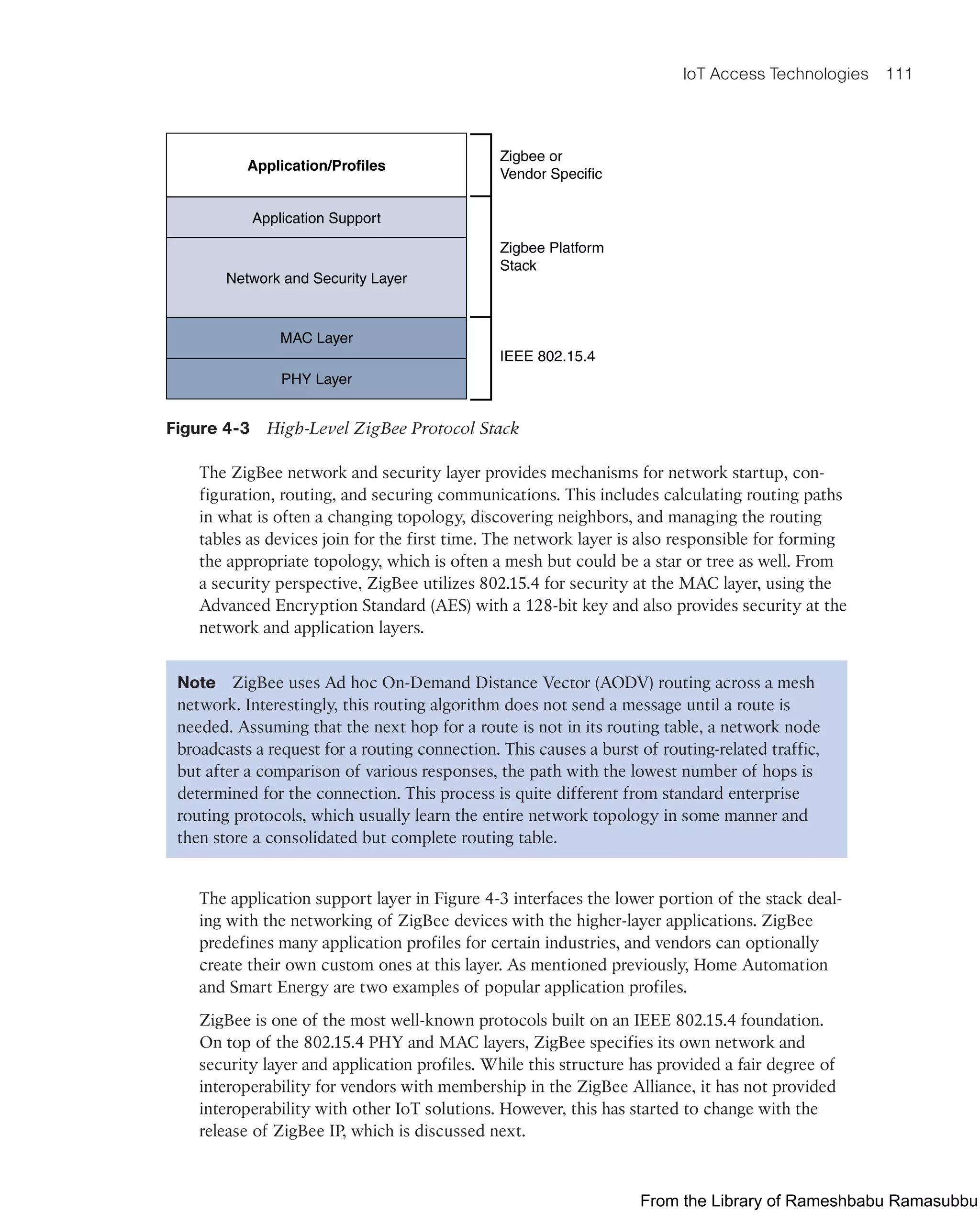 IoT Access Technologies 111
Application/Profiles
Application Support
Zigbee or
Vendor Specific
Zigbee Platform
Stack
IEEE 802.15.4
Network and Security Layer
MAC Layer
PHY Layer
Figure 4-3 High-Level ZigBee Protocol Stack
The ZigBee network and security layer provides mechanisms for network startup, con-
figuration, routing, and securing communications. This includes calculating routing paths
in what is often a changing topology, discovering neighbors, and managing the routing
tables as devices join for the first time. The network layer is also responsible for forming
the appropriate topology, which is often a mesh but could be a star or tree as well. From
a security perspective, ZigBee utilizes 802.15.4 for security at the MAC layer, using the
Advanced Encryption Standard (AES) with a 128-bit key and also provides security at the
network and application layers.
Note ZigBee uses Ad hoc On-Demand Distance Vector (AODV) routing across a mesh
network. Interestingly, this routing algorithm does not send a message until a route is
needed. Assuming that the next hop for a route is not in its routing table, a network node
broadcasts a request for a routing connection. This causes a burst of routing-related traffic,
but after a comparison of various responses, the path with the lowest number of hops is
determined for the connection. This process is quite different from standard enterprise
routing protocols, which usually learn the entire network topology in some manner and
then store a consolidated but complete routing table.
The application support layer in Figure 4-3 interfaces the lower portion of the stack deal-
ing with the networking of ZigBee devices with the higher-layer applications. ZigBee
predefines many application profiles for certain industries, and vendors can optionally
create their own custom ones at this layer. As mentioned previously, Home Automation
and Smart Energy are two examples of popular application profiles.
ZigBee is one of the most well-known protocols built on an IEEE 802.15.4 foundation.
On top of the 802.15.4 PHY and MAC layers, ZigBee specifies its own network and
security layer and application profiles. While this structure has provided a fair degree of
interoperability for vendors with membership in the ZigBee Alliance, it has not provided
interoperability with other IoT solutions. However, this has started to change with the
release of ZigBee IP, which is discussed next.
From the Library of Rameshbabu Ramasubbu
 