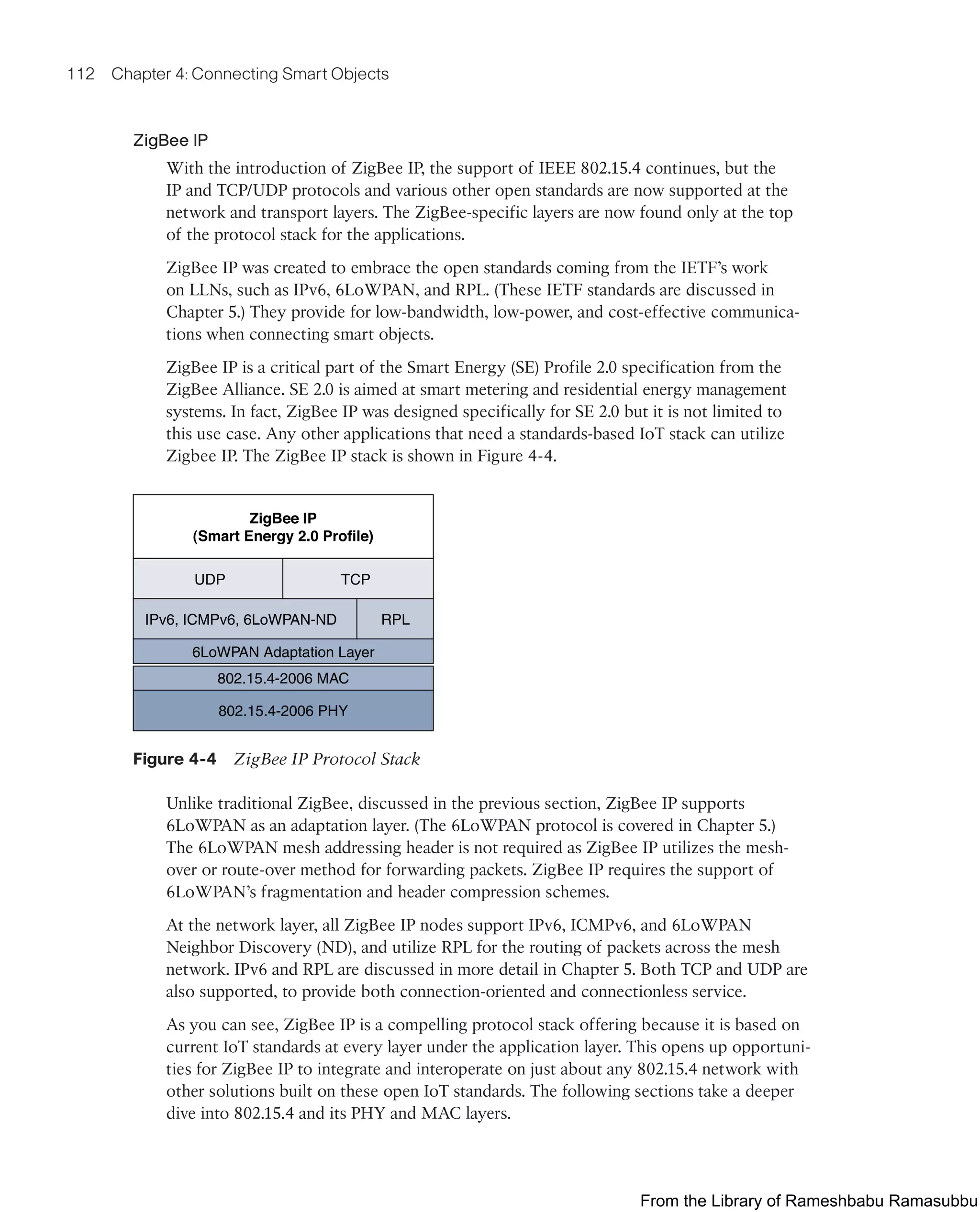 112 Chapter 4: Connecting Smart Objects
ZigBee IP
With the introduction of ZigBee IP, the support of IEEE 802.15.4 continues, but the
IP and TCP/UDP protocols and various other open standards are now supported at the
network and transport layers. The ZigBee-specific layers are now found only at the top
of the protocol stack for the applications.
ZigBee IP was created to embrace the open standards coming from the IETF’s work
on LLNs, such as IPv6, 6LoWPAN, and RPL. (These IETF standards are discussed in
Chapter 5.) They provide for low-bandwidth, low-power, and cost-effective communica-
tions when connecting smart objects.
ZigBee IP is a critical part of the Smart Energy (SE) Profile 2.0 specification from the
ZigBee Alliance. SE 2.0 is aimed at smart metering and residential energy management
systems. In fact, ZigBee IP was designed specifically for SE 2.0 but it is not limited to
this use case. Any other applications that need a standards-based IoT stack can utilize
Zigbee IP. The ZigBee IP stack is shown in Figure 4-4.
ZigBee IP
(Smart Energy 2.0 Profile)
UDP TCP
IPv6, ICMPv6, 6LoWPAN-ND RPL
6LoWPAN Adaptation Layer
802.15.4-2006 MAC
802.15.4-2006 PHY
Figure 4-4 ZigBee IP Protocol Stack
Unlike traditional ZigBee, discussed in the previous section, ZigBee IP supports
6LoWPAN as an adaptation layer. (The 6LoWPAN protocol is covered in Chapter 5.)
The 6LoWPAN mesh addressing header is not required as ZigBee IP utilizes the mesh-
over or route-over method for forwarding packets. ZigBee IP requires the support of
6LoWPAN’s fragmentation and header compression schemes.
At the network layer, all ZigBee IP nodes support IPv6, ICMPv6, and 6LoWPAN
Neighbor Discovery (ND), and utilize RPL for the routing of packets across the mesh
network. IPv6 and RPL are discussed in more detail in Chapter 5. Both TCP and UDP are
also supported, to provide both connection-oriented and connectionless service.
As you can see, ZigBee IP is a compelling protocol stack offering because it is based on
current IoT standards at every layer under the application layer. This opens up opportuni-
ties for ZigBee IP to integrate and interoperate on just about any 802.15.4 network with
other solutions built on these open IoT standards. The following sections take a deeper
dive into 802.15.4 and its PHY and MAC layers.
From the Library of Rameshbabu Ramasubbu
 