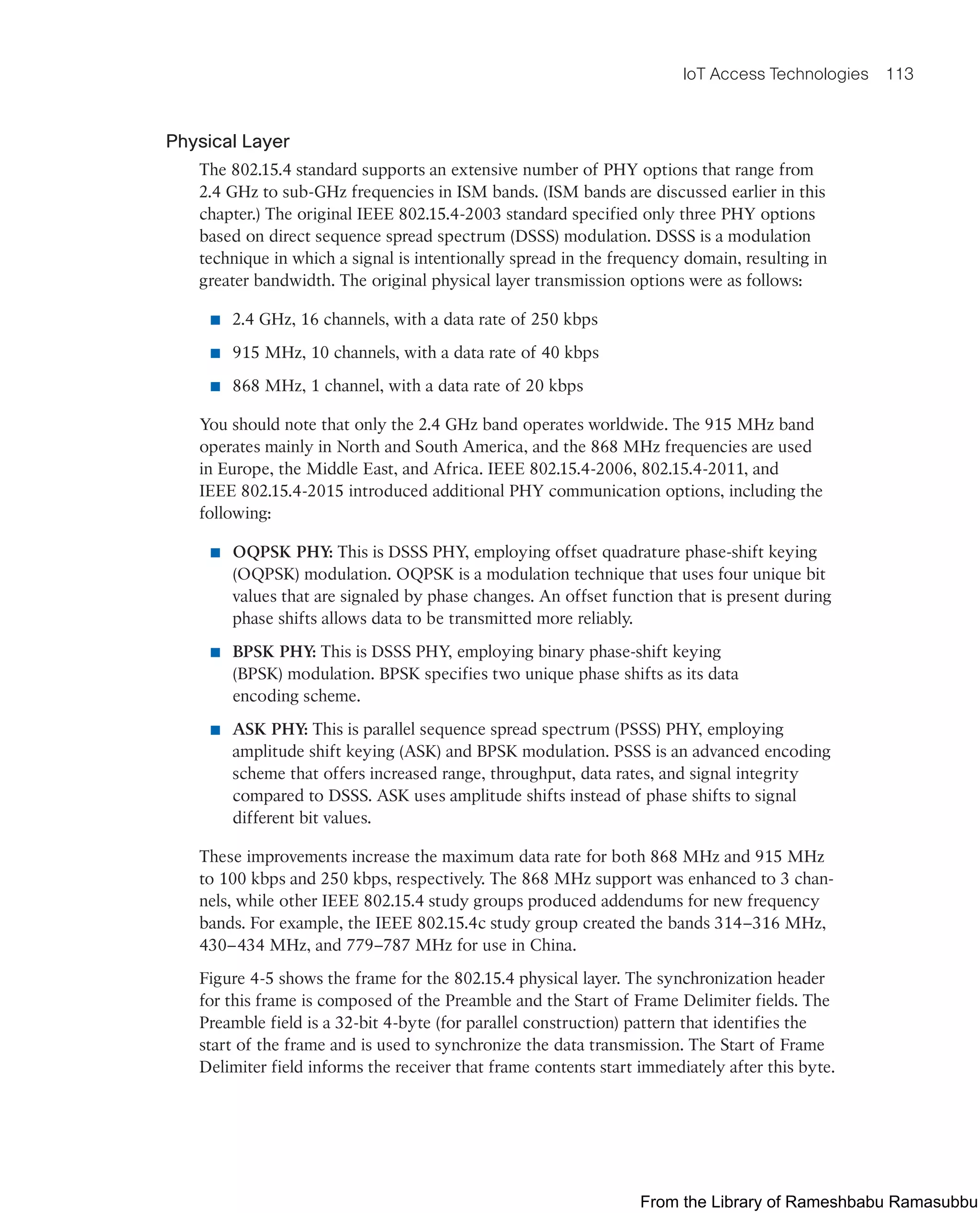 IoT Access Technologies 113
Physical Layer
The 802.15.4 standard supports an extensive number of PHY options that range from
2.4 GHz to sub-GHz frequencies in ISM bands. (ISM bands are discussed earlier in this
chapter.) The original IEEE 802.15.4-2003 standard specified only three PHY options
based on direct sequence spread spectrum (DSSS) modulation. DSSS is a modulation
technique in which a signal is intentionally spread in the frequency domain, resulting in
greater bandwidth. The original physical layer transmission options were as follows:
■ 2.4 GHz, 16 channels, with a data rate of 250 kbps
■ 915 MHz, 10 channels, with a data rate of 40 kbps
■ 868 MHz, 1 channel, with a data rate of 20 kbps
You should note that only the 2.4 GHz band operates worldwide. The 915 MHz band
operates mainly in North and South America, and the 868 MHz frequencies are used
in Europe, the Middle East, and Africa. IEEE 802.15.4-2006, 802.15.4-2011, and
IEEE 802.15.4-2015 introduced additional PHY communication options, including the
following:
■ OQPSK PHY: This is DSSS PHY, employing offset quadrature phase-shift keying
(OQPSK) modulation. OQPSK is a modulation technique that uses four unique bit
values that are signaled by phase changes. An offset function that is present during
phase shifts allows data to be transmitted more reliably.
■ BPSK PHY: This is DSSS PHY, employing binary phase-shift keying
(BPSK) modulation. BPSK specifies two unique phase shifts as its data
encoding scheme.
■ ASK PHY: This is parallel sequence spread spectrum (PSSS) PHY, employing
amplitude shift keying (ASK) and BPSK modulation. PSSS is an advanced encoding
scheme that offers increased range, throughput, data rates, and signal integrity
compared to DSSS. ASK uses amplitude shifts instead of phase shifts to signal
different bit values.
These improvements increase the maximum data rate for both 868 MHz and 915 MHz
to 100 kbps and 250 kbps, respectively. The 868 MHz support was enhanced to 3 chan-
nels, while other IEEE 802.15.4 study groups produced addendums for new frequency
bands. For example, the IEEE 802.15.4c study group created the bands 314–316 MHz,
430–434 MHz, and 779–787 MHz for use in China.
Figure 4-5 shows the frame for the 802.15.4 physical layer. The synchronization header
for this frame is composed of the Preamble and the Start of Frame Delimiter fields. The
Preamble field is a 32-bit 4-byte (for parallel construction) pattern that identifies the
start of the frame and is used to synchronize the data transmission. The Start of Frame
Delimiter field informs the receiver that frame contents start immediately after this byte.
From the Library of Rameshbabu Ramasubbu
 