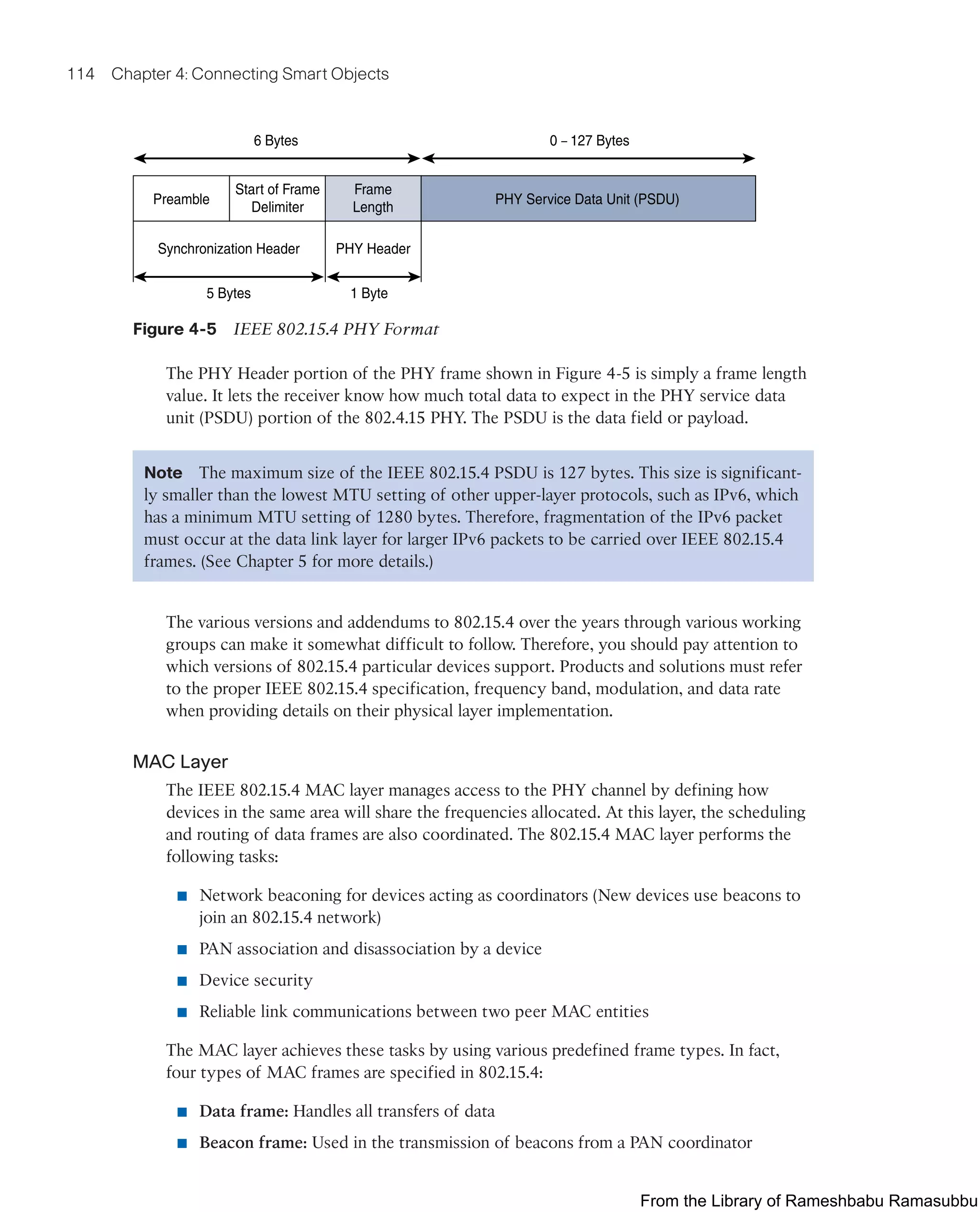 114 Chapter 4: Connecting Smart Objects
Preamble
Synchronization Header PHY Header
5 Bytes 1 Byte
Start of Frame
Delimiter
Frame
Length
PHY Service Data Unit (PSDU)
6 Bytes 0 – 127 Bytes
Figure 4-5 IEEE 802.15.4 PHY Format
The PHY Header portion of the PHY frame shown in Figure 4-5 is simply a frame length
value. It lets the receiver know how much total data to expect in the PHY service data
unit (PSDU) portion of the 802.4.15 PHY. The PSDU is the data field or payload.
Note The maximum size of the IEEE 802.15.4 PSDU is 127 bytes. This size is significant-
ly smaller than the lowest MTU setting of other upper-layer protocols, such as IPv6, which
has a minimum MTU setting of 1280 bytes. Therefore, fragmentation of the IPv6 packet
must occur at the data link layer for larger IPv6 packets to be carried over IEEE 802.15.4
frames. (See Chapter 5 for more details.)
The various versions and addendums to 802.15.4 over the years through various working
groups can make it somewhat difficult to follow. Therefore, you should pay attention to
which versions of 802.15.4 particular devices support. Products and solutions must refer
to the proper IEEE 802.15.4 specification, frequency band, modulation, and data rate
when providing details on their physical layer implementation.
MAC Layer
The IEEE 802.15.4 MAC layer manages access to the PHY channel by defining how
devices in the same area will share the frequencies allocated. At this layer, the scheduling
and routing of data frames are also coordinated. The 802.15.4 MAC layer performs the
following tasks:
■ Network beaconing for devices acting as coordinators (New devices use beacons to
join an 802.15.4 network)
■ PAN association and disassociation by a device
■ Device security
■ Reliable link communications between two peer MAC entities
The MAC layer achieves these tasks by using various predefined frame types. In fact,
four types of MAC frames are specified in 802.15.4:
■ Data frame: Handles all transfers of data
■ Beacon frame: Used in the transmission of beacons from a PAN coordinator
From the Library of Rameshbabu Ramasubbu
 