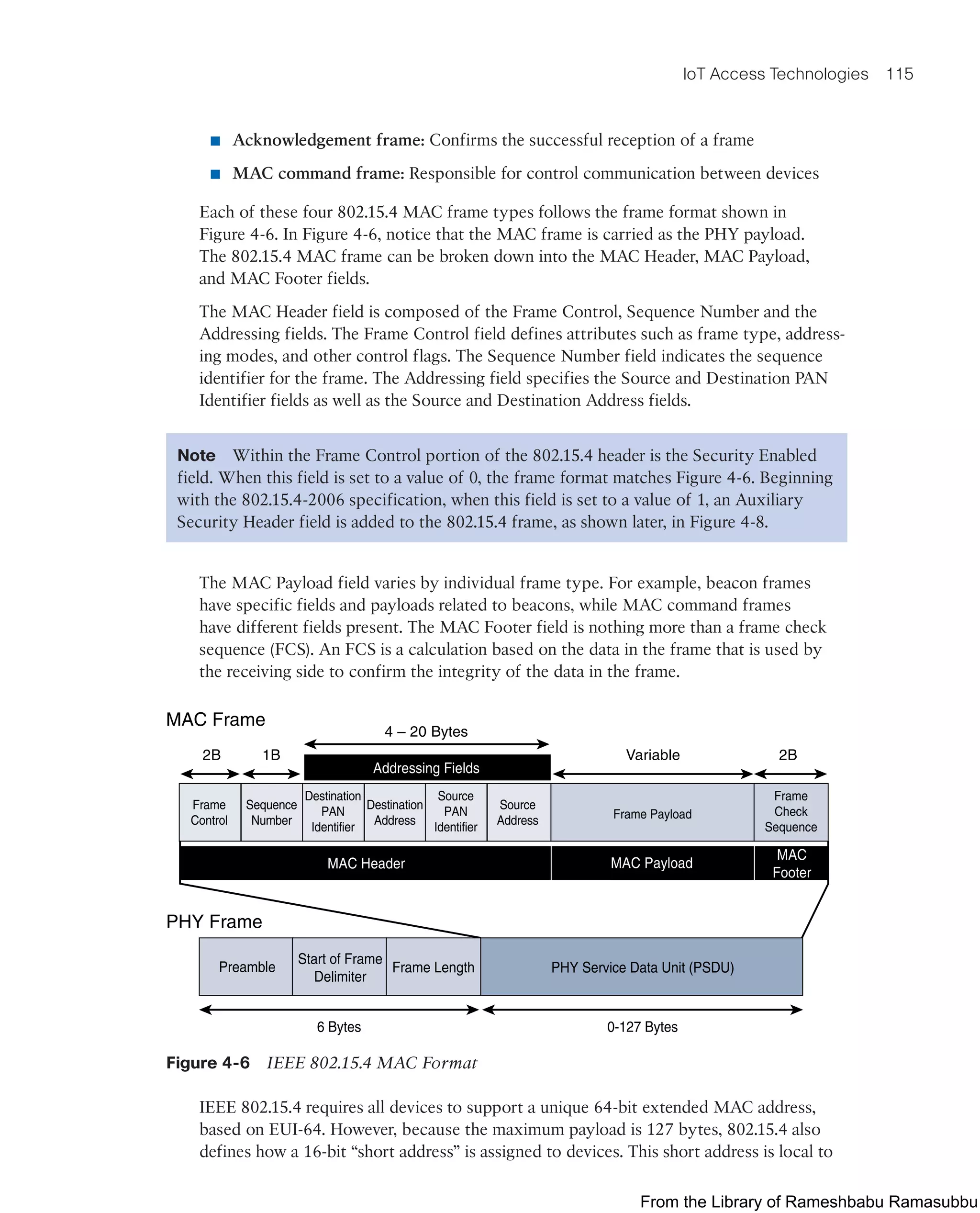 IoT Access Technologies 115
■ Acknowledgement frame: Confirms the successful reception of a frame
■ MAC command frame: Responsible for control communication between devices
Each of these four 802.15.4 MAC frame types follows the frame format shown in
Figure 4-6. In Figure 4-6, notice that the MAC frame is carried as the PHY payload.
The 802.15.4 MAC frame can be broken down into the MAC Header, MAC Payload,
and MAC Footer fields.
The MAC Header field is composed of the Frame Control, Sequence Number and the
Addressing fields. The Frame Control field defines attributes such as frame type, address-
ing modes, and other control flags. The Sequence Number field indicates the sequence
identifier for the frame. The Addressing field specifies the Source and Destination PAN
Identifier fields as well as the Source and Destination Address fields.
Note Within the Frame Control portion of the 802.15.4 header is the Security Enabled
field. When this field is set to a value of 0, the frame format matches Figure 4-6. Beginning
with the 802.15.4-2006 specification, when this field is set to a value of 1, an Auxiliary
Security Header field is added to the 802.15.4 frame, as shown later, in Figure 4-8.
The MAC Payload field varies by individual frame type. For example, beacon frames
have specific fields and payloads related to beacons, while MAC command frames
have different fields present. The MAC Footer field is nothing more than a frame check
sequence (FCS). An FCS is a calculation based on the data in the frame that is used by
the receiving side to confirm the integrity of the data in the frame.
Frame
Control
Sequence
Number
Destination
PAN
Identifier
Destination
Address
Source
PAN
Identifier
Source
Address Frame Payload
Frame
Check
Sequence
MAC Payload
MAC Header
Addressing Fields
MAC
Footer
2B 1B
4 – 20 Bytes
Variable 2B
Preamble
Start of Frame
Delimiter
Frame Length PHY Service Data Unit (PSDU)
0-127 Bytes
6 Bytes
PHY Frame
MAC Frame
Figure 4-6 IEEE 802.15.4 MAC Format
IEEE 802.15.4 requires all devices to support a unique 64-bit extended MAC address,
based on EUI-64. However, because the maximum payload is 127 bytes, 802.15.4 also
defines how a 16-bit “short address” is assigned to devices. This short address is local to
From the Library of Rameshbabu Ramasubbu
 