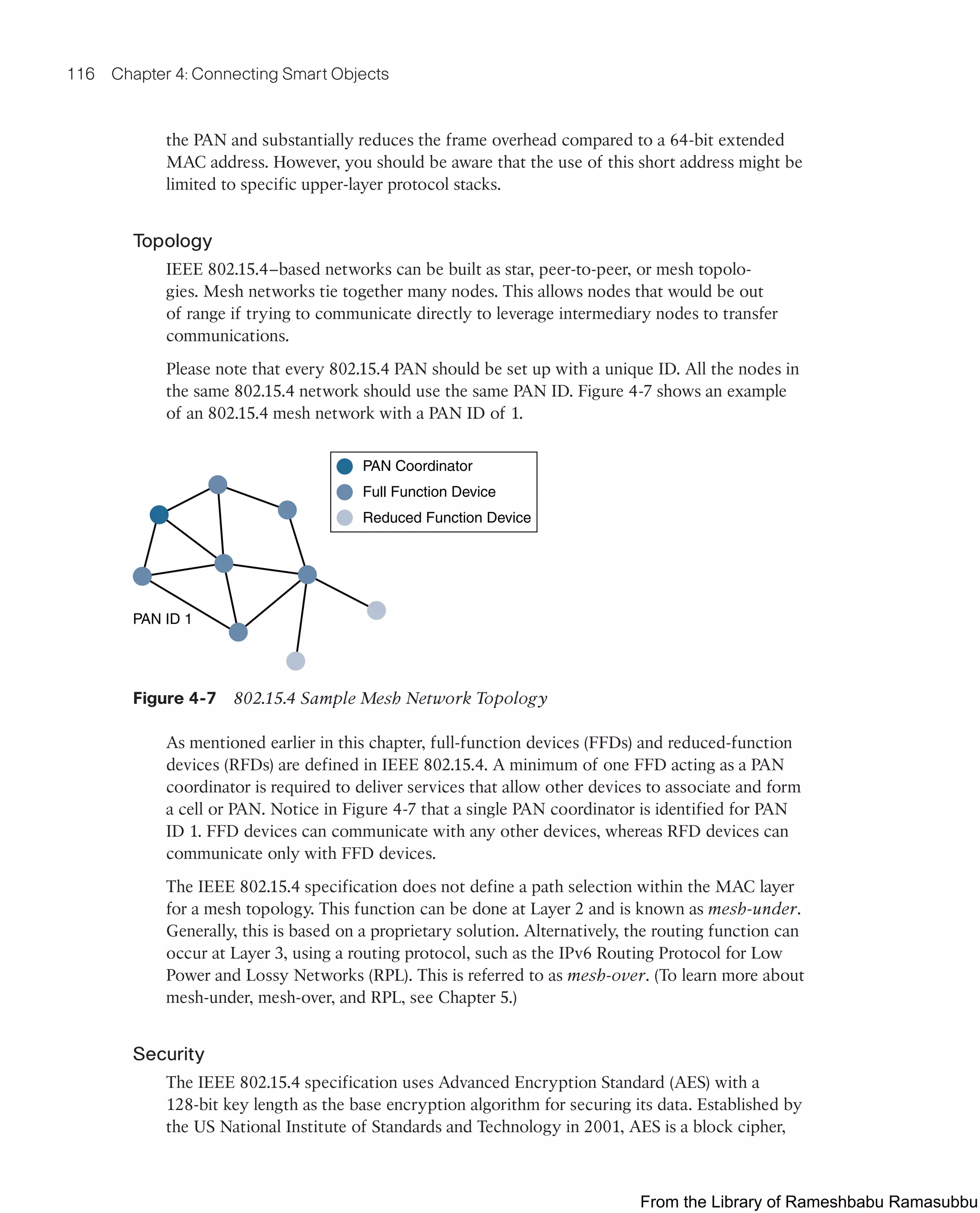 116 Chapter 4: Connecting Smart Objects
the PAN and substantially reduces the frame overhead compared to a 64-bit extended
MAC address. However, you should be aware that the use of this short address might be
limited to specific upper-layer protocol stacks.
Topology
IEEE 802.15.4–based networks can be built as star, peer-to-peer, or mesh topolo-
gies. Mesh networks tie together many nodes. This allows nodes that would be out
of range if trying to communicate directly to leverage intermediary nodes to transfer
communications.
Please note that every 802.15.4 PAN should be set up with a unique ID. All the nodes in
the same 802.15.4 network should use the same PAN ID. Figure 4-7 shows an example
of an 802.15.4 mesh network with a PAN ID of 1.
PAN Coordinator
Full Function Device
Reduced Function Device
PAN ID 1
Figure 4-7 802.15.4 Sample Mesh Network Topology
As mentioned earlier in this chapter, full-function devices (FFDs) and reduced-function
devices (RFDs) are defined in IEEE 802.15.4. A minimum of one FFD acting as a PAN
coordinator is required to deliver services that allow other devices to associate and form
a cell or PAN. Notice in Figure 4-7 that a single PAN coordinator is identified for PAN
ID 1. FFD devices can communicate with any other devices, whereas RFD devices can
communicate only with FFD devices.
The IEEE 802.15.4 specification does not define a path selection within the MAC layer
for a mesh topology. This function can be done at Layer 2 and is known as mesh-under.
Generally, this is based on a proprietary solution. Alternatively, the routing function can
occur at Layer 3, using a routing protocol, such as the IPv6 Routing Protocol for Low
Power and Lossy Networks (RPL). This is referred to as mesh-over. (To learn more about
mesh-under, mesh-over, and RPL, see Chapter 5.)
Security
The IEEE 802.15.4 specification uses Advanced Encryption Standard (AES) with a
128-bit key length as the base encryption algorithm for securing its data. Established by
the US National Institute of Standards and Technology in 2001, AES is a block cipher,
From the Library of Rameshbabu Ramasubbu
 