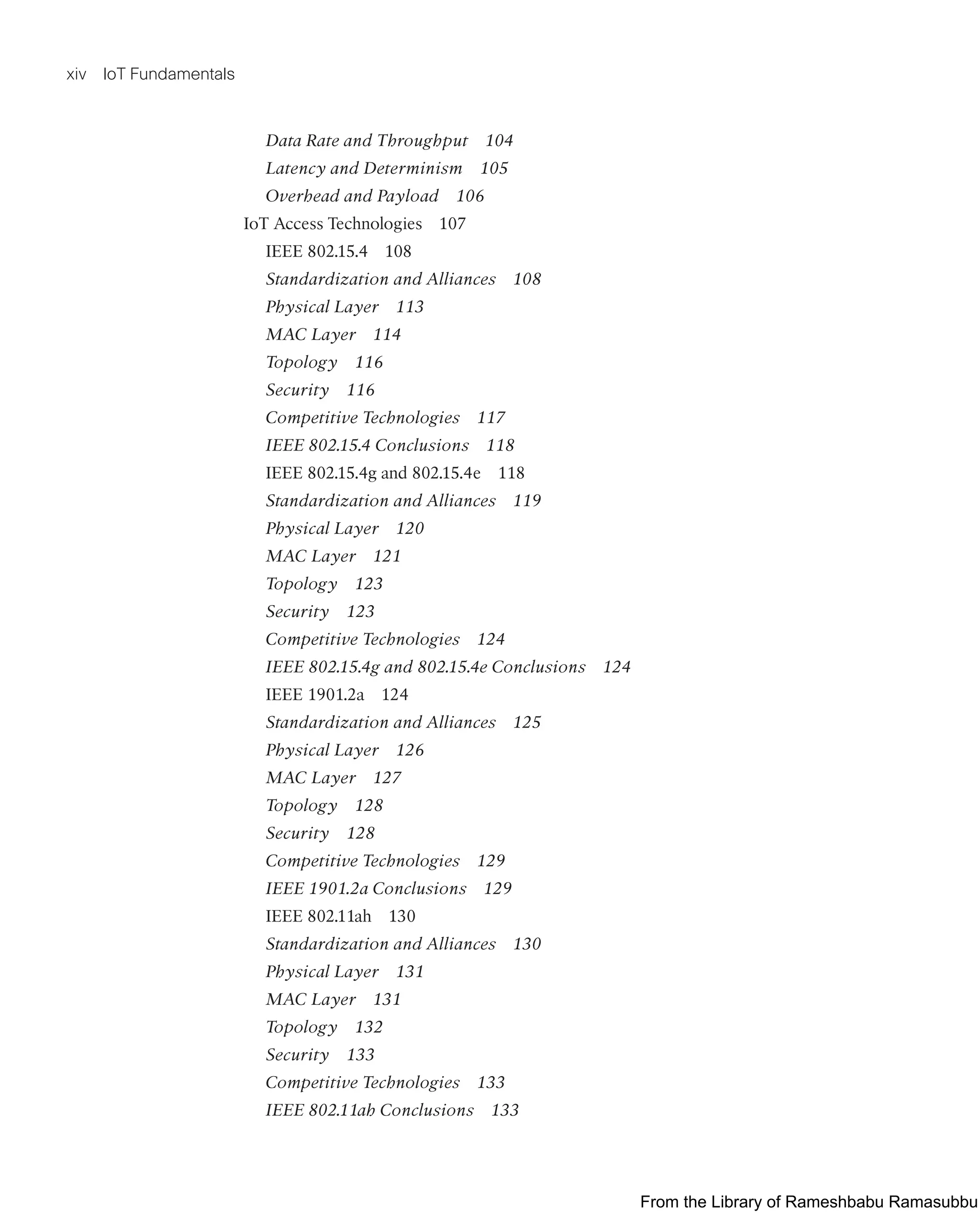 xiv IoT Fundamentals
Data Rate and Throughput 104
Latency and Determinism 105
Overhead and Payload 106
IoT Access Technologies 107
IEEE 802.15.4 108
Standardization and Alliances 108
Physical Layer 113
MAC Layer 114
Topology 116
Security 116
Competitive Technologies 117
IEEE 802.15.4 Conclusions 118
IEEE 802.15.4g and 802.15.4e 118
Standardization and Alliances 119
Physical Layer 120
MAC Layer 121
Topology 123
Security 123
Competitive Technologies 124
IEEE 802.15.4g and 802.15.4e Conclusions 124
IEEE 1901.2a 124
Standardization and Alliances 125
Physical Layer 126
MAC Layer 127
Topology 128
Security 128
Competitive Technologies 129
IEEE 1901.2a Conclusions 129
IEEE 802.11ah 130
Standardization and Alliances 130
Physical Layer 131
MAC Layer 131
Topology 132
Security 133
Competitive Technologies 133
IEEE 802.11ah Conclusions 133
From the Library of Rameshbabu Ramasubbu
 