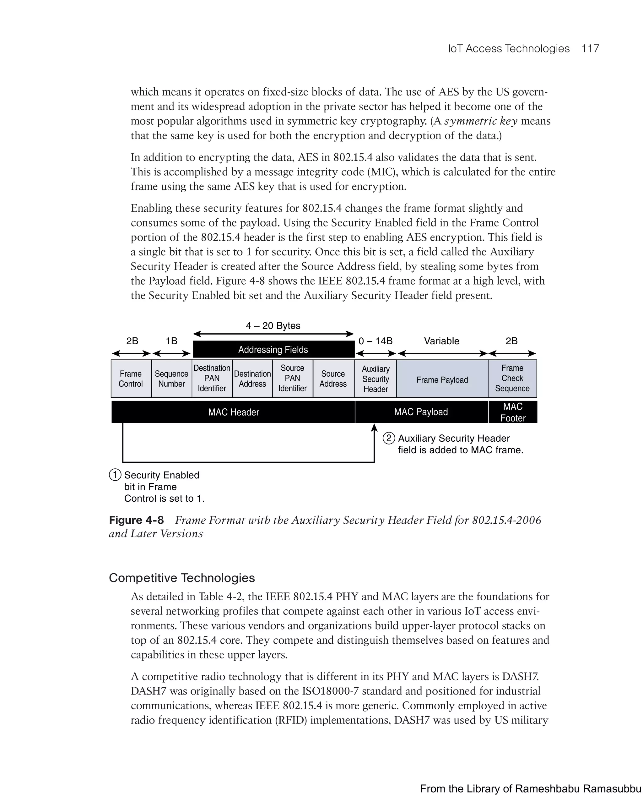 IoT Access Technologies 117
which means it operates on fixed-size blocks of data. The use of AES by the US govern-
ment and its widespread adoption in the private sector has helped it become one of the
most popular algorithms used in symmetric key cryptography. (A symmetric key means
that the same key is used for both the encryption and decryption of the data.)
In addition to encrypting the data, AES in 802.15.4 also validates the data that is sent.
This is accomplished by a message integrity code (MIC), which is calculated for the entire
frame using the same AES key that is used for encryption.
Enabling these security features for 802.15.4 changes the frame format slightly and
consumes some of the payload. Using the Security Enabled field in the Frame Control
portion of the 802.15.4 header is the first step to enabling AES encryption. This field is
a single bit that is set to 1 for security. Once this bit is set, a field called the Auxiliary
Security Header is created after the Source Address field, by stealing some bytes from
the Payload field. Figure 4-8 shows the IEEE 802.15.4 frame format at a high level, with
the Security Enabled bit set and the Auxiliary Security Header field present.
Frame
Control
Sequence
Number
Destination
PAN
Identifier
Destination
Address
Source
PAN
Identifier
Source
Address Frame Payload
Frame
Check
Sequence
MAC Payload
MAC Header
Addressing Fields
MAC
Footer
2B 1B 0 – 14B
Security Enabled
bit in Frame
Control is set to 1.
Auxiliary Security Header
field is added to MAC frame.
4 – 20 Bytes
Variable 2B
Auxiliary
Security
Header
1
2
Figure 4-8 Frame Format with the Auxiliary Security Header Field for 802.15.4-2006
and Later Versions
Competitive Technologies
As detailed in Table 4-2, the IEEE 802.15.4 PHY and MAC layers are the foundations for
several networking profiles that compete against each other in various IoT access envi-
ronments. These various vendors and organizations build upper-layer protocol stacks on
top of an 802.15.4 core. They compete and distinguish themselves based on features and
capabilities in these upper layers.
A competitive radio technology that is different in its PHY and MAC layers is DASH7.
DASH7 was originally based on the ISO18000-7 standard and positioned for industrial
communications, whereas IEEE 802.15.4 is more generic. Commonly employed in active
radio frequency identification (RFID) implementations, DASH7 was used by US military
From the Library of Rameshbabu Ramasubbu
 