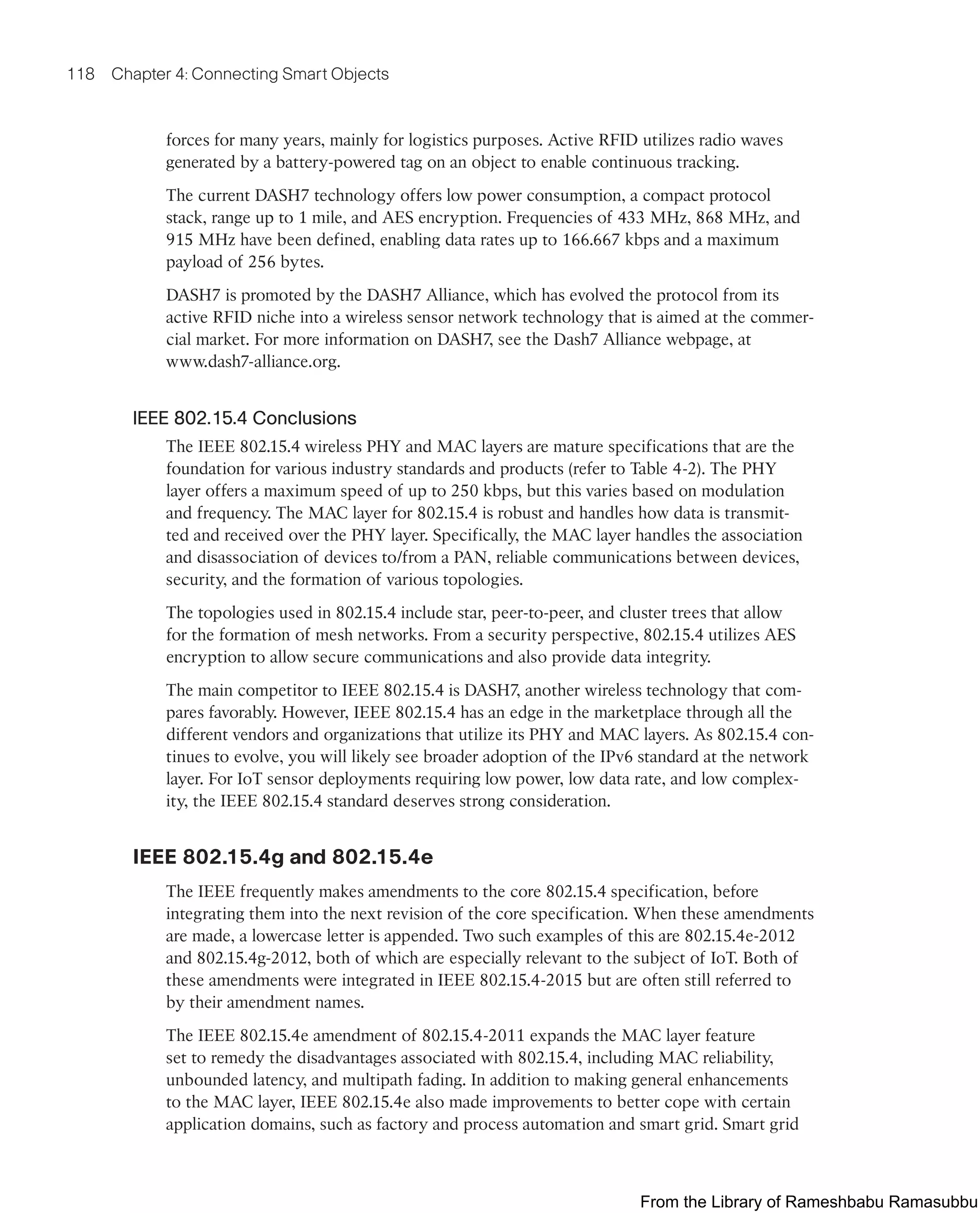 118 Chapter 4: Connecting Smart Objects
forces for many years, mainly for logistics purposes. Active RFID utilizes radio waves
generated by a battery-powered tag on an object to enable continuous tracking.
The current DASH7 technology offers low power consumption, a compact protocol
stack, range up to 1 mile, and AES encryption. Frequencies of 433 MHz, 868 MHz, and
915 MHz have been defined, enabling data rates up to 166.667 kbps and a maximum
payload of 256 bytes.
DASH7 is promoted by the DASH7 Alliance, which has evolved the protocol from its
active RFID niche into a wireless sensor network technology that is aimed at the commer-
cial market. For more information on DASH7, see the Dash7 Alliance webpage, at
www.dash7-alliance.org.
IEEE 802.15.4 Conclusions
The IEEE 802.15.4 wireless PHY and MAC layers are mature specifications that are the
foundation for various industry standards and products (refer to Table 4-2). The PHY
layer offers a maximum speed of up to 250 kbps, but this varies based on modulation
and frequency. The MAC layer for 802.15.4 is robust and handles how data is transmit-
ted and received over the PHY layer. Specifically, the MAC layer handles the association
and disassociation of devices to/from a PAN, reliable communications between devices,
security, and the formation of various topologies.
The topologies used in 802.15.4 include star, peer-to-peer, and cluster trees that allow
for the formation of mesh networks. From a security perspective, 802.15.4 utilizes AES
encryption to allow secure communications and also provide data integrity.
The main competitor to IEEE 802.15.4 is DASH7, another wireless technology that com-
pares favorably. However, IEEE 802.15.4 has an edge in the marketplace through all the
different vendors and organizations that utilize its PHY and MAC layers. As 802.15.4 con-
tinues to evolve, you will likely see broader adoption of the IPv6 standard at the network
layer. For IoT sensor deployments requiring low power, low data rate, and low complex-
ity, the IEEE 802.15.4 standard deserves strong consideration.
IEEE 802.15.4g and 802.15.4e
The IEEE frequently makes amendments to the core 802.15.4 specification, before
integrating them into the next revision of the core specification. When these amendments
are made, a lowercase letter is appended. Two such examples of this are 802.15.4e-2012
and 802.15.4g-2012, both of which are especially relevant to the subject of IoT. Both of
these amendments were integrated in IEEE 802.15.4-2015 but are often still referred to
by their amendment names.
The IEEE 802.15.4e amendment of 802.15.4-2011 expands the MAC layer feature
set to remedy the disadvantages associated with 802.15.4, including MAC reliability,
unbounded latency, and multipath fading. In addition to making general enhancements
to the MAC layer, IEEE 802.15.4e also made improvements to better cope with certain
application domains, such as factory and process automation and smart grid. Smart grid
From the Library of Rameshbabu Ramasubbu
 