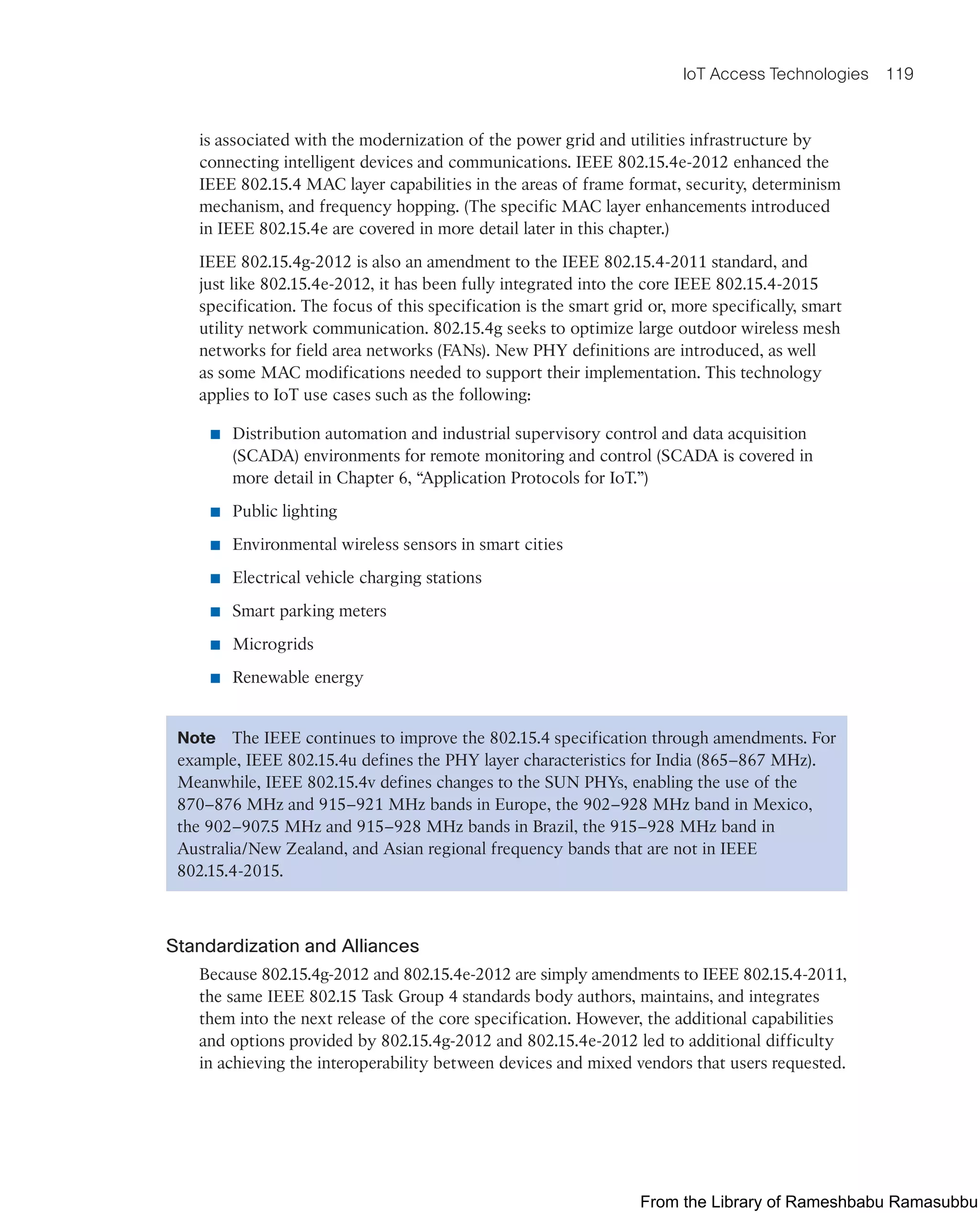 IoT Access Technologies 119
is associated with the modernization of the power grid and utilities infrastructure by
connecting intelligent devices and communications. IEEE 802.15.4e-2012 enhanced the
IEEE 802.15.4 MAC layer capabilities in the areas of frame format, security, determinism
mechanism, and frequency hopping. (The specific MAC layer enhancements introduced
in IEEE 802.15.4e are covered in more detail later in this chapter.)
IEEE 802.15.4g-2012 is also an amendment to the IEEE 802.15.4-2011 standard, and
just like 802.15.4e-2012, it has been fully integrated into the core IEEE 802.15.4-2015
specification. The focus of this specification is the smart grid or, more specifically, smart
utility network communication. 802.15.4g seeks to optimize large outdoor wireless mesh
networks for field area networks (FANs). New PHY definitions are introduced, as well
as some MAC modifications needed to support their implementation. This technology
applies to IoT use cases such as the following:
■ Distribution automation and industrial supervisory control and data acquisition
(SCADA) environments for remote monitoring and control (SCADA is covered in
more detail in Chapter 6, “Application Protocols for IoT.”)
■ Public lighting
■ Environmental wireless sensors in smart cities
■ Electrical vehicle charging stations
■ Smart parking meters
■ Microgrids
■ Renewable energy
Note The IEEE continues to improve the 802.15.4 specification through amendments. For
example, IEEE 802.15.4u defines the PHY layer characteristics for India (865–867 MHz).
Meanwhile, IEEE 802.15.4v defines changes to the SUN PHYs, enabling the use of the
870–876 MHz and 915–921 MHz bands in Europe, the 902–928 MHz band in Mexico,
the 902–907.5 MHz and 915–928 MHz bands in Brazil, the 915–928 MHz band in
Australia/New Zealand, and Asian regional frequency bands that are not in IEEE
802.15.4-2015.
Standardization and Alliances
Because 802.15.4g-2012 and 802.15.4e-2012 are simply amendments to IEEE 802.15.4-2011,
the same IEEE 802.15 Task Group 4 standards body authors, maintains, and integrates
them into the next release of the core specification. However, the additional capabilities
and options provided by 802.15.4g-2012 and 802.15.4e-2012 led to additional difficulty
in achieving the interoperability between devices and mixed vendors that users requested.
From the Library of Rameshbabu Ramasubbu
 