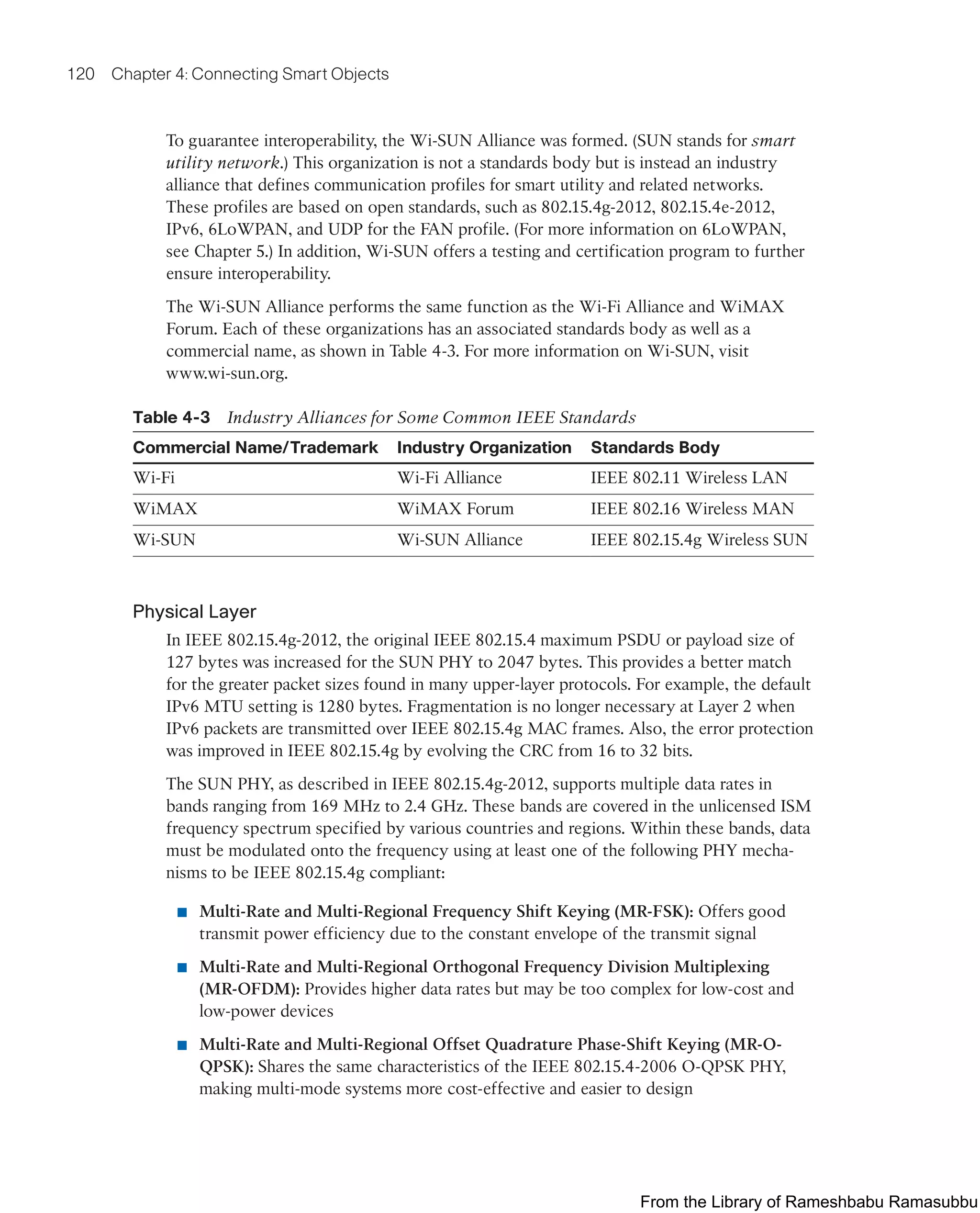 120 Chapter 4: Connecting Smart Objects
To guarantee interoperability, the Wi-SUN Alliance was formed. (SUN stands for smart
utility network.) This organization is not a standards body but is instead an industry
alliance that defines communication profiles for smart utility and related networks.
These profiles are based on open standards, such as 802.15.4g-2012, 802.15.4e-2012,
IPv6, 6LoWPAN, and UDP for the FAN profile. (For more information on 6LoWPAN,
see Chapter 5.) In addition, Wi-SUN offers a testing and certification program to further
ensure interoperability.
The Wi-SUN Alliance performs the same function as the Wi-Fi Alliance and WiMAX
Forum. Each of these organizations has an associated standards body as well as a
commercial name, as shown in Table 4-3. For more information on Wi-SUN, visit
www.wi-sun.org.
Table 4-3 Industry Alliances for Some Common IEEE Standards
Commercial Name/Trademark Industry Organization Standards Body
Wi-Fi Wi-Fi Alliance IEEE 802.11 Wireless LAN
WiMAX WiMAX Forum IEEE 802.16 Wireless MAN
Wi-SUN Wi-SUN Alliance IEEE 802.15.4g Wireless SUN
Physical Layer
In IEEE 802.15.4g-2012, the original IEEE 802.15.4 maximum PSDU or payload size of
127 bytes was increased for the SUN PHY to 2047 bytes. This provides a better match
for the greater packet sizes found in many upper-layer protocols. For example, the default
IPv6 MTU setting is 1280 bytes. Fragmentation is no longer necessary at Layer 2 when
IPv6 packets are transmitted over IEEE 802.15.4g MAC frames. Also, the error protection
was improved in IEEE 802.15.4g by evolving the CRC from 16 to 32 bits.
The SUN PHY, as described in IEEE 802.15.4g-2012, supports multiple data rates in
bands ranging from 169 MHz to 2.4 GHz. These bands are covered in the unlicensed ISM
frequency spectrum specified by various countries and regions. Within these bands, data
must be modulated onto the frequency using at least one of the following PHY mecha-
nisms to be IEEE 802.15.4g compliant:
■ Multi-Rate and Multi-Regional Frequency Shift Keying (MR-FSK): Offers good
transmit power efficiency due to the constant envelope of the transmit signal
■ Multi-Rate and Multi-Regional Orthogonal Frequency Division Multiplexing
(MR-OFDM): Provides higher data rates but may be too complex for low-cost and
low-power devices
■ Multi-Rate and Multi-Regional Offset Quadrature Phase-Shift Keying (MR-O-
QPSK): Shares the same characteristics of the IEEE 802.15.4-2006 O-QPSK PHY,
making multi-mode systems more cost-effective and easier to design
From the Library of Rameshbabu Ramasubbu
 
