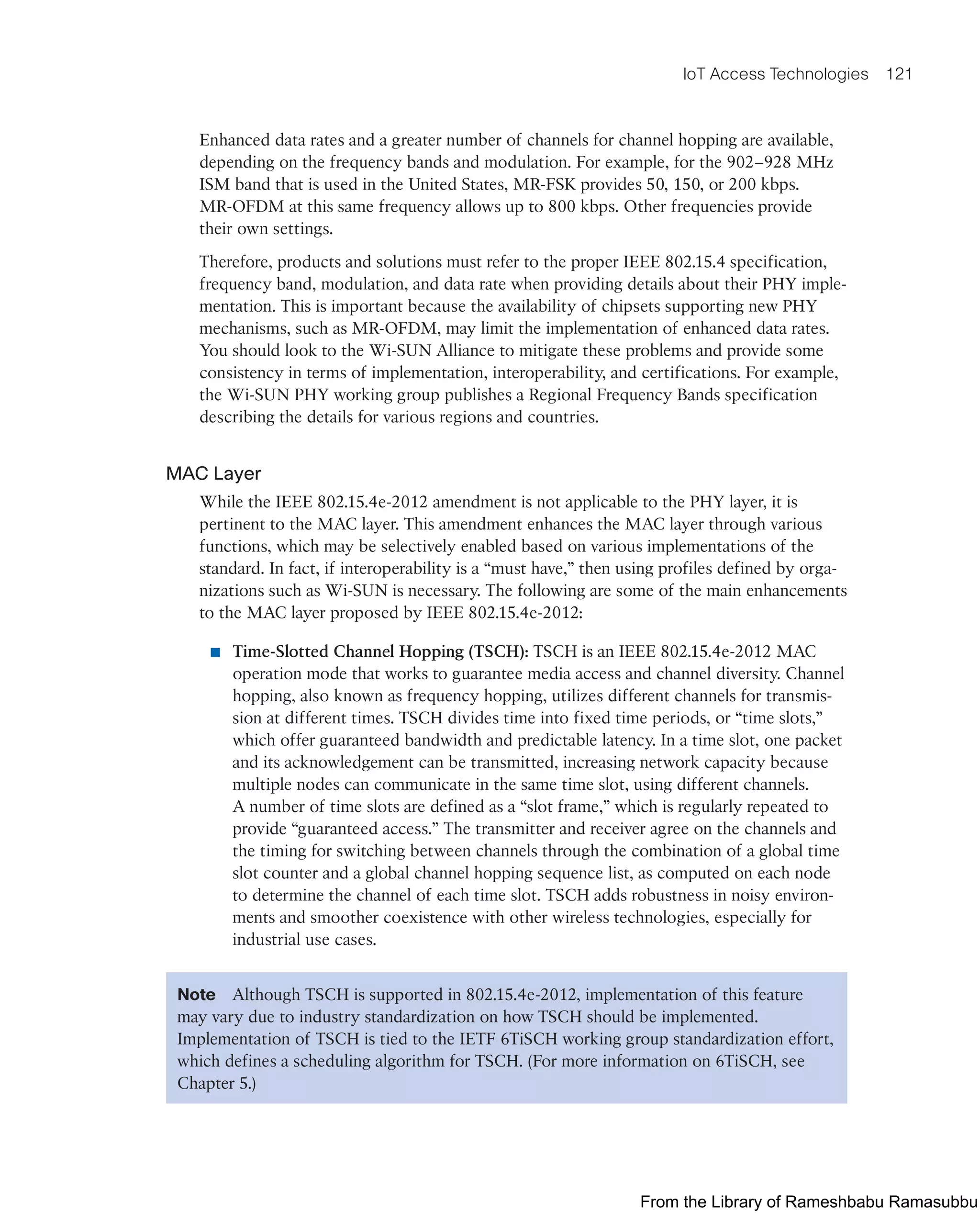 IoT Access Technologies 121
Enhanced data rates and a greater number of channels for channel hopping are available,
depending on the frequency bands and modulation. For example, for the 902–928 MHz
ISM band that is used in the United States, MR-FSK provides 50, 150, or 200 kbps.
MR-OFDM at this same frequency allows up to 800 kbps. Other frequencies provide
their own settings.
Therefore, products and solutions must refer to the proper IEEE 802.15.4 specification,
frequency band, modulation, and data rate when providing details about their PHY imple-
mentation. This is important because the availability of chipsets supporting new PHY
mechanisms, such as MR-OFDM, may limit the implementation of enhanced data rates.
You should look to the Wi-SUN Alliance to mitigate these problems and provide some
consistency in terms of implementation, interoperability, and certifications. For example,
the Wi-SUN PHY working group publishes a Regional Frequency Bands specification
describing the details for various regions and countries.
MAC Layer
While the IEEE 802.15.4e-2012 amendment is not applicable to the PHY layer, it is
pertinent to the MAC layer. This amendment enhances the MAC layer through various
functions, which may be selectively enabled based on various implementations of the
standard. In fact, if interoperability is a “must have,” then using profiles defined by orga-
nizations such as Wi-SUN is necessary. The following are some of the main enhancements
to the MAC layer proposed by IEEE 802.15.4e-2012:
■ Time-Slotted Channel Hopping (TSCH): TSCH is an IEEE 802.15.4e-2012 MAC
operation mode that works to guarantee media access and channel diversity. Channel
hopping, also known as frequency hopping, utilizes different channels for transmis-
sion at different times. TSCH divides time into fixed time periods, or “time slots,”
which offer guaranteed bandwidth and predictable latency. In a time slot, one packet
and its acknowledgement can be transmitted, increasing network capacity because
multiple nodes can communicate in the same time slot, using different channels.
A number of time slots are defined as a “slot frame,” which is regularly repeated to
provide “guaranteed access.” The transmitter and receiver agree on the channels and
the timing for switching between channels through the combination of a global time
slot counter and a global channel hopping sequence list, as computed on each node
to determine the channel of each time slot. TSCH adds robustness in noisy environ-
ments and smoother coexistence with other wireless technologies, especially for
industrial use cases.
Note Although TSCH is supported in 802.15.4e-2012, implementation of this feature
may vary due to industry standardization on how TSCH should be implemented.
Implementation of TSCH is tied to the IETF 6TiSCH working group standardization effort,
which defines a scheduling algorithm for TSCH. (For more information on 6TiSCH, see
Chapter 5.)
From the Library of Rameshbabu Ramasubbu
 