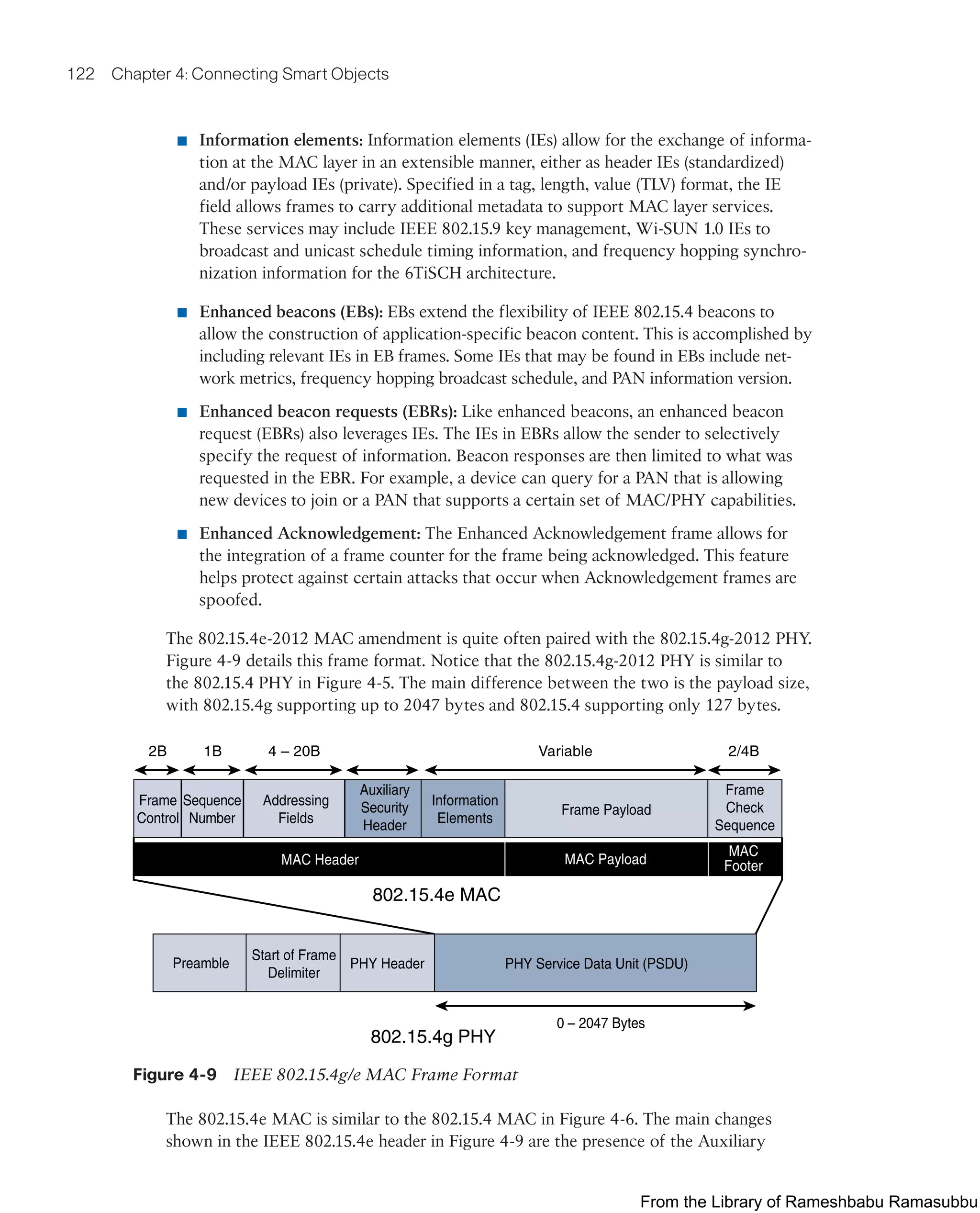 122 Chapter 4: Connecting Smart Objects
■ Information elements: Information elements (IEs) allow for the exchange of informa-
tion at the MAC layer in an extensible manner, either as header IEs (standardized)
and/or payload IEs (private). Specified in a tag, length, value (TLV) format, the IE
field allows frames to carry additional metadata to support MAC layer services.
These services may include IEEE 802.15.9 key management, Wi-SUN 1.0 IEs to
broadcast and unicast schedule timing information, and frequency hopping synchro-
nization information for the 6TiSCH architecture.
■ Enhanced beacons (EBs): EBs extend the flexibility of IEEE 802.15.4 beacons to
allow the construction of application-specific beacon content. This is accomplished by
including relevant IEs in EB frames. Some IEs that may be found in EBs include net-
work metrics, frequency hopping broadcast schedule, and PAN information version.
■ Enhanced beacon requests (EBRs): Like enhanced beacons, an enhanced beacon
request (EBRs) also leverages IEs. The IEs in EBRs allow the sender to selectively
specify the request of information. Beacon responses are then limited to what was
requested in the EBR. For example, a device can query for a PAN that is allowing
new devices to join or a PAN that supports a certain set of MAC/PHY capabilities.
■ Enhanced Acknowledgement: The Enhanced Acknowledgement frame allows for
the integration of a frame counter for the frame being acknowledged. This feature
helps protect against certain attacks that occur when Acknowledgement frames are
spoofed.
The 802.15.4e-2012 MAC amendment is quite often paired with the 802.15.4g-2012 PHY.
Figure 4-9 details this frame format. Notice that the 802.15.4g-2012 PHY is similar to
the 802.15.4 PHY in Figure 4-5. The main difference between the two is the payload size,
with 802.15.4g supporting up to 2047 bytes and 802.15.4 supporting only 127 bytes.
Frame
Control
Sequence
Number
Frame Payload
Frame
Check
Sequence
Addressing
Fields
Information
Elements
802.15.4e MAC
MAC Payload
MAC Header
MAC
Footer
2B 1B 4 – 20B Variable 2/4B
Auxiliary
Security
Header
Preamble
Start of Frame
Delimiter
PHY Header PHY Service Data Unit (PSDU)
0 – 2047 Bytes
802.15.4g PHY
Figure 4-9 IEEE 802.15.4g/e MAC Frame Format
The 802.15.4e MAC is similar to the 802.15.4 MAC in Figure 4-6. The main changes
shown in the IEEE 802.15.4e header in Figure 4-9 are the presence of the Auxiliary
From the Library of Rameshbabu Ramasubbu
 