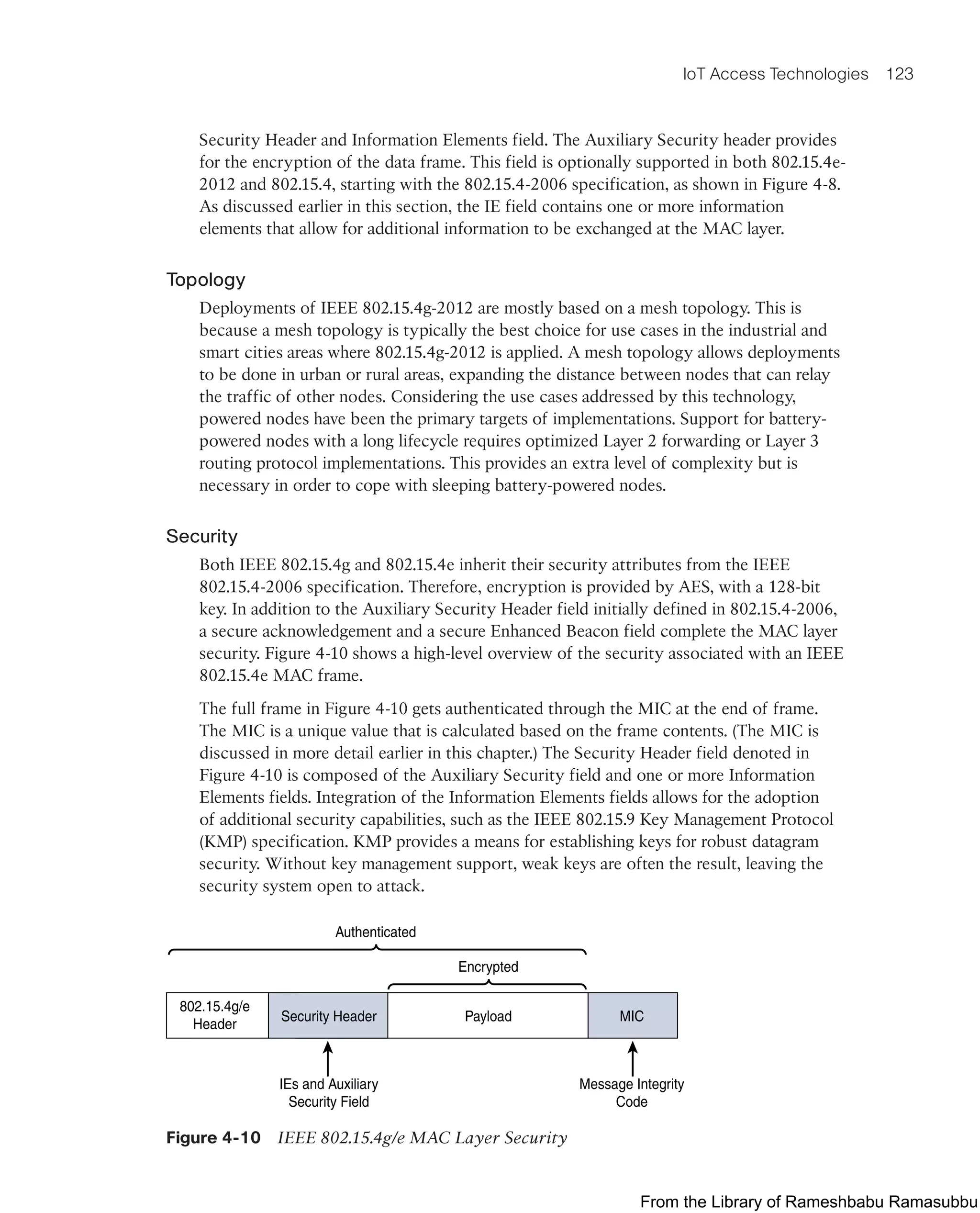 IoT Access Technologies 123
Security Header and Information Elements field. The Auxiliary Security header provides
for the encryption of the data frame. This field is optionally supported in both 802.15.4e-
2012 and 802.15.4, starting with the 802.15.4-2006 specification, as shown in Figure 4-8.
As discussed earlier in this section, the IE field contains one or more information
elements that allow for additional information to be exchanged at the MAC layer.
Topology
Deployments of IEEE 802.15.4g-2012 are mostly based on a mesh topology. This is
because a mesh topology is typically the best choice for use cases in the industrial and
smart cities areas where 802.15.4g-2012 is applied. A mesh topology allows deployments
to be done in urban or rural areas, expanding the distance between nodes that can relay
the traffic of other nodes. Considering the use cases addressed by this technology,
powered nodes have been the primary targets of implementations. Support for battery-
powered nodes with a long lifecycle requires optimized Layer 2 forwarding or Layer 3
routing protocol implementations. This provides an extra level of complexity but is
necessary in order to cope with sleeping battery-powered nodes.
Security
Both IEEE 802.15.4g and 802.15.4e inherit their security attributes from the IEEE
802.15.4-2006 specification. Therefore, encryption is provided by AES, with a 128-bit
key. In addition to the Auxiliary Security Header field initially defined in 802.15.4-2006,
a secure acknowledgement and a secure Enhanced Beacon field complete the MAC layer
security. Figure 4-10 shows a high-level overview of the security associated with an IEEE
802.15.4e MAC frame.
The full frame in Figure 4-10 gets authenticated through the MIC at the end of frame.
The MIC is a unique value that is calculated based on the frame contents. (The MIC is
discussed in more detail earlier in this chapter.) The Security Header field denoted in
Figure 4-10 is composed of the Auxiliary Security field and one or more Information
Elements fields. Integration of the Information Elements fields allows for the adoption
of additional security capabilities, such as the IEEE 802.15.9 Key Management Protocol
(KMP) specification. KMP provides a means for establishing keys for robust datagram
security. Without key management support, weak keys are often the result, leaving the
security system open to attack.
802.15.4g/e
Header
Security Header Payload
Encrypted
MIC
IEs and Auxiliary
Security Field
Message Integrity
Code
Authenticated
Figure 4-10 IEEE 802.15.4g/e MAC Layer Security
From the Library of Rameshbabu Ramasubbu
 