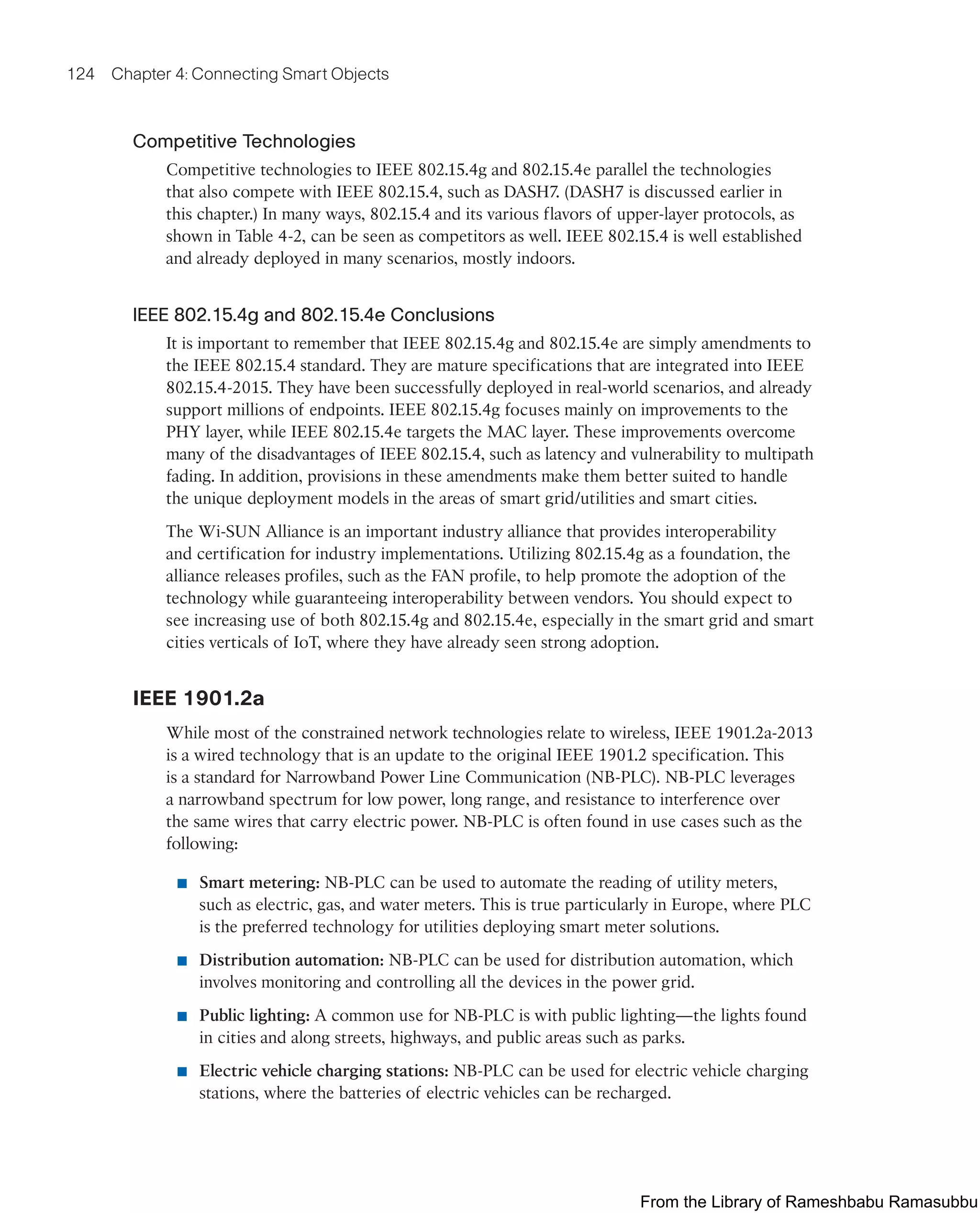 124 Chapter 4: Connecting Smart Objects
Competitive Technologies
Competitive technologies to IEEE 802.15.4g and 802.15.4e parallel the technologies
that also compete with IEEE 802.15.4, such as DASH7. (DASH7 is discussed earlier in
this chapter.) In many ways, 802.15.4 and its various flavors of upper-layer protocols, as
shown in Table 4-2, can be seen as competitors as well. IEEE 802.15.4 is well established
and already deployed in many scenarios, mostly indoors.
IEEE 802.15.4g and 802.15.4e Conclusions
It is important to remember that IEEE 802.15.4g and 802.15.4e are simply amendments to
the IEEE 802.15.4 standard. They are mature specifications that are integrated into IEEE
802.15.4-2015. They have been successfully deployed in real-world scenarios, and already
support millions of endpoints. IEEE 802.15.4g focuses mainly on improvements to the
PHY layer, while IEEE 802.15.4e targets the MAC layer. These improvements overcome
many of the disadvantages of IEEE 802.15.4, such as latency and vulnerability to multipath
fading. In addition, provisions in these amendments make them better suited to handle
the unique deployment models in the areas of smart grid/utilities and smart cities.
The Wi-SUN Alliance is an important industry alliance that provides interoperability
and certification for industry implementations. Utilizing 802.15.4g as a foundation, the
alliance releases profiles, such as the FAN profile, to help promote the adoption of the
technology while guaranteeing interoperability between vendors. You should expect to
see increasing use of both 802.15.4g and 802.15.4e, especially in the smart grid and smart
cities verticals of IoT, where they have already seen strong adoption.
IEEE 1901.2a
While most of the constrained network technologies relate to wireless, IEEE 1901.2a-2013
is a wired technology that is an update to the original IEEE 1901.2 specification. This
is a standard for Narrowband Power Line Communication (NB-PLC). NB-PLC leverages
a narrowband spectrum for low power, long range, and resistance to interference over
the same wires that carry electric power. NB-PLC is often found in use cases such as the
following:
■ Smart metering: NB-PLC can be used to automate the reading of utility meters,
such as electric, gas, and water meters. This is true particularly in Europe, where PLC
is the preferred technology for utilities deploying smart meter solutions.
■ Distribution automation: NB-PLC can be used for distribution automation, which
involves monitoring and controlling all the devices in the power grid.
■ Public lighting: A common use for NB-PLC is with public lighting—the lights found
in cities and along streets, highways, and public areas such as parks.
■ Electric vehicle charging stations: NB-PLC can be used for electric vehicle charging
stations, where the batteries of electric vehicles can be recharged.
From the Library of Rameshbabu Ramasubbu
 