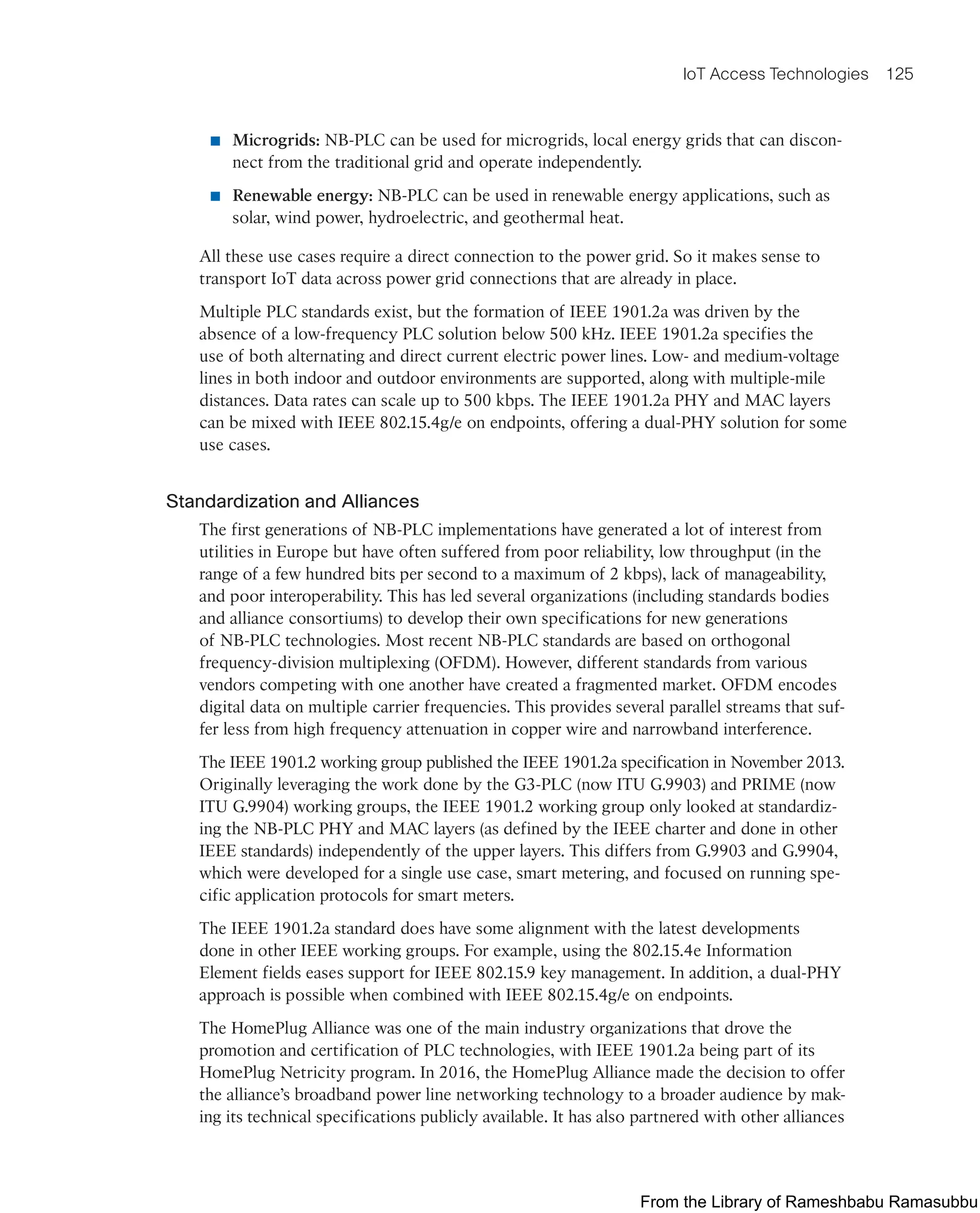 IoT Access Technologies 125
■ Microgrids: NB-PLC can be used for microgrids, local energy grids that can discon-
nect from the traditional grid and operate independently.
■ Renewable energy: NB-PLC can be used in renewable energy applications, such as
solar, wind power, hydroelectric, and geothermal heat.
All these use cases require a direct connection to the power grid. So it makes sense to
transport IoT data across power grid connections that are already in place.
Multiple PLC standards exist, but the formation of IEEE 1901.2a was driven by the
absence of a low-frequency PLC solution below 500 kHz. IEEE 1901.2a specifies the
use of both alternating and direct current electric power lines. Low- and medium-voltage
lines in both indoor and outdoor environments are supported, along with multiple-mile
distances. Data rates can scale up to 500 kbps. The IEEE 1901.2a PHY and MAC layers
can be mixed with IEEE 802.15.4g/e on endpoints, offering a dual-PHY solution for some
use cases.
Standardization and Alliances
The first generations of NB-PLC implementations have generated a lot of interest from
utilities in Europe but have often suffered from poor reliability, low throughput (in the
range of a few hundred bits per second to a maximum of 2 kbps), lack of manageability,
and poor interoperability. This has led several organizations (including standards bodies
and alliance consortiums) to develop their own specifications for new generations
of NB-PLC technologies. Most recent NB-PLC standards are based on orthogonal
frequency-division multiplexing (OFDM). However, different standards from various
vendors competing with one another have created a fragmented market. OFDM encodes
digital data on multiple carrier frequencies. This provides several parallel streams that suf-
fer less from high frequency attenuation in copper wire and narrowband interference.
The IEEE 1901.2 working group published the IEEE 1901.2a specification in November 2013.
Originally leveraging the work done by the G3-PLC (now ITU G.9903) and PRIME (now
ITU G.9904) working groups, the IEEE 1901.2 working group only looked at standardiz-
ing the NB-PLC PHY and MAC layers (as defined by the IEEE charter and done in other
IEEE standards) independently of the upper layers. This differs from G.9903 and G.9904,
which were developed for a single use case, smart metering, and focused on running spe-
cific application protocols for smart meters.
The IEEE 1901.2a standard does have some alignment with the latest developments
done in other IEEE working groups. For example, using the 802.15.4e Information
Element fields eases support for IEEE 802.15.9 key management. In addition, a dual-PHY
approach is possible when combined with IEEE 802.15.4g/e on endpoints.
The HomePlug Alliance was one of the main industry organizations that drove the
promotion and certification of PLC technologies, with IEEE 1901.2a being part of its
HomePlug Netricity program. In 2016, the HomePlug Alliance made the decision to offer
the alliance’s broadband power line networking technology to a broader audience by mak-
ing its technical specifications publicly available. It has also partnered with other alliances
From the Library of Rameshbabu Ramasubbu
 