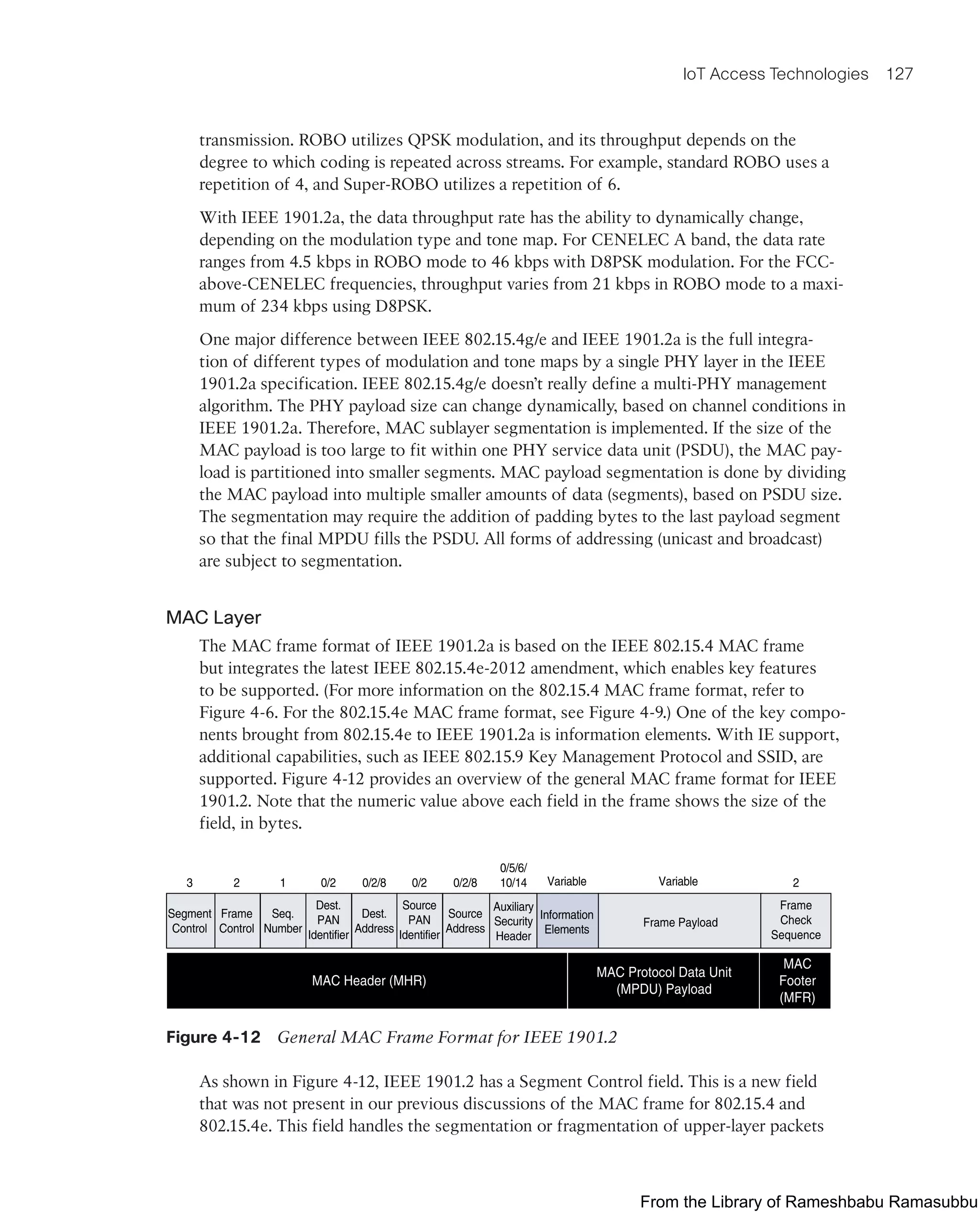IoT Access Technologies 127
transmission. ROBO utilizes QPSK modulation, and its throughput depends on the
degree to which coding is repeated across streams. For example, standard ROBO uses a
repetition of 4, and Super-ROBO utilizes a repetition of 6.
With IEEE 1901.2a, the data throughput rate has the ability to dynamically change,
depending on the modulation type and tone map. For CENELEC A band, the data rate
ranges from 4.5 kbps in ROBO mode to 46 kbps with D8PSK modulation. For the FCC-
above-CENELEC frequencies, throughput varies from 21 kbps in ROBO mode to a maxi-
mum of 234 kbps using D8PSK.
One major difference between IEEE 802.15.4g/e and IEEE 1901.2a is the full integra-
tion of different types of modulation and tone maps by a single PHY layer in the IEEE
1901.2a specification. IEEE 802.15.4g/e doesn’t really define a multi-PHY management
algorithm. The PHY payload size can change dynamically, based on channel conditions in
IEEE 1901.2a. Therefore, MAC sublayer segmentation is implemented. If the size of the
MAC payload is too large to fit within one PHY service data unit (PSDU), the MAC pay-
load is partitioned into smaller segments. MAC payload segmentation is done by dividing
the MAC payload into multiple smaller amounts of data (segments), based on PSDU size.
The segmentation may require the addition of padding bytes to the last payload segment
so that the final MPDU fills the PSDU. All forms of addressing (unicast and broadcast)
are subject to segmentation.
MAC Layer
The MAC frame format of IEEE 1901.2a is based on the IEEE 802.15.4 MAC frame
but integrates the latest IEEE 802.15.4e-2012 amendment, which enables key features
to be supported. (For more information on the 802.15.4 MAC frame format, refer to
Figure 4-6. For the 802.15.4e MAC frame format, see Figure 4-9.) One of the key compo-
nents brought from 802.15.4e to IEEE 1901.2a is information elements. With IE support,
additional capabilities, such as IEEE 802.15.9 Key Management Protocol and SSID, are
supported. Figure 4-12 provides an overview of the general MAC frame format for IEEE
1901.2. Note that the numeric value above each field in the frame shows the size of the
field, in bytes.
Frame
Control
Segment
Control
Seq.
Number
Dest.
PAN
Identifier
Dest.
Address
Source
PAN
Identifier
Source
Address Frame Payload
Frame
Check
Sequence
MAC Protocol Data Unit
(MPDU) Payload
MAC
Footer
(MFR)
MAC Header (MHR)
Auxiliary
Security
Header
Information
Elements
2
3 1 0/2 0/2/8 0/2 0/2/8 2
0/5/6/
10/14 Variable Variable
Figure 4-12 General MAC Frame Format for IEEE 1901.2
As shown in Figure 4-12, IEEE 1901.2 has a Segment Control field. This is a new field
that was not present in our previous discussions of the MAC frame for 802.15.4 and
802.15.4e. This field handles the segmentation or fragmentation of upper-layer packets
From the Library of Rameshbabu Ramasubbu
 