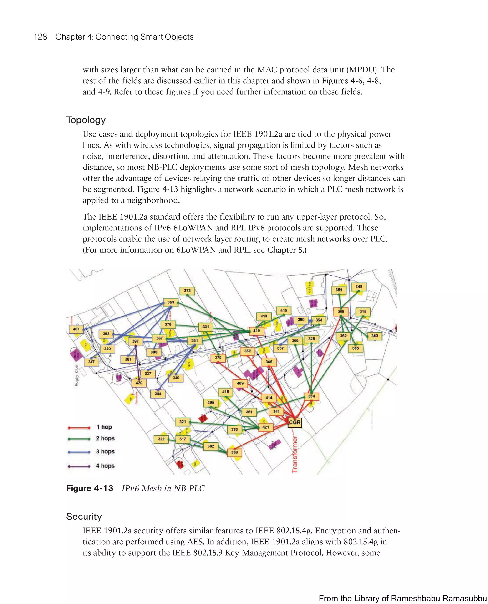 128 Chapter 4: Connecting Smart Objects
with sizes larger than what can be carried in the MAC protocol data unit (MPDU). The
rest of the fields are discussed earlier in this chapter and shown in Figures 4-6, 4-8,
and 4-9. Refer to these figures if you need further information on these fields.
Topology
Use cases and deployment topologies for IEEE 1901.2a are tied to the physical power
lines. As with wireless technologies, signal propagation is limited by factors such as
noise, interference, distortion, and attenuation. These factors become more prevalent with
distance, so most NB-PLC deployments use some sort of mesh topology. Mesh networks
offer the advantage of devices relaying the traffic of other devices so longer distances can
be segmented. Figure 4-13 highlights a network scenario in which a PLC mesh network is
applied to a neighborhood.
The IEEE 1901.2a standard offers the flexibility to run any upper-layer protocol. So,
implementations of IPv6 6LoWPAN and RPL IPv6 protocols are supported. These
protocols enable the use of network layer routing to create mesh networks over PLC.
(For more information on 6LoWPAN and RPL, see Chapter 5.)
Figure 4-13 IPv6 Mesh in NB-PLC
Security
IEEE 1901.2a security offers similar features to IEEE 802.15.4g. Encryption and authen-
tication are performed using AES. In addition, IEEE 1901.2a aligns with 802.15.4g in
its ability to support the IEEE 802.15.9 Key Management Protocol. However, some
From the Library of Rameshbabu Ramasubbu
 