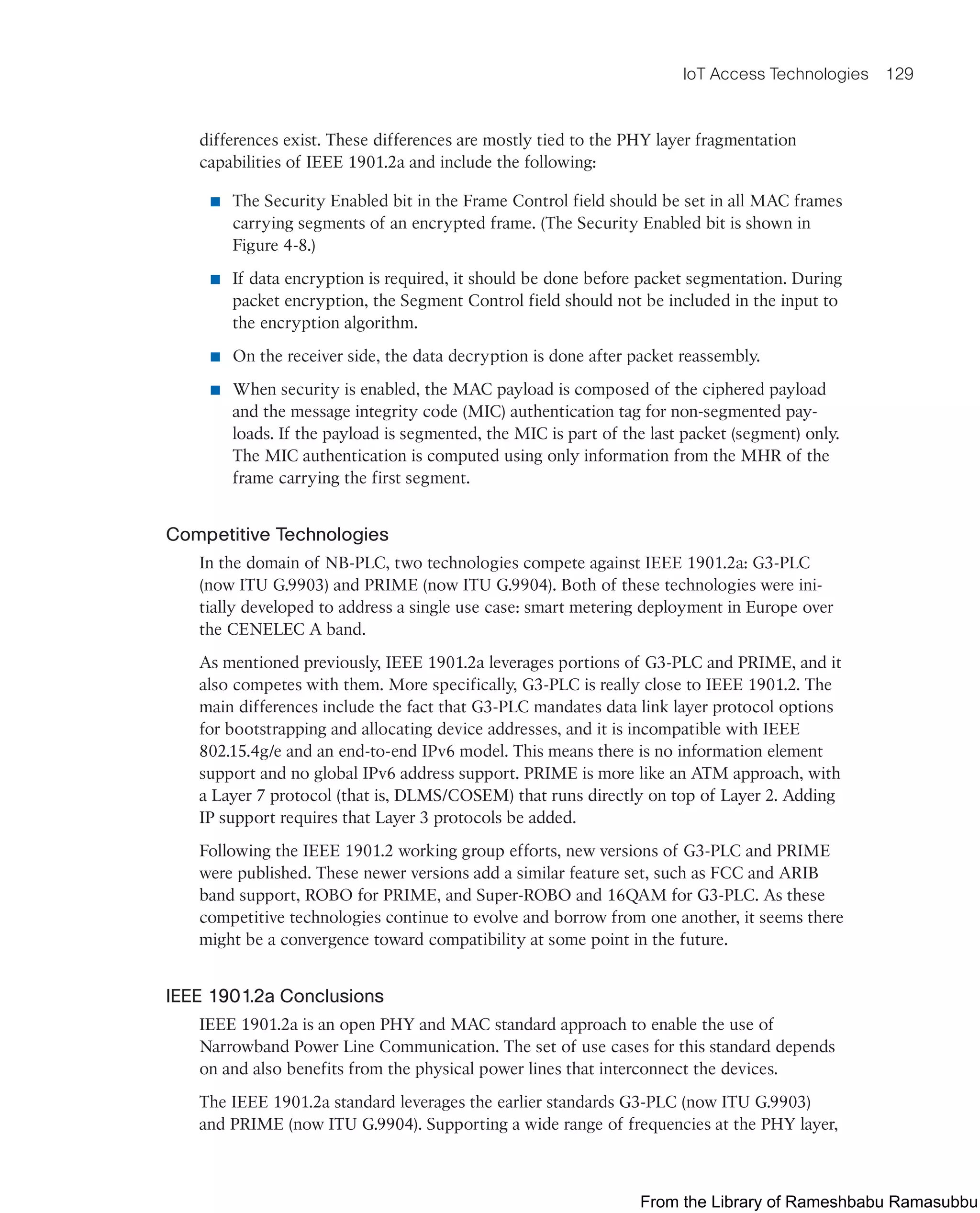 IoT Access Technologies 129
differences exist. These differences are mostly tied to the PHY layer fragmentation
capabilities of IEEE 1901.2a and include the following:
■ The Security Enabled bit in the Frame Control field should be set in all MAC frames
carrying segments of an encrypted frame. (The Security Enabled bit is shown in
Figure 4-8.)
■ If data encryption is required, it should be done before packet segmentation. During
packet encryption, the Segment Control field should not be included in the input to
the encryption algorithm.
■ On the receiver side, the data decryption is done after packet reassembly.
■ When security is enabled, the MAC payload is composed of the ciphered payload
and the message integrity code (MIC) authentication tag for non-segmented pay-
loads. If the payload is segmented, the MIC is part of the last packet (segment) only.
The MIC authentication is computed using only information from the MHR of the
frame carrying the first segment.
Competitive Technologies
In the domain of NB-PLC, two technologies compete against IEEE 1901.2a: G3-PLC
(now ITU G.9903) and PRIME (now ITU G.9904). Both of these technologies were ini-
tially developed to address a single use case: smart metering deployment in Europe over
the CENELEC A band.
As mentioned previously, IEEE 1901.2a leverages portions of G3-PLC and PRIME, and it
also competes with them. More specifically, G3-PLC is really close to IEEE 1901.2. The
main differences include the fact that G3-PLC mandates data link layer protocol options
for bootstrapping and allocating device addresses, and it is incompatible with IEEE
802.15.4g/e and an end-to-end IPv6 model. This means there is no information element
support and no global IPv6 address support. PRIME is more like an ATM approach, with
a Layer 7 protocol (that is, DLMS/COSEM) that runs directly on top of Layer 2. Adding
IP support requires that Layer 3 protocols be added.
Following the IEEE 1901.2 working group efforts, new versions of G3-PLC and PRIME
were published. These newer versions add a similar feature set, such as FCC and ARIB
band support, ROBO for PRIME, and Super-ROBO and 16QAM for G3-PLC. As these
competitive technologies continue to evolve and borrow from one another, it seems there
might be a convergence toward compatibility at some point in the future.
IEEE 1901.2a Conclusions
IEEE 1901.2a is an open PHY and MAC standard approach to enable the use of
Narrowband Power Line Communication. The set of use cases for this standard depends
on and also benefits from the physical power lines that interconnect the devices.
The IEEE 1901.2a standard leverages the earlier standards G3-PLC (now ITU G.9903)
and PRIME (now ITU G.9904). Supporting a wide range of frequencies at the PHY layer,
From the Library of Rameshbabu Ramasubbu
 