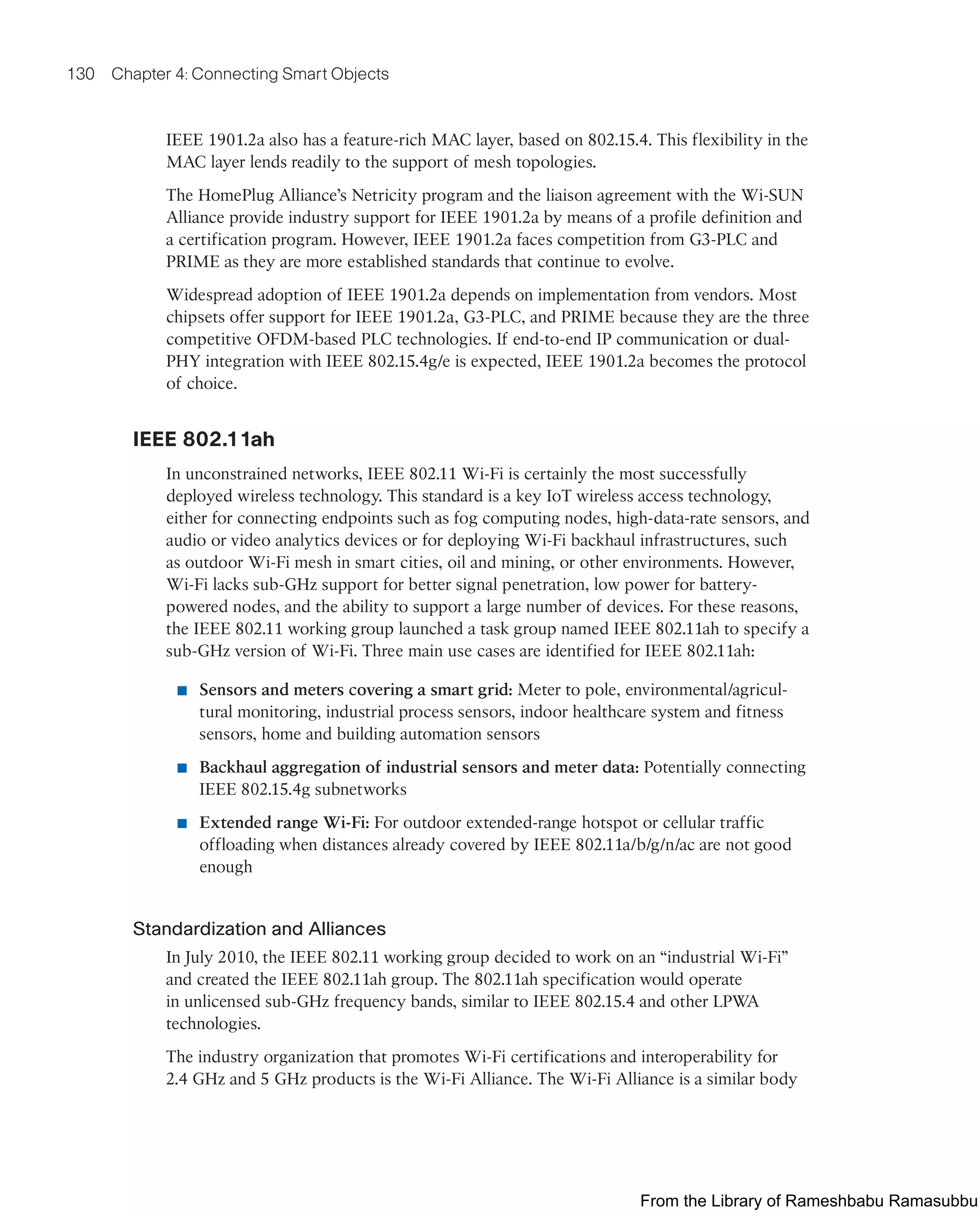 130 Chapter 4: Connecting Smart Objects
IEEE 1901.2a also has a feature-rich MAC layer, based on 802.15.4. This flexibility in the
MAC layer lends readily to the support of mesh topologies.
The HomePlug Alliance’s Netricity program and the liaison agreement with the Wi-SUN
Alliance provide industry support for IEEE 1901.2a by means of a profile definition and
a certification program. However, IEEE 1901.2a faces competition from G3-PLC and
PRIME as they are more established standards that continue to evolve.
Widespread adoption of IEEE 1901.2a depends on implementation from vendors. Most
chipsets offer support for IEEE 1901.2a, G3-PLC, and PRIME because they are the three
competitive OFDM-based PLC technologies. If end-to-end IP communication or dual-
PHY integration with IEEE 802.15.4g/e is expected, IEEE 1901.2a becomes the protocol
of choice.
IEEE 802.11ah
In unconstrained networks, IEEE 802.11 Wi-Fi is certainly the most successfully
deployed wireless technology. This standard is a key IoT wireless access technology,
either for connecting endpoints such as fog computing nodes, high-data-rate sensors, and
audio or video analytics devices or for deploying Wi-Fi backhaul infrastructures, such
as outdoor Wi-Fi mesh in smart cities, oil and mining, or other environments. However,
Wi-Fi lacks sub-GHz support for better signal penetration, low power for battery-
powered nodes, and the ability to support a large number of devices. For these reasons,
the IEEE 802.11 working group launched a task group named IEEE 802.11ah to specify a
sub-GHz version of Wi-Fi. Three main use cases are identified for IEEE 802.11ah:
■ Sensors and meters covering a smart grid: Meter to pole, environmental/agricul-
tural monitoring, industrial process sensors, indoor healthcare system and fitness
sensors, home and building automation sensors
■ Backhaul aggregation of industrial sensors and meter data: Potentially connecting
IEEE 802.15.4g subnetworks
■ Extended range Wi-Fi: For outdoor extended-range hotspot or cellular traffic
offloading when distances already covered by IEEE 802.11a/b/g/n/ac are not good
enough
Standardization and Alliances
In July 2010, the IEEE 802.11 working group decided to work on an “industrial Wi-Fi”
and created the IEEE 802.11ah group. The 802.11ah specification would operate
in unlicensed sub-GHz frequency bands, similar to IEEE 802.15.4 and other LPWA
technologies.
The industry organization that promotes Wi-Fi certifications and interoperability for
2.4 GHz and 5 GHz products is the Wi-Fi Alliance. The Wi-Fi Alliance is a similar body
From the Library of Rameshbabu Ramasubbu
 